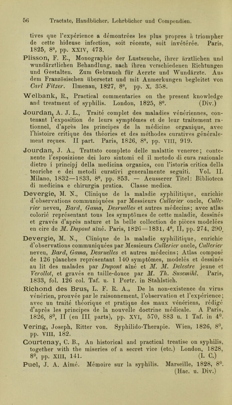 tives que l’experience a demontrees les plus propres ä triompher de cette hideuse infection, soit recente, soit inveteree. Paris. 1825, 8U, pp. XXIY, 473. Plisson, F. E., Monographie der Lustseuche, ihrer ärztlichen und wundärztlichen Behandlung, nach ihren verschiedenen Richtungen und Gestalten. Zum Gebrauch für Aerzte und Wundärzte. Aus dem Französischen übersetzt und mit Anmerkungen begleitet von Carl Fitzer. Ilmenau, 1827, 8°, pp. X, 358. Welbank, R., Practical commentaries on the present knowledge and treatment of syphilis. London, 1825, 8°. (Div.) Jourdan, A. J. L., Traite complet des maladies veneriennes, con- tenant l’exposition de leurs symptomes et de leur traitement ra- tionnel, d’apres les principes de la medicine organique, avec 1 histoire critique des theories et des methodes curatives generale- ment regues. II part. Paris, 1826, 8°, pp. VIII, 919. Jourdan, J. A., Trattato completo delle malattie veneree; conte- nente l’esposizione dei loro sintomi ed il metodo di cura razionale dietro i principj della medicina organica, con l’istoria critica della teoriclie e dei metodi curativi generalmente seguiti. Vol. II. Milano, 1832—1833, 8°, pp. 853. — Aeusserer Titel: Bibliotec-a di medicina e chirurgia pratica. Classe medica. Devergie, M. N., Clinique de la maladie syphilitique, enrickie d’observations communiquees par Messieurs Cullerier oncle, Culle- rier neveu, Barel, Cama, Desruelles et autres medecins; avec atlas colorie representant tous les symptomes de cette maladie, dessines et graves d’apres nature et la belle collection de pieces modelees en cire de M. Dupont aine. Paris, 1826 —1831, 4°, II, pp. 274, 290. Devergie, M. N., Clinique de la maladie syphilitique, enrichie d’observations communiquees par Messieurs Cullerier oncle, Cullerier neveu, Barel, Genna, Desruelles et autres medecins; Atlas compose de 126 planches representant 140 symptomes, modeles et dessines au lit des malades par Dupont aine et M. M. Dclestre jeune et Verollot, et graves en taille-douce par M. Th. Susemihl. Paris, 1833, fol. 126 col. Taf. u. 1 Portr. in Stahlstich. Richond des Brus, L. F. R. A., De la non-existence du virus venerien, prouvee parle raisonnement, l’observation et l’experience; avec un traite tkeorique et pratique des maux veneriens, redige d’apres les principes de la nouvelle doctrine medicale. A Paris, 1826, 8°, II (en III parts), pp. XVI, 570, 883 u. 1 Taf. in 4°. Vering, Joseph, Ritter von. Sypliilido-Therapie. Wien, 1826, 8°, pp. VIII, 182. Courtenay, C. B., An historical and practical treatise on syphilis, together witli the miseries of a secret vice (etc.) London, 1828, 8°, pp. XIII, 141. (I. C.) Puel, J. A. Aime. Memoire sur la syphilis. Marseille, 1828, 8°. (Hac. u. Div.)