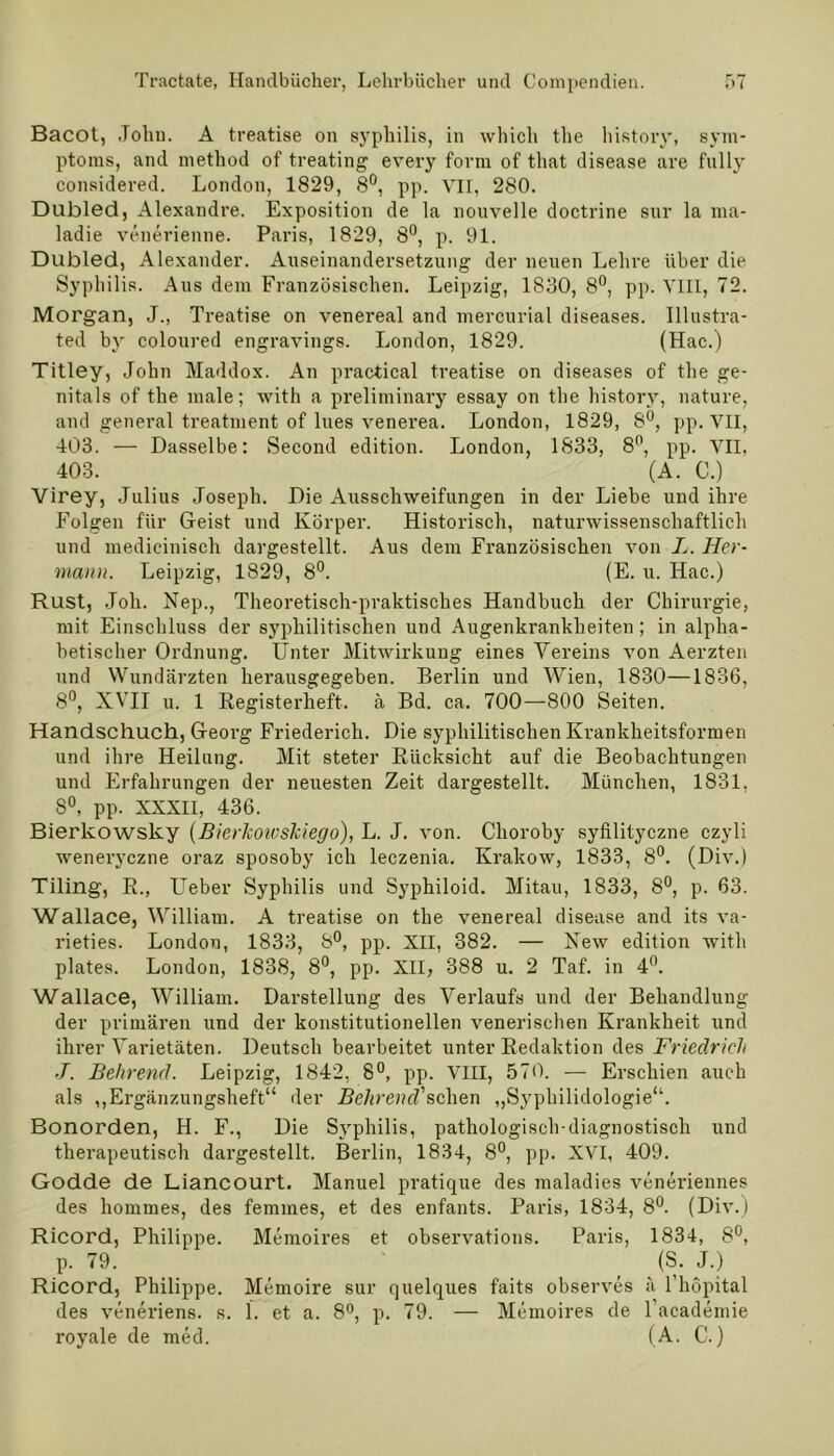 Bacot, .Tohu. A treatise on syphilis, in whicli the history, Sym- ptoms, and method of treating every form of tliat disease are fully considered. London, 1829, 8°, pp. VII, 280. Dubled, Alexandre. Exposition de la nouvelle doctrine sur la ma- ladie venerienne. Paris, 1829, 8°, p. 91. Dubled, Alexander. Auseinandersetzung der neuen Lehre über die Syphilis. Aus dem Französischen. Leipzig, 1830, 8°, pp. VIII, 72. Morgan, J., Treatise on venereal and mercurial diseases. Illustra- ted by coloured engravings. London, 1829. (Hac.) Titley, John Maddox. An practical treatise on diseases of the ge- nitals of the male; with a preliminary essay on the history, nature, and general treatment of lues venerea. London, 1829, 8°, pp. VII, 403. — Dasselbe: Second edition. London, 1833, 8°, pp. VII, 403. (A. C.) Virey, Julius Joseph. Die Ausschweifungen in der Liebe und ihre Folgen für Geist und Körper. Historisch, naturwissenschaftlich und medicinisch dargestellt. Aus dem Französischen von L. Her- mann. Leipzig, 1829, 8°. (E. u. Hac.) Rust, Job. Nep., Theoretisch-praktisches Handbuch der Chirurgie, mit Einschluss der syphilitischen und Augenkrankheiten ; in alpha- betischer Ordnung. Unter Mitwirkung eines Vereins von Aerzten und Wundärzten herausgegeben. Berlin und Wien, 1830—1836, 8°, XVII u. 1 Registerheft, ä Bd. ca. 700—800 Seiten. Handschuch, Georg Friederich. Die syphilitischen Krankheitsformen und ihre Heilung. Mit steter Rücksicht auf die Beobachtungen und Erfahrungen der neuesten Zeit dargestellt. München, 1831. 8°, pp. XXXII, 436. Bierkowsky (BierJcoivskiego), L. J. von. Choroby syfilityczne czyli weneryczne oraz sposoby ich leczenia. Krakow, 1833, 8°. (Div.) Tiling, R., Lieber Syphilis und Syphiloid. Mitau, 1833, 8°, p. 63. Wallace, William. A treatise on the venereal disease and its va- rieties. London, 1833, 8°, pp. XII, 382. — Xew edition with plates. London, 1838, 8°, pp. XII, 388 u. 2 Taf. in 4°. Wallace, William. Darstellung des Verlaufs und der Behandlung der primären und der konstitutionellen venerischen Krankheit und ihrer Varietäten. Deutsch bearbeitet unter Redaktion des Friedrich J. Behrend. Leipzig, 1842, 8°, pp. VIII, 570. — Erschien auch als ,,Ergänzungsheft“ der Behrend'sehen „Syphilidologie“. Bonorden, H. F., Die Syphilis, pathologisch-diagnostisch und therapeutisch dargestellt. Berlin, 1834, 8°, pp. XVI, 409. Godde de Liancourt. Manuel pratique des maladies veneriennes des hommes, des femmes, et des enfants. Paris, 1834, 8°. (Div.) Ricord, Philippe. Memoires et observations. Paris, 1834, 8°, p. 79. (S. J.) Ricord, Philippe. Memoire sur quelques faits observes ä l’höpital des veneriens. s. 1. et a. 8°, p. 79. — Memoires de l’academie royale de med. (A. C.)