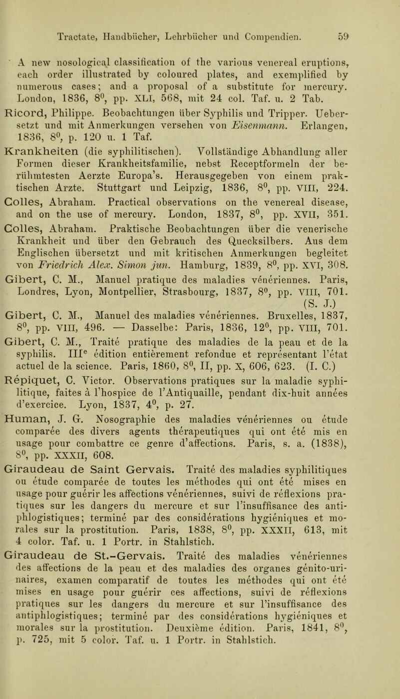' A new nosologieal Classification of the various venereal eruptions, each order illustrated by coloured plates, and exemplified by numerous cases; and a proposal of a substitute for mercury. London, 1836, 8°, pp. XLI, 568, mit 24 col. Taf. u. 2 Tab. Ricord, Philippe. Beobachtungen über Syphilis und Tripper. Ueber- setzt und mit Anmerkungen versehen von Eisenmann. Erlangen, 1836, 8°, p. 120 u. 1 Taf. Krankheiten (die syphilitischen). Vollständige Abhandlung aller Formen dieser Krankheitsfamilie, nebst Receptformeln der be- rühmtesten Aerzte Europa’s. Herausgegeben von einem prak- tischen Arzte. Stuttgart und Leipzig, 1836, 8°, pp. VIII, 224. Colles, Abraham. Practical observations on the venereal disease, and on the use of mercury. London, 1837, 8°, pp. XVII, 351. Colles, Abraham. Praktische Beobachtungen über die venerische Krankheit und über den Gebrauch des Quecksilbers. Aus dem Englischen übersetzt und mit kritischen Anmerkungen begleitet von Friedrich Alex. Simon jun. Hamburg, 1839, 8°, pp. XVI, 308. Gibert, C. M., Manuel pratique des maladies veneriennes. Paris, Londres, Lyon, Montpellier, Strasbourg, 1837, 8°, pp. VIII, 701. (S. J.) Gibert, C. M., Manuel des maladies veneriennes. Bruxelles, 1837, 8°, pp. VIII, 496. — Dasselbe: Paris, 1836, 12°, pp. VIII, 701. Gibert, C. M., Traite pratique des maladies de la peau et de la Syphilis. IIIe edition entierement refondue et representant l’etat actuel de la Science. Paris, 1860, 8°, II, pp. X, 606, 623. (I. C.) Repiquet, C. Victor. Observations pratiques sur la maladie syphi- litique, faites ä l’hospice de l’Antiquaille, pendant dix-huit annees d’exercice. Lyon, 1837, 4°, p. 27. Human, J. G. Nosographie des maladies veneriennes ou etude comparee des divers agents thei’apeutiques qui ont ete mis en usage pour combattre ce genre d’affections. Paris, s. a. (1838), 8°, pp. XXXII, 608. Giraudeau de Saint Gervais. Traite des maladies syphilitiques ou etude comparee de toutes les methodes qui ont ete mises en usage pour guerir les atfections veneriennes, suivi de reflexions pra- tiques sur les dangers du mercure et sur l’insuffisance des anti- phlogistiques; termine par des considerations hygieniques et mo- rales sur la Prostitution. Paris, 1838, 8°, pp. XXXII, 613, mit 4 color. Taf. u. 1 Portr. in Stahlstich. Giraudeau de St.-Gervais. Traite des maladies veneriennes des atfections de la peau et des maladies des Organes genito-uri- naires, examen comparatif de toutes les methodes qui ont ete mises en usage pour guerir ces atfections, suivi de reflexions pratiques sur les dangers du mercure et sur l’insuffisance des antiphlogistiques; termine par des considerations hygieniques et morales sur la Prostitution. Deuxieme edition. Paris, 1841, 8°, p. 725, mit 5 color. Taf. u. 1 Portr. in Stahlstich.