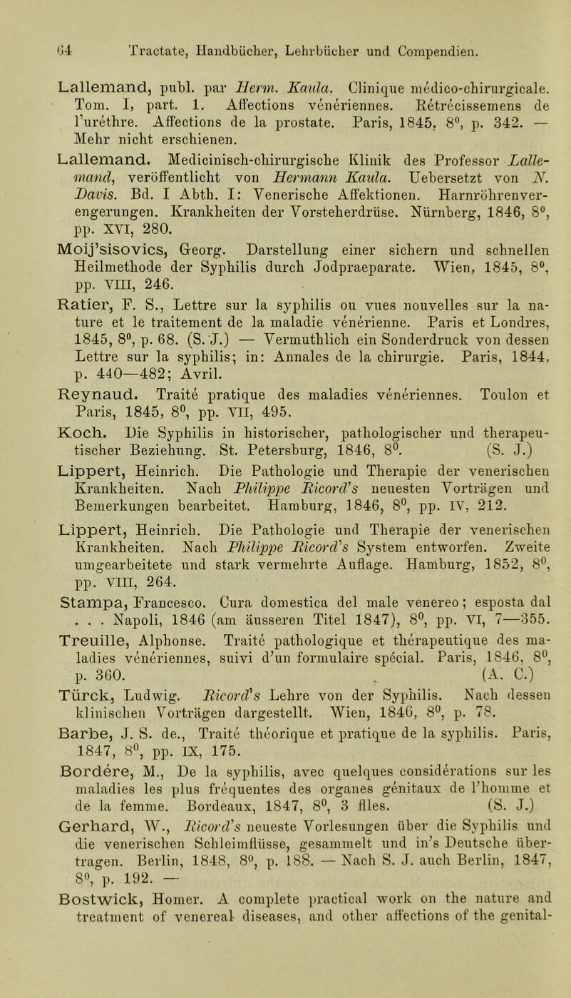 Lallemand, publ. par Herrn. Kaula. Clinique medico-chirurgicale. Tom. I, part. 1. Affections veneriennes. Retrecissemens de l’urethre. Affections de la prostate. Paris, 1845, 8°, p. 342. — Mehr nicht erschienen. Lallemand. Medicinisch-chirurgische Klinik des Professor Lalle- mand, veröffentlicht von Hermann Kaula. Uebersetzt von N. Davis. Bd. I Abth. I: Venerische Affektionen. Harnröhrenver- engerungen. Krankheiten der Vorsteherdrüse. Nürnberg, 1846, 8°, pp. XYI, 280. Moij’sisovics, Georg. Darstellung einer sichern und schnellen Heilmethode der Syphilis durch Jodpraeparate. Wien, 1845, 8°, pp. VIII, 246. Ratier, F. S., Lettre sur la syphilis ou vues nouvelles sur la na- ture et le traitement de la maladie venerienne. Paris et Londres, 1845, 8°, p. 68. (S. J.) — Vermuthlich ein Sonderdruck von dessen Lettre sur la syphilis; in: Annales de la Chirurgie. Paris, 1844, p. 440—482; Avril. Reynaud. Traite pratique des maladies veneriennes. Toulon et Paris, 1845, 8°, pp. VII, 495. Koch. Die Syphilis in historischer, pathologischer und therapeu- tischer Beziehung. St. Petersburg, 1846, 8°. (S. J.) Lippert, Heinrich. Die Pathologie und Therapie der venerischen Krankheiten. Nach Philippe Ricord’s neuesten Vorträgen und Bemerkungen bearbeitet. Hamburg, 1846, 8°, pp. IV, 212. Lippert, Heinrich. Die Pathologie und Therapie der venerischen Krankheiten. Nach Philippe RicorcVs System entworfen. Zweite umgearbeitete und stark vermehrte Auflage. Hamburg, 1852, 8°, pp. VIII, 264. Stampa, Francesco. Cura domestica del male venereo; esposta dal . . . Napoli, 1846 (am äusseren Titel 1847), 8°, pp. VI, 7—355. Treuille, Alphonse. Traite pathologique et thcrapeutique des ma- ladies veneriennes, suivi d’un formulaire special. Paris, 1S46, 8°, p. 360. . (A. C.) Türck, Ludwig. Eicorcl's Lehre von der Syphilis. Nach dessen klinischen Vorträgen dargestellt. Wien, 1846, 8°, p. 78. Barbe, J. S. de., Traite theorique et pratique de la syphilis. Paris, 1847, 8°, pp. IX, 175. Bordere, M., De la syphilis, avec quelques considerations sur les maladies les plus frequentes des Organes genitaux de Fhomme et de la femme. Bordeaux, 1847, 8°, 3 llles. (S. J.) Gerhard, AV., RicorcVs neueste Vorlesungen über die Syphilis und die venerischen Schleimflüsse, gesammelt und in’s Deutsche über- tragen. Berlin, 1848, 8°, p. 188. —Nach S. J. auch Berlin, 1847, 8°, p. 192. — Bostwick, Homer. A complete practical work on the nature and treatment of venereal diseases, and other affections of the genital-