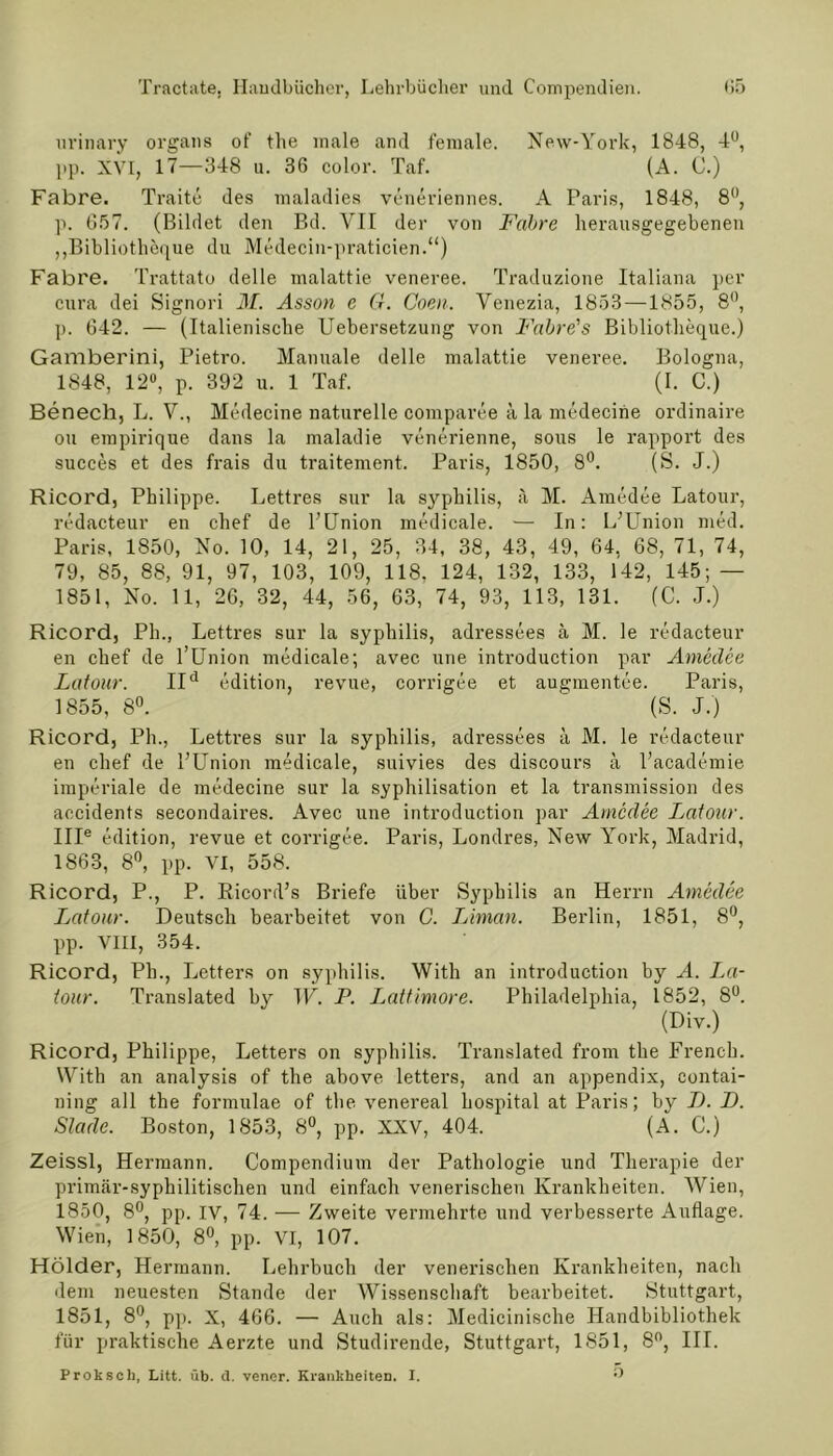 urinary organs of the male and female. New-York, 1848, 4°, pp. XVI, 17—348 u. 36 color. Taf. (A. C.) Fabre. Traite des maladies veneriennes. A Paris, 1848, 8°, p. 657. (Bildet den Bd. VII der von Fabre herausgegebenen ,,Bibliotheque du Medecin-praticien.“) Fabre. Trattato delle malattie veneree. Traduzione Italiana per cura dei Signori M. Asson e G. Coen. Venezia, 1853—1855, 8°, p. 642. — (Italienische Uebersetzung von Fabre's Bibliotheque.) Gamberini, Pietro. Manuale delle malattie veneree. Bologna, 1848, 12°, p. 392 u. 1 Taf. (I. C.) Benech, L. V., Medecine naturelle comparee ä la medecine ordinaire ou empirique dans la maladie venerienne, sous le rapport des succes et des frais du traitement. Paris, 1850, 8°. (S. J.) Ricord, Philippe. Lettres sur la Syphilis, ä M. Amedee Latour, redacteur en chef de PUnion medicale. — In: L’Union med. Paris, 1850, No. 10, 14, 21, 25, 34, 38, 43, 49, 64, 68, 71, 74, 79, 85, 88, 91, 97, 103, 109, 118. 124, 132, 133, 142, 145; — 1851, No. 11, 26, 32, 44, 56, 63, 74, 93, 113, 131. (C. J.) Ricord, Ph., Lettres sur la Syphilis, adressees a M. le redacteur en chef de l’Union medicale; avec une introduction par Amedee Latour. IId edition, revue, corrigee et augmentee. Paris, 1855, 8°. ' (S. J.) Ricord, Pli., Lettres sur la Syphilis, adressees ä M. le redacteur en chef de l’Union medicale, suivies des discours a l’academie imperiale de medecine sur la syphilisation et la transmission des accidents secondaires. Avec une introduction par Amedee Latour. IIIe edition, revue et corrigee. Paris, Londres, New York, Madrid, 1863, 8°, pp. VI, 558. Ricord, P., P. Ricord’s Briefe über Syphilis an Herrn Amedee Latour. Deutsch bearbeitet von C. Liman. Berlin, 1851, 8°, pp. VIII, 354. Ricord, Ph., Lctters on syphilis. With an introduction by A. La- tour. Translated by W. P. Lattimore. Philadelphia, 1852, 8°. (Div.) Ricord, Philippe, Letters on syphilis. Translated from the Frencb. With an analysis of the above letters, and an appendix, contai- ning all the formulae of the venereal hospital at Paris; by LJ. L). Slade. Boston, 1853, 8°, pp. XXV, 404. (A. C.) Zeissl, Hermann. Compendium der Pathologie und Therapie der primär-syphilitischen und einfach venerischen Krankheiten. Wien, 1850, 8°, pp. IV, 74. ■— Zweite vermehrte und verbesserte Auflage. Wien, 1850, 8°, pp. VI, 107. Holder, Hermann. Lehrbuch der venerischen Krankheiten, nach dem neuesten Stande der Wissenschaft bearbeitet. Stuttgart, 1851, 8°, pp. X, 466. — Auch als: Medicinische Handbibliothek für praktische Aerzte und Studirende, Stuttgart, 1851, 8°, III. Proksch, Litt. üb. d. vener. Krankheiten. I. 5