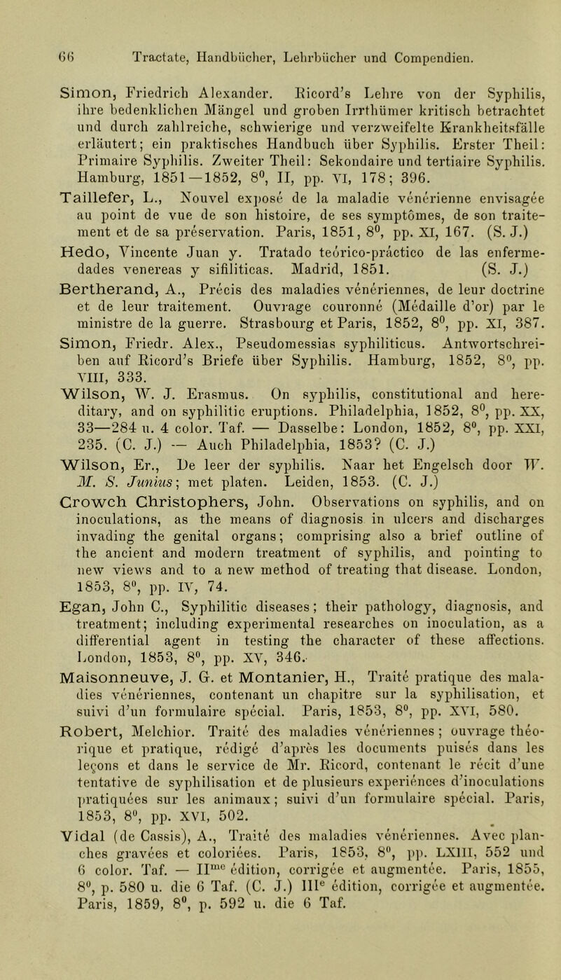 Simon, Friedrich Alexander. Ricord’s Lehre von der Syphilis, ihre bedenklichen Mängel und groben Irrthümer kritisch betrachtet und durch zahlreiche, schwierige und verzweifelte Krankheitsfälle erläutert; ein praktisches Handbuch über Syphilis. Erster Theil: Primaire Syphilis. Zweiter Theil: Sekondaire und tertiaire Syphilis. Hamburg, 1851—1852, 8°, II, pp. YI, 178; 396. Taillefer, L., Nouvel expose de la maladie venerienne envisagee au point de vue de son histoire, de ses symptömes, de son traite- ment et de sa preservation. Paris, 1851, 8°, pp. XI, 167. (S. J.) Hedo, Vincente Juan y. Tratado tedrico-practico de las enferme- dades venereas y sifiliticas. Madrid, 1851. (S. J.) Bertherand, A., Precis des maladies veneriennes, de leur doctrine et de leur traitement. Ouvrage couronne (Medaille d’or) par le ministre de la guerre. Strasbourg et Pai’is, 1852, 8°, pp. XI, 387. Simon, Friedr. Alex., Pseudomessias syphiliticus. Antwortschrei- ben auf Ricord’s Briefe über Syphilis. Hamburg, 1852, 8°, pp. VIII, 333. Wilson, W. J. Erasmus. ün sypliilis, constitutional and here- ditary, and on syphilitic eruptions. Philadelphia, 1852, 8°, pp. XX, 33—284 u. 4 color. Taf. — Dasselbe: London, 1852, 8°, pp. XXI, 235. (C. J.) — Auch Philadelphia, 1853? (C. J.) Wilson, Er., De leer der sypliilis. Haar het Engelseh door TF. M. S. Junhis; met platen. Leiden, 1853. (C. J.) Crowch Christophers, John. Observations on syphilis, and on inoculations, as the means of diagnosis in ulcers and discharges invading the genital organs; comprising also a brief outline of the ancient and modern treatment of syphilis, and pointing to new views and to a new method of treating that disease. London, 1853, 8°, pp. IV, 74. Egan, John C., Syphilitic diseases; their pathology, diagnosis, and treatment; including experimental researches on inoculation, as a differential agent in testing the character of these affections. London, 1853, 8°, pp. XV, 346. Maisonneuve, J. G. et Montanier, H., Traite pratique des mala- dies veneriennes, contenant un chapitre sur la syphilisation, et suivi d’un formulaire special. Paris, 1853, 8°, pp. XVI, 580. Robert, Melchior. Traite des maladies veneriennes ; ouvrage theo- rique et pratique, redige d’apres les documents puises dans les legons et dans le Service de Mr. Eicord, contenant le recit d’une tentative de syphilisation et de plusieurs experiences dTnoculations pratiquees sur les animaux; suivi d’un formulaire special. Paris, 1853, 8°, pp. XVI, 502. Vidal (de Cassis), A., Traite des maladies veneriennes. Avec plan- ehes gravees et coloriees. Paris, 1853, 8°, pp. LX1II, 552 und 6 color. Taf. — IIm0 edition, corrigee et augmentee. Paris, 1S55, 8°, p. 580 u. die 6 Taf. (C. J.) Ille edition, corrigee et augmentee. Paris, 1859, 8°, p. 592 u. die 6 Taf.