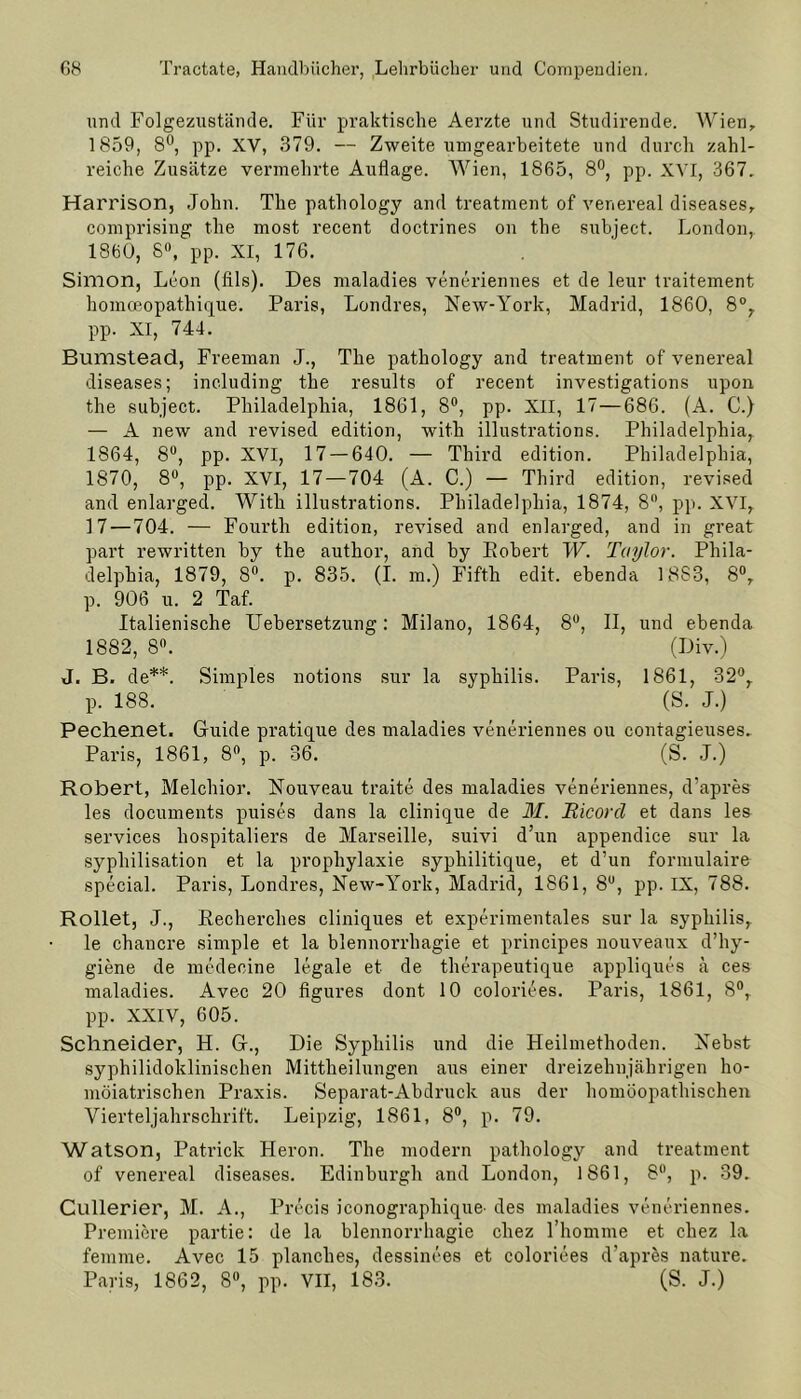 und Folgezustämle. Für praktische Aerzte und Studirende. Wien, 1859, 8°, pp. XV, 379. — Zweite umgearbeitete und durch zahl- reiche Zusätze vermehrte Auflage. Wien, 1865, 8°, pp. XVI, 367. Harrison, John. The pathology and treatment of venereal diseases, comprising tlie most recent doctrines on the subject. London, 1860, 8°, pp. XI, 176. Simon, Leon (Als). Des maladies veneriennes et de leur traitement homoeopathique. Paris, Londres, New-York, Madrid, 1860, 8°, pp. XI, 744. Bumstead, Freeman J., The pathology and treatment of venereal diseases; including the results of recent investigations upon the subject. Philadelphia, 1861, 8°, pp. XII, 17—686. (A. C.) — A new and revised edition, with illustrations. Philadelphia, 1864, 8°, pp. XVI, 17 — 640. — Third edition. Philadelphia, 1870, 8°, pp. XVI, 17—704 (A. C.) — Third edition, revised and enlarged. With illustrations. Philadelphia, 1874, 8°, pp. XVI, 17 — 704. — Fourth edition, revised and enlarged, and in great part rewritten by the author, and by Robert W. Taylor. Phila- delphia, 1879, 8°. p. 835. (I. m.) Fifth edit. ebenda 18S3, 8°, p. 906 u. 2 Taf. Italienische Uebersetzung: Milano, 1864, 8°, II, und ebenda 1882, 8°. (Div.) J. B. de**. Simples notions sur la syphilis. Paris, 1861, 32°, p. 188. (S. J.) Pechenet. Guide pratique des maladies veneriennes ou contagieuses. Paris, 1861, 8°, p. 36. (S. J.) Robert, Melchior. Nouveau traite des maladies veneriennes, d'apres les documents puises dans la clinique de M. jRicorcl et dans les Services liospitaliers de Marseille, suivi d’un appendice sur la syphilisation et la prophylaxie sypliilitique, et d’un formulaire special. Paris, Londres, New-York, Madrid, 1861, 8U, pp. IX, 788. Rollet, J., Recherches cliniques et experimentales sur la syphilis, le chancre simple et la blennorrhagie et principes nouveaux d’hy- giene de medecine legale et de therapeutique appliques ä ces maladies. Avec 20 figures dont 10 coloriees. Paris, 1861, 8°, pp. XXIV, 605. Schneider, H. G., Die Syphilis und die Heilmethoden. Nebst syphilidoklinischen Mittheilungen aus einer dreizehnjährigen ho- möiatrischen Praxis. Separat-Abdruck aus der homöopathischen Vierteljahrschrift. Leipzig, 1861, 8°, p. 79. Watson, Patrick Heron. The modern pathology and treatment of venereal diseases. Edinburgh and London, 1861, 8°, p. 39. Cullerier, M. A., Precis iconographique' des maladies veneriennes. Premiere partie: de la blennorrhagie cliez l’homme et chez la fenime. Avec 15 planclies, dessinces et coloriees d’apres nature. Paris, 1862, 8°, pp. VII, 183. (S. J.)