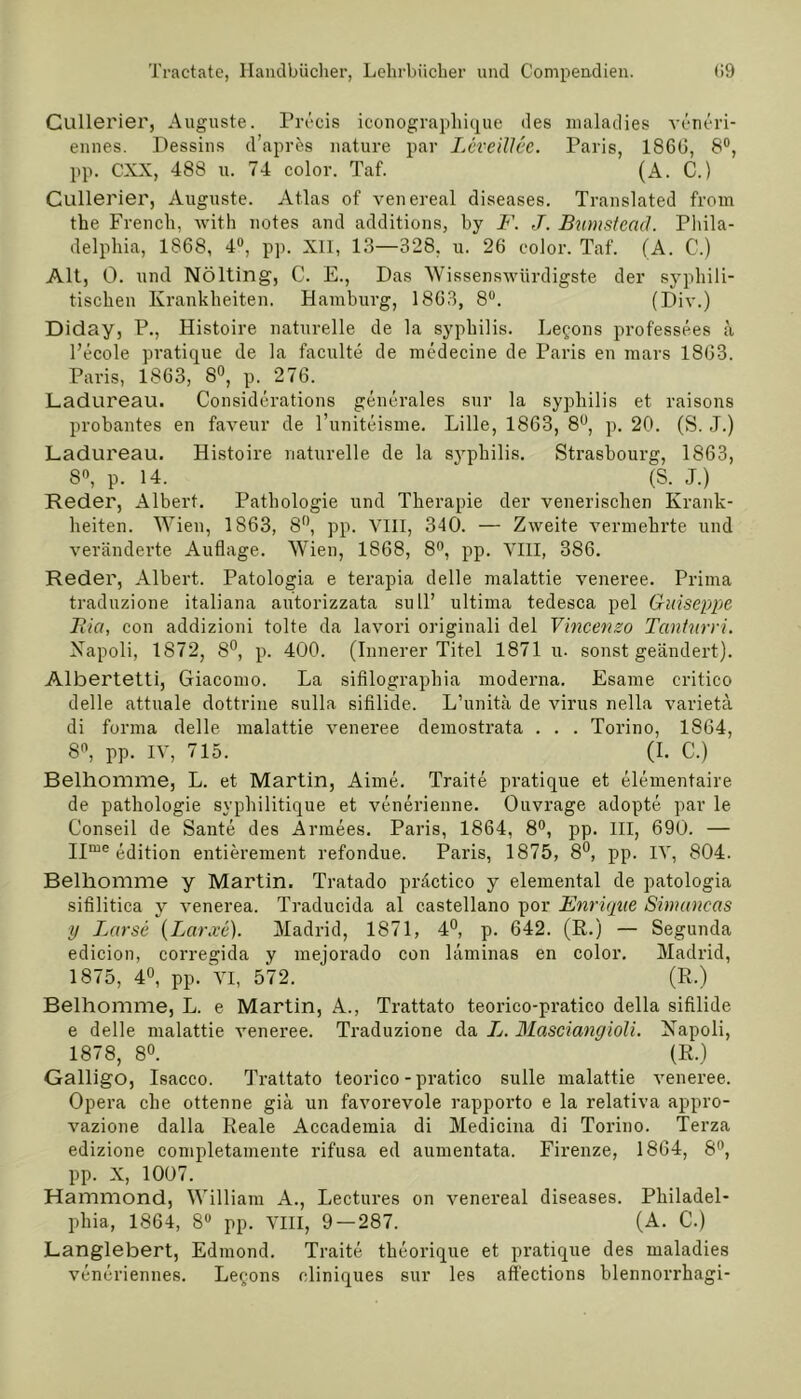 Cullerier, Auguste. Precis iconograpliique des maladies veneri- ennes. Dessins d’aprcs nature par Leveillee. Paris, 186(3, 8°, pp. CXX, 488 u. 74 color. Taf. (A. C.) Cullerier, Auguste. Atlas of venereal diseases. Translated from the French, with notes and additions, by F. J. Bumstead. Phila- delphia, 1868, 4°, pp. XII, 13—328, u. 26 color. Taf. (A. C.) Alt, 0. und Nölting, C. E., Das Wissenswürdigste der syphili- tischen Krankheiten. Hamburg, 1863, 8°. (Div.) Diday, P., Histoire naturelle de la sypbilis. Legons professees ä l’ecole pratique de la faculte de medecine de Paris en mars 1863. Paris, 1863, 8°, p. 276. Ladureau. Considerations generales sur la sypliilis et raisons probantes en faveur de l’uniteisme. Lille, 1863, 8°, p. 20. (S. .T.) Ladureau. Histoire naturelle de la sypbilis. Strasbourg, 1863, 8°, p. 14. ‘ (S. J.) Reder, Albert. Pathologie und Therapie der venerischen Krank- heiten. Wien, 1863, 8°, pp. VIII, 340. — Zweite vermehrte und veränderte Auflage. Wien, 1868, 8°, pp. VIII, 386. Reder, Albert. Patologia e terapia delle malattie veneree. Prima traduzione italiana autorizzata sull’ ultima tedesca pel Griäseppe Bia, con addizioni tolte da lavori originali del Vincenzo Tanturri. Xapoli, 1872, 8°, p. 400. (Innerer Titel 1871 u. sonst geändert). Albertetti, Giacomo. La sifilographia moderna. Esame critico delle attuale dottrine sulla sifilide. L’unitä de virus nella varietä di forma delle malattie veneree demostrata . . . Torino, 1864, 8n, pp. IV, 715. (I. C.) Belhomme, L. et Martin, Aime. Traite pratique et elementaire de pathologie svphilitique et venerienne. Ouvrage adopte par le Conseil de Sante des Armees. Paris, 1864, 8°, pp. III, 690. — IIme edition entierement refondue. Paris, 1875, 8°, pp. IV, 804. Belhomme y Martin. Tratado präctico y elemental de patologia sifilitica y venerea. Traducida al castellano por Enrique Sinuincas y Larse (Larxe). Madrid, 1871, 4°, p. 642. (R.) — Segunda edicion, corregida y mejorado con läminas en color. Madrid, 1875, 4°, pp. VI, 572. (R.) Belhomme, L. e Martin, A., Trattato teorico-pratico della sifilide e delle malattie veneree. Traduzione da L. Masciangioli. Xapoli, 1878, 8°. (R.) Galligo, Isacco. Trattato teorico-pratico sulle malattie veneree. Opera che ottenne giä un favorevole rapporto e la relativa appro- vazione dalla Reale Accademia di Medicina di Torino. Terza edizione completainente rifusa ed aumentata. Firenze, 1864, 8°, pp. X, 1007. Hammond, William A., Lectures on venereal diseases. Philadel- phia, 1864, 8° pp. VIII, 9 — 287. (A. C.) Langlebert, Edmond. Traite theorique et pratique des maladies veneriennes. Legons cliniques sur les affections blennorrhagi-