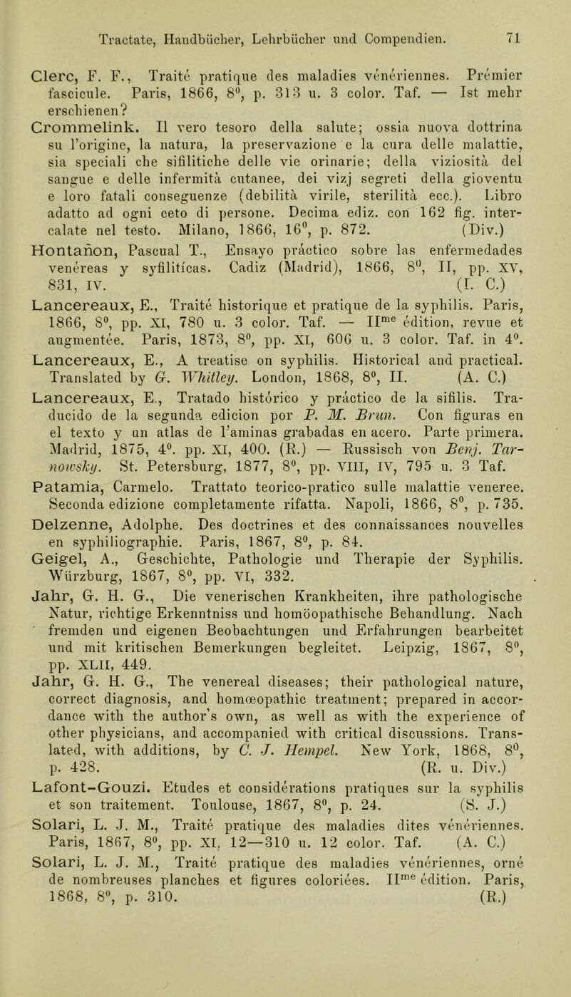 Clerc, F. F., Traite pratique des maladies veneriennes. Premier fascicule. Paris, 1866, 8, p. 313 u. 3 color. Taf. — Ist mehr erschienen? Crommelink. II vero tesoro della salute; ossia nuova dottrina su l’origine, la natura, la preservazione e la cura delle malattie, sia speciali che sifilitiche delle vie orinarie; della viziosita del sangue e delle infermitä cutanee, dei vizj segreti della gioventu e loro fatali conseguenze (debilitä virile, sterilitä ecc.). Libro adatto ad ogni ceto di persone. Decima ediz. con 162 fig. inter- calate nel testo. Milano, 1866, 16°, p. 872. (Div.) Hontanon, Pasoual T., Ensayo practico sobre las enfermedades venereas y syfilitfcas. Cadiz (Madrid), 1866, 8°, II, pp. XV, 831, IV. (I. C.) Lancereaux, E., Traite historique et pratique de la syphilis. Paris, 1866, 8°, pp. XI, 780 u. 3 color. Taf. — IIme edition, revue et augmentee. Paris, 1873, 8°, pp. XI, 606 u. 3 color. Taf. in 4°. Lancereaux, E., A treatise on syphilis. Historical and practical. Translated by G. Whitley. London, 1868, 8°, II. (A. C.) Lancereaux, E., Tratado histörico y practico de la sifilis. Tra- ducido de la segunda edicion por P. M. Brun. Con figuras en el texto y an atlas de Laminas grabadas en acero. Parte primera. Madrid, 1875, 4°. pp. XI, 400. (E.) — Russisch von Benj. Tar- nowshy. St. Petersburg, 1877, 8°, pp. VIII, IV, 795 u. 3 Taf. Patamia, Carmelo. Trattato teorico-pratico sulle malattie veneree. Seconda edizione completamente rifatta. Napoli, 1866, 8°, p. 735. Delzenne, Adolphe. Des doctrines et des connaissances nouvelles en syphiliographie. Paris, 1867, 8°, p. 84. Geigel, A., Geschichte, Pathologie und Therapie der Syphilis. Würzburg, 1S67, 8°, pp. VI, 332. Jahr, G. H. G., Die venerischen Krankheiten, ihre pathologische Natur, richtige Erkenntniss und homöopathische Behandlung. Nach fremden und eigenen Beobachtungen und Erfahrungen bearbeitet und mit kritischen Bemerkungen begleitet. Leipzig, 1867, 8°, pp. XLII, 449. Jahr, G. H. G., The venereal diseases; their pathological nature, correct diagnosis, and homoeopathic treatment; prepared in accor- dance with the author's own, as well as with the experience of other physicians, and accompanied with critical discussions. Trans- lated, with additions, by C. J. Hempel. New York, 1868, 8°, p. 428. (R„ u. Div.) Lafont-Gouzi. Etudes et considerations pratiques sur la syphilis et son traitement. Toulouse, 1867, 8°, p. 24. (S. J.) Solari, L. J. M., Traite pratique des maladies dites veneriennes. Paris, 1867, 8°, pp. XI, 12—310 u. 12 color. Taf. (A. C.) Solari, L. J. M., Traite pratique des maladies veneriennes, orne de nombreuses planches et figures coloriees. IIme edition. Paris, 1868, 8°, p. 310. (R.)