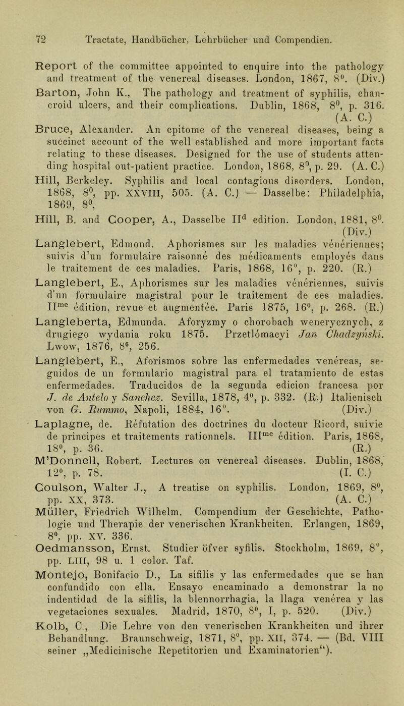 Report of the committee appointed to enquire into the pathology and treatment of the venereal diseases. London, 1867, 8Ü. (Div.) Barton, John K., The pathology and treatment of syphilis, chan- croid ulcers, and their complications. Dublin, 1868, 8°, p. 316. (A. C.) Bruce, Alexander. An epitome of the venereal diseases, being a succinct account of the well established and more important facts relating to these diseases. Designed for the use of students atten- ding hospital out-patient practice. London, 1868, 8°, p. 29. (A. C.) Hill, Berkeley. Syphilis and local contagions dieorders. London, 1868, 8°, pp. XXVIII, 505. (A. C.) — Dasselbe: Philadelphia, 1869, 8°, Hill, B. and Cooper, A., Dasselbe IId edition. London, 1881, 8°. (Di'7-) Langlebert, Edmond. Aphorismes sur les maladies veneriennes; suivis d’un formulaire raisonne des medicaments employes dans le traitement de ces maladies. Paris, 1868, 16°, p. 220. (R.) Langlebert, E., Aphorismes sur les maladies veneriennes, suivis d’un formulaire magistral pour le traitement de ces maladies. IIme edition, revue et augmentee. Paris 1875, 16°, p. 268. (R.) Langleberta, Edmunda. Aforyzmy o chorobach wenerycznych, z drugiego wydania roku 1875. Przetlömacyi Jan Chadzynslci. Lwow, 1876, 8°, 256. Langlebert, E., Aforismos sobre las enfermedades venereas, se- guidos de un formulario magistral para el tratamiento de estas enfermedades. Traducidos de la segunda edicion f'rancesa por J. de Antelo y Sanchez. Sevilla, 1878, 4°, p. 332. (R.) Italienisch von G. Jiummo, Napoli, 1884, 16u. (Div.) Laplagne, de. Refutation des doctrines du docteur Ricord, suivie de principes et traitements rationnels. IIIme edition. Paris, 1868, 18°, p. 36. (R.) M’Donnell, Robert. Lectures on venereal diseases. Dublin, 1868, 12°, p. 78. (I. C.) Coulson, Walter J., A treatise on syphilis. London, 1869, 8°, pp. XX, 373. (A. C.) Müller, Friedrich Wilhelm. Compendium der Geschichte, Patho- logie und Therapie der venerischen Krankheiten. Erlangen, 1869, 8°, pp. XV. 336. Oedmansson, Ernst. Studier öfver syfilis. Stockholm, 1869, 8°, pp. LIII, 98 u. 1 color. Taf. Montejo, Bonifacio D., La sifilis y las enfermedades que se han confundido con ella. Ensayo encaminado a demonstrar la no indentidad de la sifilis, la blennorrhagia, la llaga venerea y las vegetaciones sexuales. Madrid, 1870, 8°, I, p. 520. (Div.) Kolb, C., Die Lehre von den venerischen Krankheiten und ihrer Behandlung. Braunschweig, 1871, 8U, pp. XII, 374. — (Bd. VIII seiner „Medicinische Repetitorien und Examinatorien‘‘).