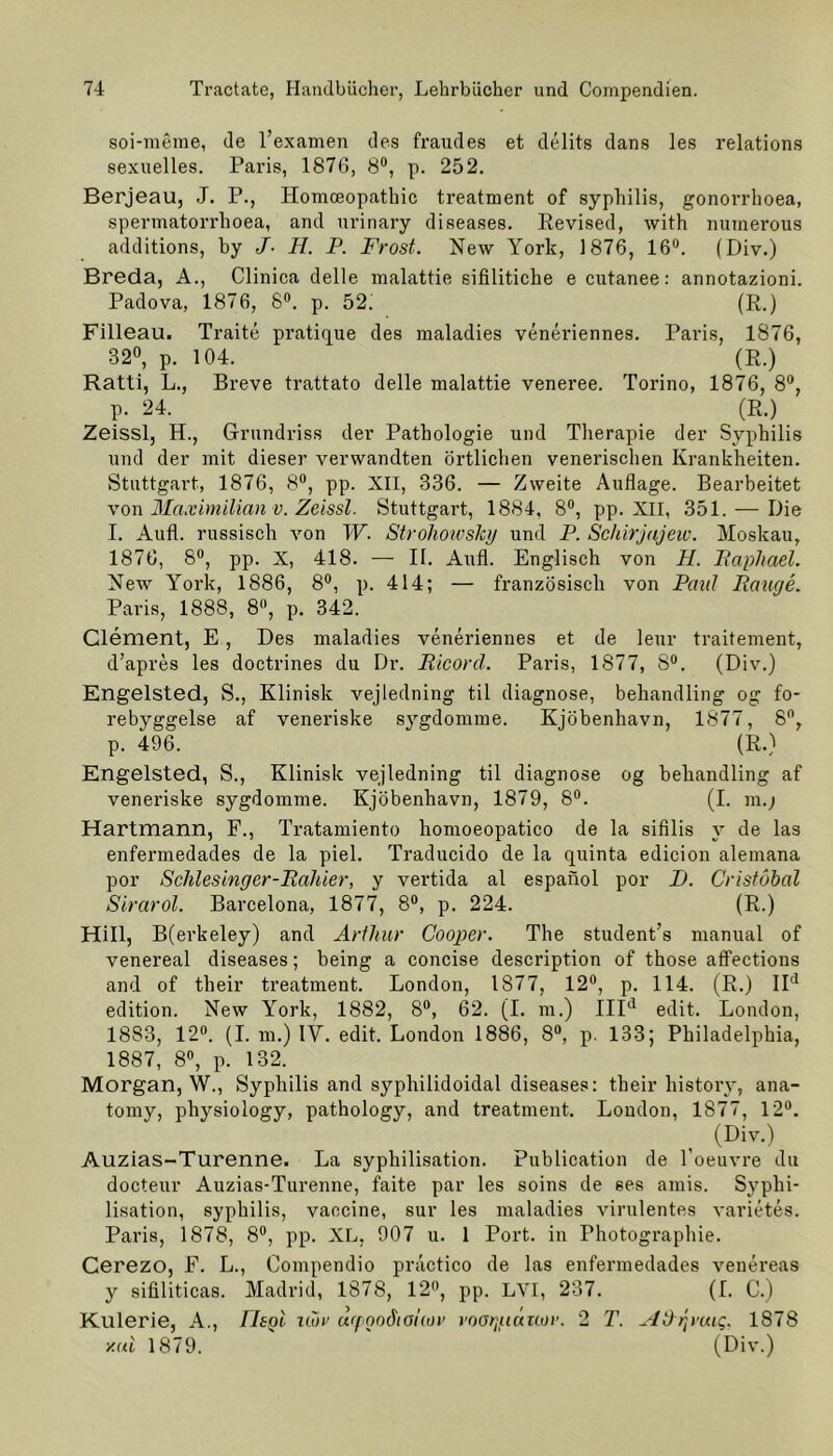 soi-meme, de l’examen des fraudes et delits dans les relations sexuelles. Paris, 1876, 8°, p. 252. Berjeau, J. P., Homceopathic treatment of Syphilis, gonorrhoea, spermatorrlioea, and urinary diseases. Revised, with numerous additions, by J- H. P. Frost. New York, 1876, 16°. (Div.) Breda, A., Clinica delle malattie sifilitiche e cutanee: annotazioni. Padova, 1876, 8°. p. 52i (R.) Filleau. Traite pratique des maladies veneriennes. Paris, 1876, 32°, p. 104. (R.) Ratti, L., Breve trattato delle malattie veneree. Torino, 1876, 8°, p. 24. (R.) Zeissl, H., Grundriss der Pathologie und Therapie der Syphilis und der mit dieser verwandten örtlichen venerischen Krankheiten. Stuttgart, 1876, 8°, pp. XII, 336. — Zweite Auflage. Bearbeitet von Maximilian v. Zeissl. Stuttgart, 1884, 8°, pp. XII, 351. — Die I. Aufl. russisch von W. Stroliowslcy und P. Schirjajew. Moskau, 1876, 8°, pp. X, 418. — II. Aufl. Englisch von H. Paphael. New York, 1886, 8°, p. 414; — französisch von Paul Fange. Paris, 1888, 8°, p. 342. Clement, E , Des maladies veneriennes et de leur traitement, d’apres les doctrines du Dr. Picorä. Paris, 1877, 8°. (Div.) Engelsted, S., Klinisk vejledning til diagnose, behandling og fo- rebyggelse af veneriske sygdomme. Kjöbenhavn, 1877, 8°, p. 496. (R.) Engelsted, S., Klinisk vejledning til diagnose og behandling af veneriske sygdomme. Kjöbenhavn, 1879, 8°. (I. m.j Hartmann, F., Tratamiento homoeopatico de la sifilis v de las enfermedades de la piel. Traducido de la quinta edicion alemana por Schlesinger-Bahier, y vertida al espanol por D. Cristöbal Sirarol. Barcelona, 1877, 8°, p. 224. (R.) Hill, B(erkeley) and Arthur Cooper. The student’s manual of venereal diseases; being a concise description of those affections and of their treatment. London, 1877, 12°, p. 114. (R.) IId edition. New York, 1882, 8°, 62. (I. m.) IIId edit. London, 18S3, 12°. (I. m.) IV. edit. London 1886, 8°, p. 133; Philadelphia, 1887, 8°, p. 132. Morgan, W., Syphilis and syphilidoidal diseases: their history, ana- tomy, physiology, pathology, and treatment. London, 1877, 12°. (Div.) Auzias-Turenne. La syphilisation. Publication de l’oeuvre du docteur Auzias-Turenne, faite par les soins de 6es amis. Syphi- lisation, syphilis, vaecine, sur les maladies virulentes Varietes. Paris, 1878, 8°, pp. XL, 907 u. 1 Port, in Photographie. Cerezo, F. L., Compendio practico de las enfermedades venereas y sifiliticas. Madrid, 1878, 12°, pp. LVI, 237. (I. C.) Kulerie, A., liegt nur urpoo6taitüv voorgiauor. 2 T. ^IDrymc. 1878 y.ui 1879. (Div.)