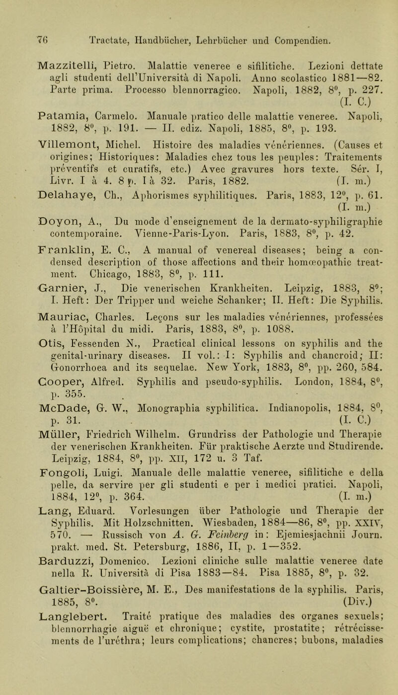 Mazzitelli, Pietro. Malattie veneree e sifilitiche. Lezioni dettate agli studenti dell’Universitä di Napoli. Anno scolastico 1881—82. Parte prima. Processo blennorragico. Napoli, 1882, 8°, p. 227. (I. C.) Patamia, Carmelo. Manuale pratico delle malattie veneree. Napoli, 1882, 8°, p. 191. — II. ediz. Napoli, 1885, 8°, p. 193. Villemont, Michel. Histoire des maladies veneriennes. (Causes et origines; Historiques: Maladies chez tous les peuples: Traitements preventifs et curatifs, etc.) Avec gravures hors texte. Ser. I, Livr. I ä 4. 8 p. I ä 32. Paris, 1882. (I. m.) Delahaye, Ch., Aphorismes syphilitiques. Paris, 1883, 12°, p. 61. (I. m.) Doyon, A., Du mode d’enseignement de la dermato-syphiligraphie contemporaine. Yienne-Paris-Lyon. Paris, 1883, 8°, p. 42. Franklin, E. C., A manual of venereal diseases; being a Con- densed description of those affections and their homoeopathic treat- nient. Chicago, 1883, 8°, p. 111. Garnier, J., Die venerischen Krankheiten. Leipzig, 1883, 8°; I. Heft: Der Tripperund weiche Schanker; II. Heft: Die Syphilis. Mauriac, Charles. Legons sur les maladies veneriennes, prof'essees ä l’Höpital du midi. Paris, 1883, 8°, p. 1088. Otis, Fessenden N., Practical clinical lessons on Syphilis and the genital-urinary diseases. II vol.: I: Syphilis and chancroid; II: Gonorrhoea and its sequelae. New York, 1883, 8°, pp. 260, 584. Cooper, Alfred. Syphilis and pseudo-syphilis. London, 1884, 8°, p. 355. McDade, Gr. W., Monographia syphilitica. Indianopolis, 1884, 8°, p. 31. (I. C.) Müller, Friedrich Wilhelm. Grundriss der Pathologie und Therapie der venerischen Krankheiten. Für praktische Aerzte und Studirende. Leipzig, 1884, 8°, pp. XII, 172 u. 3 Taf. Fongoli, Luigi. Manuale delle malattie veneree, sifilitiche e della pelle, da servire per gli studenti e per i medici pratici. Napoli, 1884, 12°, p. 364. (I. m.) Lang, Eduard. Vorlesungen über Pathologie und Therapie der Syphilis. Mit Holzschnitten. Wiesbaden, 1884—86, 8°, pp. XXIV, 570. — Russisch von A. G. Feinberg in: Ejemiesjachnii Journ. prakt. med. St. Petersburg, 1S86, II, p. 1 — 352. Barduzzi, Domenico. Lezioni clinicke sulle malattie veneree date nella R. Universitä di Pisa 1883—84. Pisa 1885, 8°, p. 32. Galtier-Boissiere, M. E., Des manifestations de la sypliilis. Paris, 1885, 8°. (Div.) Langlebert. Traite pratique des maladies des Organes sexuels; blennorrhagie aigue et chronique; cystite, prostatite; retrecisse- ments de l’urethra; leurs complications; cliancres; bubons, maladies