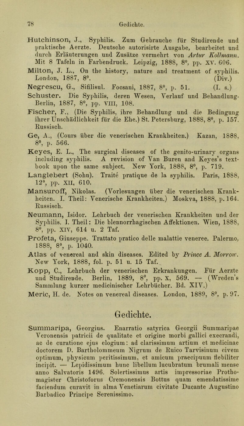 Hutchinson, J., Syphilis. Zum Gebrauche für Studirende und praktische Aerzte. Deutsche autorisirte Ausgabe, bearbeitet und durch Erläuterungen und Zusätze vermehrt von Artur Kollmann. Mit 8 Tafeln in Farbendruck. Leipzig, 1888, 8°, pp. XV. 606. Milton, J. L., On the history, nature and treatment of syphilis. London, 1887, 8°. (Div.) Negrescu, G., Sifilisul. Focsani, 1887, 8°, p. 51. (I. s.) Schuster. Die Syphilis, deren Wesen, Verlauf und Behandlung- Berlin, 1887, 8°, pp. VIII, 108. Fischer, F., (Die Syphilis, ihre Behandlung und die Bedingung ihrer Unschädlichkeit für die Ehe.) St. Petersburg, 1888, 8°, p. 157. Russisch. Ge, A., (Cours über die venerischen Krankheiten.) Kazan, 1888, 8°, p. 566. Keyes, E. L., The surgical diseases of the genito-urinary organs including syphilis. A revision of Van Buren and Keyes’s text- hook upon the same subject. New York, 1888, 8°, p. 719. Langlebert (Sohn). Traite pratique de la syphilis. Paris, 1888, 12°, pp. XII, 610. MansurofT, Nikolas. (Vorlesungen über die venerischen Krank- heiten. I. Theil: Venerische Krankheiten.) Moskva, 1888, p. 164. Russisch. Neumann, Isidor. Lehrbuch der venerischen Krankheiten und der Syphilis. I. Theil: Die blennorrhagischen Affektionen. Wien, 1888, 8°, pp. XIV, 614 u. 2 Taf. Profeta, Giuseppe. Trattato pratico delle malattie veneree. Palermo, 1888, 8°, p. 1040. Atlas of venereal and skin diseases. Edited by Prince A. Morrou'. New York, 1888, fol. p. 51 u. 15 Taf. Kopp, C., Lehrbuch der venerischen Erkrankungen. Für Aerzte und StudireDde. Berlin, 1889, 8°, pp. X, 569. — (Wreden's Sammlung kurzer medicinischer Lehrbücher. Bd. XIV.) Meric, H. de. Notes on venereal diseases. London, 1889, 8°, p. 97. Gedichte. Summaripa, Georgius. Enarratio satyrica Georgii Summaripae Veronensis patricii de qualitate et origine morbi gallici execrandi, ac de curatione ejus elogium: ad clarissimum artium et medicinae doctorem 1). Bartholommeum Nigrum de Ruico Tarvisinum oivem Optimum, physicum peritissimum, et amicum praecipuum Üebiliter incipit. — Lepidissimum hunc libellum lucubratum brumali mense anno Salvatoris 1496. Solertissimus artis impressoriae Protho- magister Christoforus Cremonensis Bottus quam emendatissime faciendum curavit in alma Venetiarum civitate Ducante Augustino Barbadico Principe Serenissimo.