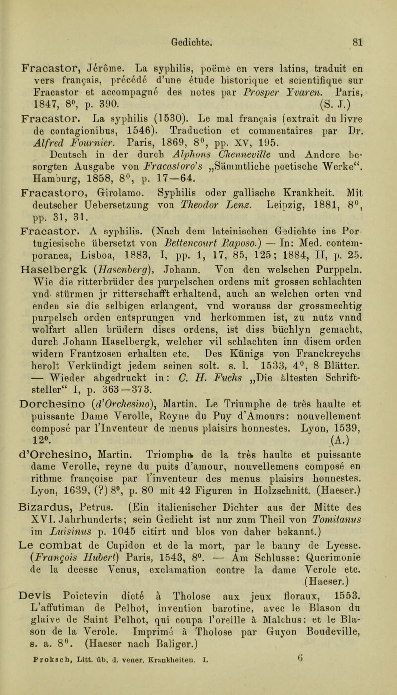 Fracastor, Jdröme. La syphilis, poeme en vers latins, traduit en vers franyais, precede d’une etude historique et scientifique sur Fracastor et accompagne des notes par Prosper Yvnrcn. Paris, 1847, 8°, p. 390. (S. J.) Fracastor. La syphilis (1530). Le mal franyais (extrait du livre de contagionibus, 1546). Traduction et commentaires par Dr. Alfred Fournicr. Paris, 1869, 8°, pp. XV, 195. Deutsch in der durch Alphorn Chenneville und Andere be- sorgten Ausgabe von Fracasloro’s „Sännntliche poetische Werke“. Hamburg, 1858, 8°, p. 17—64. Fracastoro, Girolamo. Syphilis oder gallische Krankheit. Mit deutscher Uebersetzung von Theodor Lenz. Leipzig, 1881, 8°, pp. 31, 31. Fracastor. A syphilis. (Nach dem lateinischen Gedichte ins Por- tugiesische übersetzt von Leitencourt Laposo.) — In: Med. contem- poranea, Lisboa, 1883, I, pp. 1, 17, 85, 125; 1884, II, p. 25. Haselberglc (Hasenberg), Johann. Von den welschen Purppeln. Wie die ritterbrüder des purpelschen ordens mit grossen schlachten vnd stürmen jr ritterschafft erhaltend, auch an welchen orten vnd enden sie die selbigen erlangent, vnd worauss der grossmeclitig purpelsch orden entsprungen vnd herkommen ist, zu nutz vnnd wolfart allen brüdern dises ordens, ist diss büchlyn gemacht, durch Johann Haselbergk, welcher vil schlachten inn disem orden widern Frantzosen erhalten etc. Des Künigs von Franckreychs herolt Verkündigt jedem seinen solt. s. 1. 1533, 4°, 8 Blätter. — Wieder abgedruckt in: C. H. Fuchs „Die ältesten Schrift- steller“ I, p. 363—373. Dorchesino (d’Orchesino), Martin. Le Triumphe de tres liaulte et puissante Dame Verolle, Royne du Puy d’Amours: nouvellement compose par l’Inventeur de menus plaisirs honnestes. Lyon, 1539, 12°. (A.) d’Orchesino, Martin. Triomph^ de la tres haulte et puissante dame Verolle, reyne du puits d’amour, nouvellemens compose en rithme fran^oise par l’inventeur des menus plaisirs honnestes. Lyon, 1639, (?) 8°, p. 80 mit 42 Figuren in Holzschnitt. (Haeser.) Bizardus, Petrus. (Ein italienischer Dichter aus der Mitte des XVI. Jahrhunderts; sein Gedicht ist nur zum Tlieil von Tomitanus im Luisinus p. 1045 citirt und hlos von daher bekannt.) Le combat de Cupidon et de la mort, par le banny de Lyesse. (Frangois Hubert) Paris, 1543, 8°. — Am Schlüsse: Querimonie de la deesse Venus, exclamation contre la dame Veröle etc. (Haeser.) Devis Poictevin dicte ä Tholose aux jeux floraux, 1553. L’affutiman de Pelhot, invention barotine, avec le Blason du glaive de Saint Pelhot, qui coupa l’oreille ä Malchus: et le Bla- son de la Veröle. Imprime ä Tholose par Guyon Boudeville, s. a. 8°. (Haeser nach Baliger.) 6 Proksch, Litt. üb. d. vener. Krankheiten. I.