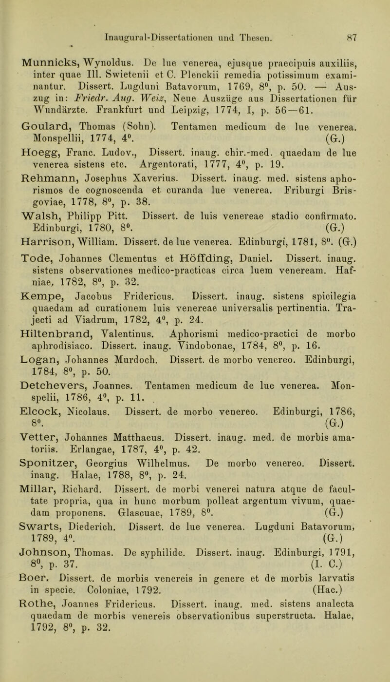 Munnicks, Wynoldus. De lue venerea, ejusque praecipuis auxiliis, inter quae 111. Swietenii et C. Plenckii remedia potissimum exami- nantur. Dissert. Lugduni Batavorum, 17G9, 8°, p. 50. —- Aus- zug in: Friedr. Aug. Wciz, Neue Auszüge aus Dissertationen für Wundärzte. Frankfurt und Leipzig, 1774, I, p. 5G —61. Goulard, Thomas (Sohn). Tentamen medicuin de lue venerea. Monspellii, 1774, 4°. (G.) Hoegg, Franc. Ludov., Dissert. inaug. chir.-med. quaedam de lue venerea sistens etc. Argentorati, 1777, 4°, p. 19. Rehmann, Josephus Xaverius. Dissert. inaug. med. sistens apho- rismos de cognoscenda et curanda lue venerea. Friburgi Bris- goviae, 1778, 8°, p. 38. Walsh, Philipp Pitt. Dissert. de luis venereae stadio confirmato. Edinburgi, 1780, 8°. (G.) Harrison, William. Dissert. de lue venerea. Edinburgi, 1781, 8U. (G.) Tode, Johannes Clementus et Höffding, Daniel. Dissert. inaug. sistens observationes medico-practicas circa luem veneream. Haf- niae, 1782, 8°, p. 32. Kempe, Jacobus Fridericus. Dissert. inaug. sistens spicilegia quaedam ad curationem luis venereae universalis pertinentia. Tra- jecti ad Viadrum, 1782, 4°, p. 24. Hiltenbrand, Valentinus. Aphorismi medico-practici de morbo apbrodisiaco. Dissert. inaug. Vindobonae, 1784, 8°, p. 16. Logan, Johannes Murdoch. Dissert. de morbo venereo. Edinburgi, 1784, 8°, p. 50. Detchevers, Joannes. Tentamen medicum de lue venerea. Mon- spelii, 1786, 4°, p. 11. Elcock, Nicolaus. Dissert. de morbo venereo. Edinburgi, 1786, 8°. (G.) Vetter, Johannes Matthaeus. Dissert. inaug. med. de morbis ama- toriis. Erlangae, 1787, 4°, p. 42. Sponitzer, Georgius Wilhelmus. De morbo venereo. Dissert. inaug. Halae, 1788, 8°, p. 24. Miliar, Richard. Dissert. de morbi venerei natura atque de facul- tate propria, qua in hunc morbum polleat argentum vivum, quae- dam proponens. Glascuae, 1789, 8°. (G.) Swarts, Diederich. Dissert. de lue venerea. Lugduni Batavorum, 1789, 4°. (G.) Johnson, Thomas. De syphilide. Dissert. inaug. Edinburgi, 1791, 8°, p. 37. (I. C.) Boer. Dissert. de morbis venereis in genere et de morbis larvatis in specie. Coloniae, 1792. (Hac.) Rothe, .Joannes Fridericus. Dissert. inaug. med. sistens analecta quaedam de morbis venereis observationibus superstructa. Halae, 1792, 8°, p. 32.