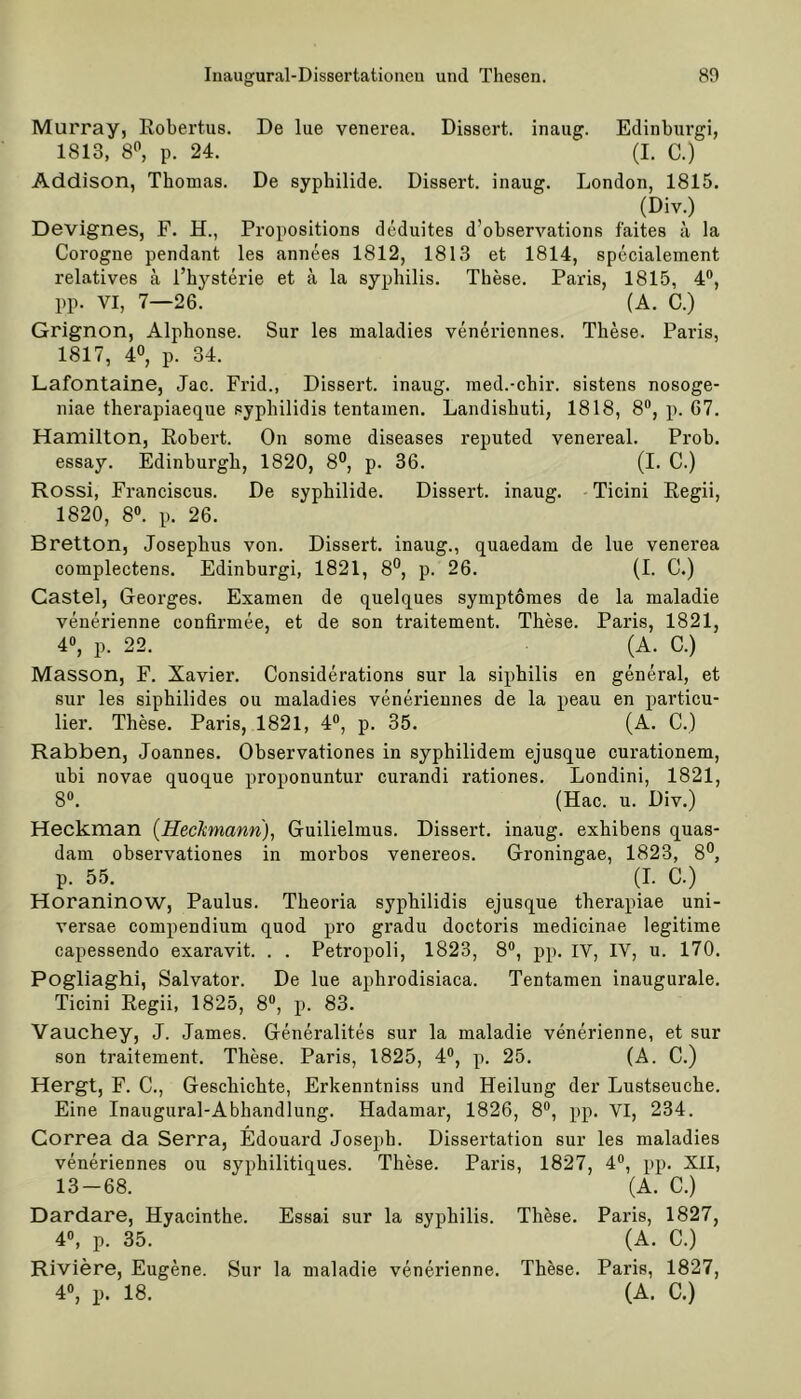 Murray, Robertus. De lue venerea. Dissert. inaug. Edinburgh 1813, 8°, p. 24. (I. C.) Addison, Thomas. De syphilide. Dissert. inaug. London, 1815. (Div.) Devignes, F. H., Propositions deduites d’observations faites ä la Corogne pendant les annees 1812, 1813 et 1814, specialement relatives ä l’hysterie et ä la Syphilis. These. Paris, 1815, 4°, pp. VI, 7—26. (A. C.) Grignon, Alphonse. Sur les maladies veneriennes. These. Paris, 1817, 4°, p. 34. Lafontaine, Jac. Frid., Dissert. inaug. med.-chir. sistens nosoge- niae therapiaeque sypbilidis tentainen. Landishuti, 1818, 8°, p. 67. Hamilton, Robert. On some diseases reputed venereal. Prob, essay. Edinburgh, 1820, 8°, p. 36. (I. C.) Rossi, Franciscus. De syphilide. Dissert. inaug. Ticini Regii, 1820, 8°. p. 26. Bretton, Josephus von. Dissert. inaug., quaedam de lue venerea complectens. Edinburgh 1821, 8°, p. 26. (I. C.) Castel, Georges. Examen de quelques symptomes de la maladie venerienne confirmee, et de son traitement. These. Paris, 1821, 4°, p. 22. (A. C.) Masson, F. Xavier. Considerations sur la siphilis en general, et sur les siphilides ou maladies veneriennes de la peau en particu- lier. These. Paris, 1821, 4°, p. 35. (A. C.) Rabben, Joannes. Observationes in syphilidem ejusque curationem, ubi novae quoque proponuntur curandi rationes. Londini, 1821, 8°. (Hac. u. Div.) Heckman (Heckmann), Guilielmus. Dissert. inaug. exhibens quas- dam observationes in morbos venereos. Groningae, 1823, 8°, p. 55. (I. C.) Horaninow, Paulus. Theoria syphilidis ejusque therapiae uni- versae compendium quod pro gradu doctoris medicinae legitime capessendo exaravit. . . Petropoli, 1823, 8°, pp. IV, IV, u. 170. Pogliaghi, Salvator. De lue aphrodisiaca. Tentamen inaugurale. Ticini Regii, 1825, 8°, p. 83. Vauchey, J. James. Generalites sur la maladie venerienne, et sur son traitement. These. Paris, 1825, 4°, p. 25. (A. C.) Hergt, F. C., Geschichte, Erkenntniss und Heilung der Lustseuche. Eine Inaugural-Abhandlung. Hadamar, 1826, 8°, pp. VI, 234. Correa da Serra, Edouard Joseph. Dissertation sur les maladies veneriennes ou sypkilitiques. These. Paris, 1827, 4°, pp. XII, 13-68. (A. C.) Dardare, Hyacinthe. Essai sur la syphilis. These. Paris, 1827, 4°, p. 35. (A. C.) Riviere, Eugene. Sur la maladie venerienne. These. Paris, 1827,