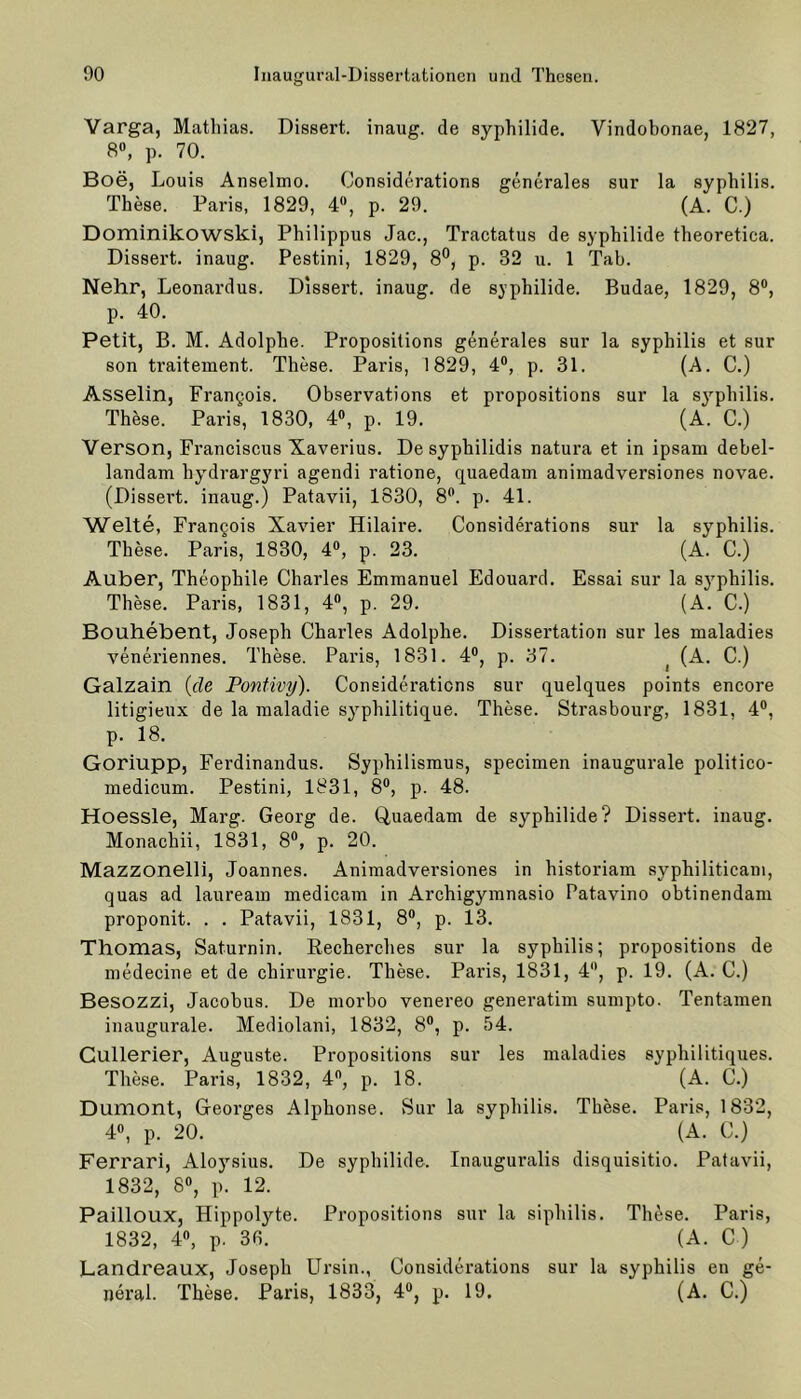 Varga, Mathias. Dissert. inaug. de syphilide. Vindobonae, 1827, 8°, p. 70. Boe, Louis Anselmo. Considerations generales sur la syphilis. These. Paris, 1829, 4, p. 29. (A. C.) Dominikowski, Philippus Jac., Tractatus de Syphilide theoretica. Dissert. inaug. Pestini, 1829, 8°, p. 32 u. 1 Tab. Nehr, Leonardus. Dissert. inaug. de syphilide. Budae, 1829, 8°, p. 40. Petit, B. M. Adolphe. Propositions generales sur la syphilis et sur son traitement. These. Paris, 1829, 4°, p. 31. (A. C.) Asselin, Frangois. Observations et propositions sur la syphilis. These. Paris, 1830, 4°, p. 19. (A. C.) Verson, Franciscus Xaverius. De syphilidis natura et in ipsam debel- landam bydrargyri agendi ratione, quaedam animadversiones novae. (Dissei’t. inaug.) Patavii, 1830, 8°. p. 41. Welte, Frangois Xavier Hilaire. Considerations sur la syphilis. These. Paris, 1830, 4°, p. 23. (A. C.) Auber, Theophile Charles Emmanuel Edouard. Essai sur la syphilis. These. Paris, 1831, 4°, p. 29. (A. C.) Bouhebent, Joseph Charles Adolphe. Dissertation sur les maladies veneriennes. These. Paris, 1831. 4°, p. 37. | (A. C.) Galzain {de Ponüvy). Considerations sur quelques points encore litigieux de la maladie syphilitique. These. Strasbourg, 1831, 4°, p. 18. Goriupp, Ferdinandus. Syphilismus, specimen inaugurale politico- medicum. Pestini, 1831, 8°, p. 48. Hoessle, Marg. Georg de. Quaedam de syphilide? Dissert. inaug. Monachii, 1831, 8°, p. 20. Mazzonelli, Joannes. Animadversiones in historiam syphiliticam, quas ad lauream medicam in Archigymnasio Patavino obtinendam proponit. . . Patavii, 1831, 8°, p. 13. Thomas, Saturnin. Recherehes sur la syphilis; propositions de medecine et de Chirurgie. These. Paris, 1831, 4, p. 19. (A. C.) Besozzi, Jacobus. De morbo venereo generatim sumpto. Tentamen inaugurale. Mediolani, 1832, 8°, p. 54. Gullerier, Auguste. Propositions sur les maladies syphilitiques. These. Paris, 1832, 4°, p. 18. (A. C.) Dumont, Georges Alphonse. Sur la syphilis. These. Paris, 1832, 4°, p. 20. (A. C.) Ferrari, Aloysius. De syphilide. Inauguralis disquisitio. Patavii, 1832, 8°, p. 12. Pailloux, Hippolyte. Propositions sur la siphilis. These. Paris, 1832, 4°, p. 30. (A. C ) Landreaux, Joseph Ursin., Considerations sur la syphilis en ge- neral . These. Paris, 1833, 4°, p. 19. (A. C.)