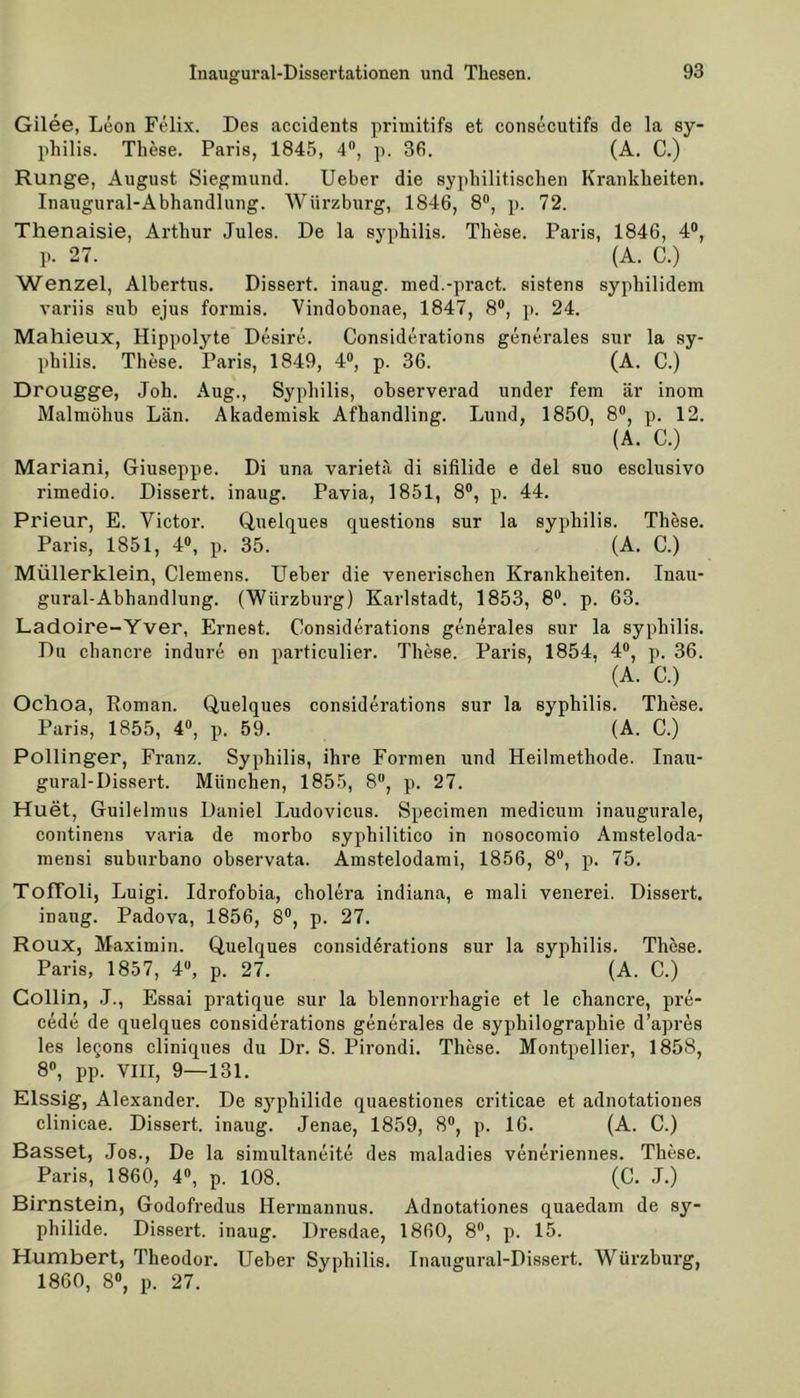 Gilee, Leon Felix. Des accidents primitifs et consecutifs de la Sy- philis. These. Paris, 1845, 4°, p. 36. (A. C.) Runge, August Siegmund. Ueber die syphilitischen Krankheiten. Inaugural-Abhandlung. Würzburg, 1846, 8°, p. 72. Tlienaisie, Arthur Jules. De la syphilis. These. Paris, 1846, 4°, p. 27. (A. C.) Wenzel, Albertus. Dissert. inaug. med.-pract. sistens syphilidem variis sub ejus formis. Vindobonae, 1847, 8°, p. 24. Mahieux, Hippolyte Desire. Considerations generales sur la sy- philis. These. Paris, 1849, 4°, p. 36. (A. C.) Drougge, Joh. Aug., Syphilis, observerad under fern är inom Malmöhus Län. Akademisk Afhandling. Lund, 1850, 8°, p. 12. (A. C.) Mariani, Giuseppe. Di una varieta di sifilide e del suo esclusivo rimedio. Dissert. inaug. Pavia, 1851, 8°, p. 44. Prieur, E. Victor. Quelques questions sur la syphilis. These. Paris, 1851, 4°, p. 35. (A. C.) Müllerklein, Clemens. Ueber die venerischen Krankheiten. Inau- gural-Abhandlung. (Würzburg) Karlstadt, 1853, 8°. p. 63. Ladoire-Yver, Ernest. Considerations generales sur la syphilis. Du chancre indure en particulier. These. Paris, 1854, 4°, p. 36. (A. C.) Ochoa, Roman. Quelques considerations sur la syphilis. These. Paris, 1855, 4°, p. 59. (A. C.) Pollinger, Franz. Syphilis, ihre Formen und Heilmethode. Inau- gural-Dissert. München, 1855, 8°, p. 27. Huet, Guilelmus Daniel Ludovicus. Specimen medicum inaugurale, continens varia de morbo syphilitico in nosocomio Amsteloda- mensi suburbano observata. Amstelodami, 1856, 8°, p. 75. Toffoli, Luigi. Idrofobia, cholera indiana, e mali venerei. Dissert. inaug. Padova, 1856, 8°, p. 27. Roux, Maximin. Quelques considerations sur la syphilis. These. Paris, 1857, 4U, p. 27. (A. C.) Gollin, J., Essai pratique sur la blennorrhagie et le chancre, pre- cede de quelques considerations generales de syphilographie d’apres les le^ons cliniques du Dr. S. Pirondi. These. Montpellier, 1858, 8°, pp. VIII, 9—131. Elssig, Alexander. De Syphilide quaestiones criticae et adnotationes clinicae. Dissert. inaug. Jenae, 1859, 8°, p. 16. (A. C.) Basset, Jos., De la simultaneite des maladies veneriennes. These. Paris, 1860, 4°, p. 108. (C. J.) Birnstein, Godofredus Hermannus. Adnotationes quaedam de Sy- philide. Dissert. inaug. Dresdae, 1860, 8°, p. 15. Humbert, Theodor. Ueber Syphilis. Inaugural-Dissert. Würzburg, 1860, 8°, p. 27.