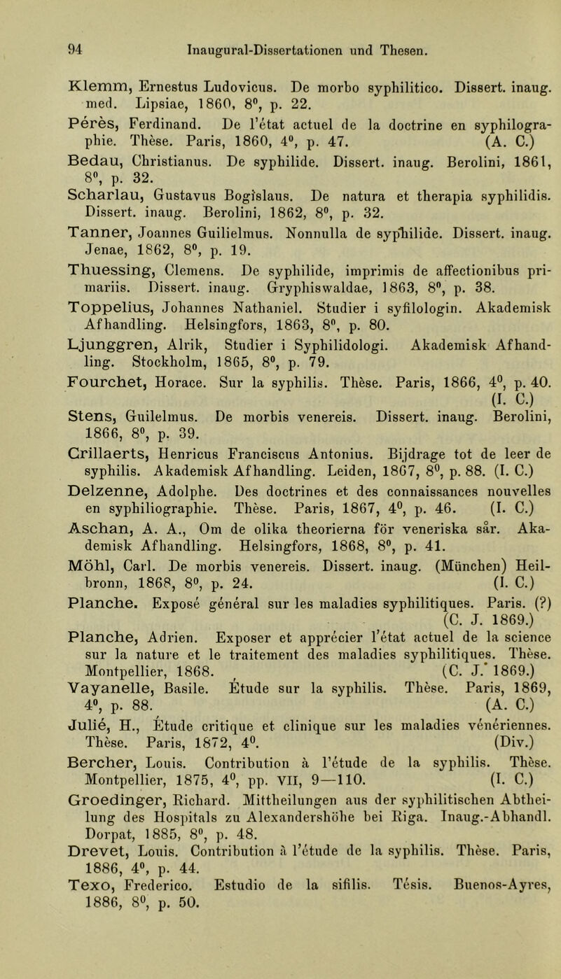 Klemm, Ernestus Ludovicus. De morbo syphilitico. Dissert. inaug. med. Lipsiae, 1860, 8°, p. 22. Peres, Ferdinand. De l’etat actuel de la doctrine en syphilogra- phie. These. Paris, 1860, 4°, p. 47. (A. C.) Bedau, Christianus. De syphilide. Dissert. inaug. Berolini, 1861, 8°, p. 32. Scharlau, Gustavus Bogi'slaus. De natura et therapia syphilidis. Dissert. inaug. Berolini, 1862, 8°, p. 32. Tanner, Joannes Guilielmus. Nonnulla de syphilide. Dissert. inaug. Jenae, 1862, 8°, p. 19. Thuessing, Clemens. De syphilide, impriniis de affectionibus pri- mariis. Dissert. inaug. Gryphiswaldae, 1863, 8°, p. 38. Toppelius, Johannes Nathaniel. Studier i syfilologin. Akademisk Afhandling. Helsingfors, 1863, 8°, p. 80. Ljunggren, Alrik, Studier i Syphilidologi. Akademisk Afhand- ling. Stockholm, 1865, 8°, p. 79. Fourchet, Horace. Sur la syphilis. These. Paris, 1866, 4°, p. 40. (I. G.) Stens, Guilelmus. De morbis venereis. Dissert. inaug. Berolini, 1866, 8°, p. 39. Crillaerts, Henricus Franciscus Antonius. Bijdrage tot de leer de syphilis. Akademisk Afhandling. Leiden, 1867, 8°, p. 88. (I. C.) Delzenne, Adolphe. Des doctrines et des connaissances nouvelles en syphiliographie. These. Paris, 1867, 4°, p. 46. (I. C.) Aschan, A. A., Om de olika theorierna för veneriska sär. Aka- demisk Afhandling. Helsingfors, 1868, 8°, p. 41. Möhl, Carl. De morbis venereis. Dissert. inaug. (München) Heil- bronn, 1868, 8°, p. 24. (1. C.) Planche. Expose general sur les maladies sypbilitiques. Paris. (?) (C. J. 1869.) Planche, Adrien. Exposer et apprecier l’etat actuel de la Science sur la nature et le traitement des maladies sypbilitiques. These. Montpellier, 1868. _ (C. J. 1869.) Vayanelle, Basile. Etüde sur la syphilis. These. Paris, 1869, 4°, p. 88. (A. C.) Julie, H., Etüde critique et clinique sur les maladies veneriennes. These. Paris, 1872, 4°. (Div.) Bercher, I^ouis. Contribution h l’etude de la syphilis. These. Montpellier, 1875, 4°, pp. VII, 9—110. (I. C.) Groedinger, Richard. Mittheilungen aus der syphilitischen Abthei- lung des Hospitals zu Alexandershöhe bei Riga. Inaug.-Abhandl. Dorpat, 1885, 8°, p. 48. Drevet, Jjouis. Contribution a l’etude de la syphilis. These. Paris, 1886, 4°, p. 44. Texo, Frederico. Estudio de la sifilis. Tesis. Buenos-Ayres, 1886, 8°, p. 50.