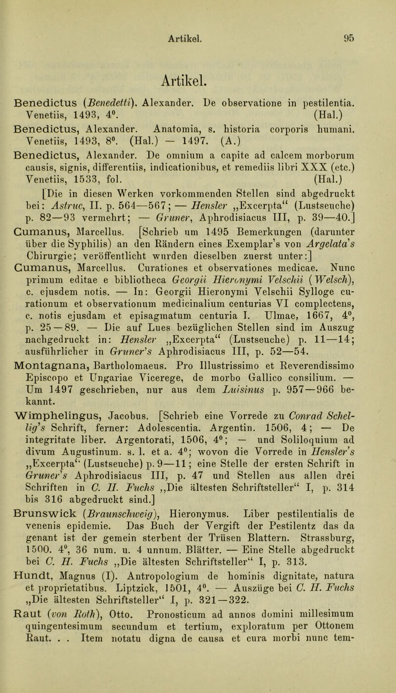 Artikel. Benedictus (Bcnedetti), Alexander. De observatione in pestilentia. Venetiis, 1493, 4°. (Hai.) Benedictus, Alexander. Anatomia, s. historia corporis humani. Venetiis, 1493, 8°. (Hai.) - 1497. (A.) Benedictus, Alexander. De omnium a capite ad calcem morborum causis, signis, differentiis, indicationibus, et remediis libri XXX (etc.) Venetiis, 1533, fol. (Hai.) [Die in diesen Werken vorkommenden Stellen sind abgedruckt bei: Astrnc, II. p. 564—567; — Hensler „Excerpta“ (Lustseuche) р. 82—93 vermehrt; — Grüner, Aphrodisiacus III, p. 39—40.] Gumanus, Marcellus. [Schrieb um 1495 Bemerkungen (darunter über die Syphilis) an den Rändern eines Exemplar’s von Argelata s Chirurgie; veröffentlicht wurden dieselben zuerst unter:] Gumanus, Marcellus. Curationes et observationes medicae. Nunc primum editae e bibliotheca Georgii Hieronymi Velschii (Welsch), с. ejusdem notis. — In: Georgii Hieronymi Velschii Sylloge cu- rationum et observationum medicinalium centurias VI complectens, c. notis ejusdam et episagmatum centuria I. Ulmae, 1667, 4°, p. 25 — 89. — Die auf Lues bezüglichen Stellen sind im Auszug nachgedruckt in: Hensler ,,Excerpta“ (Lustseuche) p. 11—14; ausführlicher in Gruner’s Aphrodisiacus III, p. 52—54. Montagnana, Bartholomaeus. Pro Illustrissimo et Reverendissimo Episcopo et LIngariae Vicerege, de morbo Gallico Consilium. — Um 1497 geschrieben, nur aus dem Luisinus p. 957—966 be- kannt. Wimphelingus, Jacobus. [Schrieb eine Vorrede zu Conrad Schel- lig’s Schrift, ferner: Adolescentia. Argentin. 1506, 4; — De integritate über. Argentorati, 1506, 4°; — und Soliloquium ad divum Augustinum. s. 1. et a. 4°; wovon die Vorrede in Hensler s „Excerpta“ (Lustseuche) p. 9—11; eine Stelle der ersten Schrift in Grüner s Aphrodisiacus III, p. 47 und Stellen aus allen drei Schriften in C. H. Fachs „Die ältesten Schriftsteller“ I, p. 314 bis 316 abgedruckt sind.] Brunswick (Braunschiveig), Hieronymus. Liber pestilentialis de venenis epidemie. Das Buch der Vergift der Pestilentz das da genant ist der gemein sterbent der Trüsen Blattern. Strassburg, 1500. 4°, 36 num. u. 4 unnum. Blätter. — Eine Stelle abgedruckt bei C. H. Fuchs „Die ältesten Schriftsteller“ I, p. 313. Hundt, Magnus (I). Antropologium de hominis dignitate, natura et proprietatibus. Liptzick, 1501, 4°. — Auszüge bei C. H. Fuchs „Die ältesten Schriftsteller“ I, p. 321 — 322. Raut (von Hoth), Otto. Pronosticum ad annos domini millesimum quingentesimnm secundum et tertium, exploratum per Ottonem Raut. . . Item notatu digna de causa et cura morbi nunc tem-