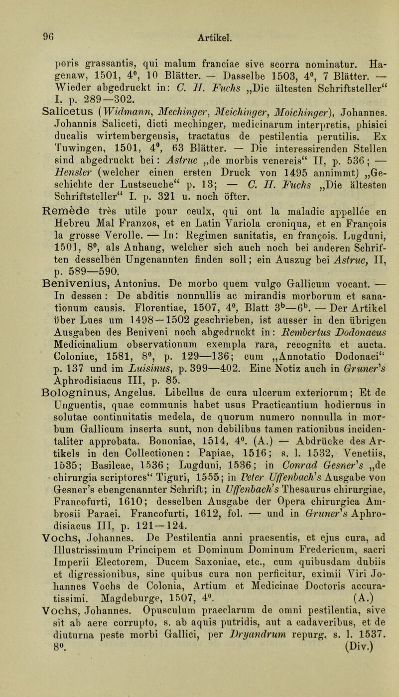 poris grassantis, qui malum franciae sive scorra nominatur. Ha- genaw, 1501, 4°, 10 Blätter. — Dasselbe 1503, 4°, 7 Blätter. — Wieder abgedruckt in: C. H. Fuchs „Die ältesten Schriftsteller“ I. p. 289—302. Salicetus (Widmann, Mechingcr, Meichinger, Moichinger), Johannes. Johannis Saliceti, dicti mechinger, medicinarum interpretis, phisici ducalis wirtembergensis, tractatus de pestilentia perutilis. Ex Tuwingen, 1501, 4°, 63 Blätter. — Die interessirenden Stellen sind abgedruckt bei: Astruc „de morbis venereis“ II, p. 536 ; — Hensler (welcher einen ersten Druck von 1495 annimmt) „Ge- schichte der Lustseuche“ p. 13; — C. H. Fuchs „Die ältesten Schriftsteller“ I. p. 321 u. noch öfter. Remede tres utile pour ceulx, qui ont la maladie appellee en Hebreu Mal Franzos, et en Latin Variola croniqua, et en Francois la grosse Verolle. — In: Begimen sanitatis, en frangois. Lugduni, 1501, 8°, als Anhang, welcher sich auch noch bei anderen Schrif- ten desselben Ungenannten finden soll; ein Auszug bei Astruc, II, p. 589—590. Benivenius, Antonius. De morbo quem vulgo Gallicum vocant. — In dessen : De abditis nonnullis ac mirandis morborum et sana* tionum causis. Florentiae, 1507, 4°, Blatt 3b—6b. — Der Artikel über Lues um 1498 —1502 geschrieben, ist ausser in den übrigen Ausgaben des Beniveni noch abgedruckt in: Rembertus Dodonaeus Medicinalium observationum exempla rara, recognita et aucta. Coloniae, 1581, 8°, p. 129—136; cum „Annotatio Dodonaei“ p. 137 und im Luisinus, p. 399—402. Eine Notiz auch in Grüner's Aphrodisiacus III, p. 85. Bologninus, Angelus. Libellus de cura ulcerum exteriorum; Et de Unguentis, quae communis habet usus Practicantium liodiernus in solutae continuitatis medela, de quorum numero nonnulla in mor- bum Gallicum inserta sunt, non debilibus tarnen rationibus inciden- taliter approbata. Bononiae, 1514, 4°. (A.) — Abdrücke des Ar- tikels in den Collectionen : Papiae, 1516; s. 1. 1532, Venetiis, 1535; Basileae, 1536; Lugduni, 1536; in Conrad Gesner's „de chirurgia scriptores“ Tiguri, 1555; in Peter Uffenbach's Ausgabe von Gesner’s ebengenannter Schrift; in Uffenbach’s Thesaurus chirurgiae, Francofurti, 1610; desselben Ausgabe der Opera chirurgica Am- brosii Paraei. Francofurti, 1612, fol. — und in Grüner's Aphro- disiacus III, p. 121—124. Vochs, Johannes. De Pestilentia anni praesentis, et ejus cura, ad Illustrissimum Principem et Dominum Dominum Fredericum, sacri Imperii Electorem, Ducem Saxoniae, etc., cum quibusdam dubiis et digressionibus, sine quibus cura non perficitur, eximii Viri Jo- hannes Vochs de Colonia, Artium et Medicinae Doctoris accura- tissimi. Magdeburge, 1507, 4. (A.) Vochs, Johannes. Opusculum praeclarum de omni pestilentia, sive sit ab aere corrupto, s. ab aquis putridis, aut a cadaveribus, et de diuturna peste morbi Gallici, per Dryandrum repurg. s. 1. 1537. 8°. (Div.)