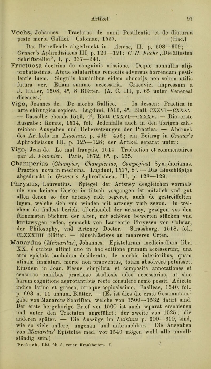 Vochs, Johannes. Tractatus de omni Pestilentia et de diuturna peste morbi Gallici. Coloniae, 1537. (Hac.) Das Betreffende abgedruckt in: Astruc, II, p. 008 — 609; — 6Iraner s Aphrodisiacus III, p. 120—121; C. 1 f. Fuchs ,,Die ältesten Schriftsteller“, I, p. 337—341. Fructuosa doctrina de sanguinis inissione. Deque nonnullis alijs probatissimis. Atque salutaribus remediis adversus horrendam pesti- lentie luem. Singulis hominibus eidem obnoxijs non solnm utilis futura ver. Etiani summe necessaria. Cracovie, impressum a J. Haller, 1508, 4°, 8 Blätter. (A. C. III, p. 65 unter Venereal diseases.) Vigo, Joannes de. De morbo Gallico. — In dessen: Practica in arte Chirurgien copiosa. Lugduni, 1516, 4°, Blatt CXXVI—CXXXV. — Dasselbe ebenda 1519, 4°, Blatt CXXYI—CXXXV. — Die erste Ausgabe: Eomae, 1514, fol. Jedenfalls auch in den übrigen zahl- reichen Ausgaben und Uebersetzungen der Practica. — Abdruck des Artikels im Luisinus, p. 449—456; eia Beitrag in Gruncr’s Aphrodisiacus III, p. 125—128; der Artikel separat unter: Vigo, Jean de. Le mal fran^ais, 1514. Traduction et commentaires par A. Fournier, Paris, 1872, 8°, p. 135. Champerius (Champier, Champierius, Campegius) Symphorianus. Practica nova in medicina. Lugduni, 1517, 8°. — Das Einschlägige abgedruckt in Grüner s Aphrodisiacus III, p. 128—129. Phrysius, Laurentius. Spiegel der Artzney desgleichen vormals nie von keinem Doctor in tiitsch vssgangen ist nützlich vnd gut allen denen so der artzney radt begeret, auch de gestreiffelten leyen, welche sich vnd winden mit artzney vmb zegon. In wel- chem du findest bericht allerhendel der artzney, gezogen vss den fürnemsten Michern der alten, mit schönen bewerten stücken vnd kurtzwygen reden, gemacht von Laurentio Phryesen von Colmar, der Philosophy, vnd Artzney Doctor. Strassburg, 1518, fol., CLXXXIIII Blätter. — Einschlägiges an mehreren Orten. Manardus (Meinardus), Johannes. Epistolarum medicinalium libri XX, e quibus Ultimi duo in hac editione primum accesserunt, una cum epistola iandudum desiderata, de morbis interioribus, quam utinam immatura morte non praeventus, totam absolvere potuisset. Eiusdem in Joan. Mesue simplicia et composita annotationes et censurae Omnibus practicae studiosis adeo necessariae, ut sine harurn cognitione aegrotantibus recte consulere nemo possit. Adiecto indice latino et graeco, utroque copiosissimo. Basileae, 1540, fol., p. 603 u. 11 unnum. Blätter. — (Es ist dies die erste Gesammtaus- gabe von Manardus Schriften, welche von 1500 — 1532 datirt sind. Der erste hergehörige Brief von 1500 ist auch separat erschienen und unter den Tractaten angeführt; der zweite von 1525; die anderen später. — Die Auszüge im Luisinus p. 600—610, sind, wie so viele andere, ungenau und unbrauchbar. Die Ausgaben von Manardus' Epistolae med. vor 1540 mögen wohl alle unvoll- ständig sein.) Proksch, Litt. üb. d. vener. Krankheiten. I. 7