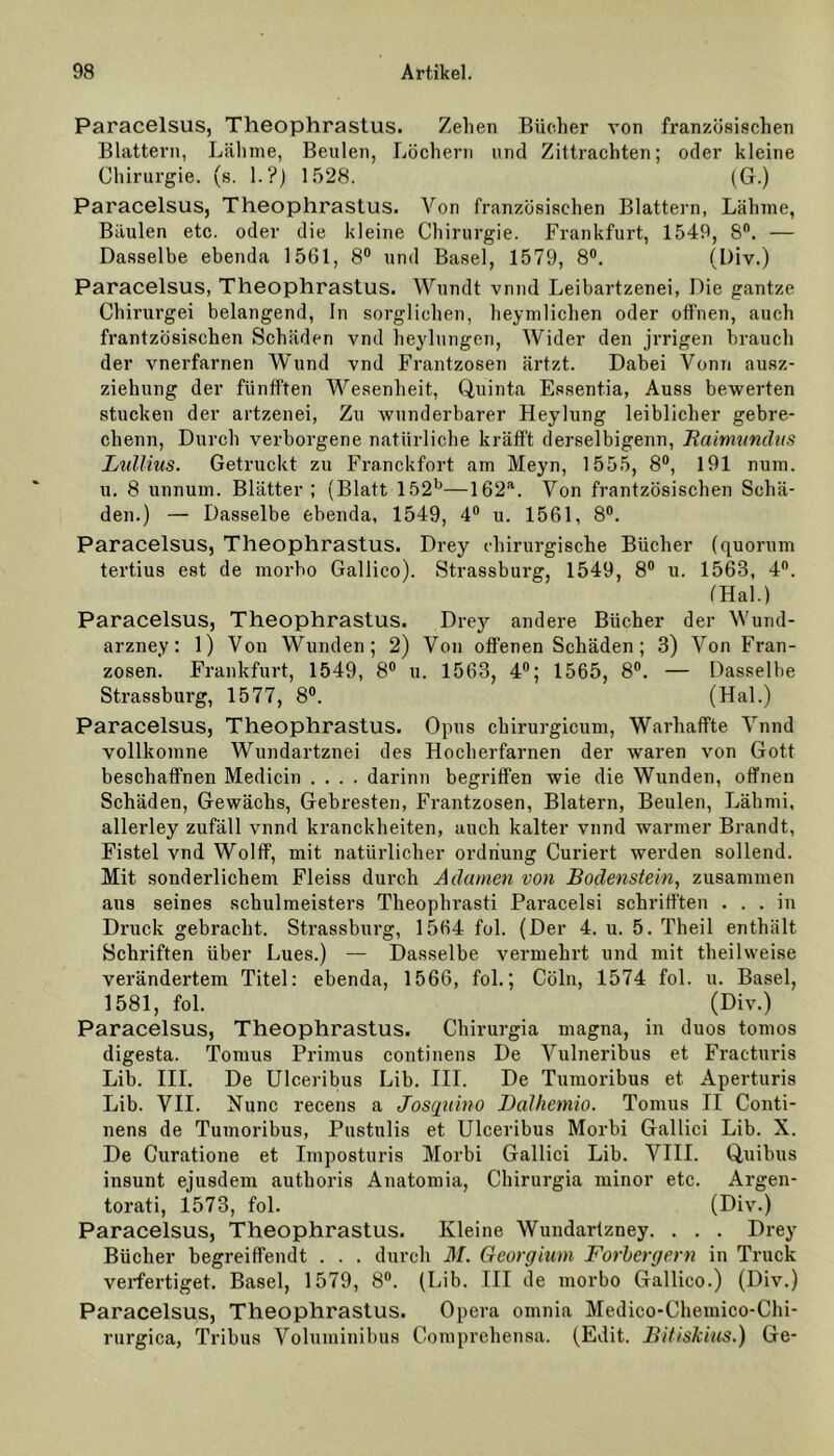 Paracelsus, Theophrastus. Zehen Bücher von französischen Blattern, Lähme, Beulen, Löchern und Zittrachten; oder kleine Chirurgie, (s. 1.?) 1528. (G.) Paracelsus, Theophrastus. Von französischen Blattern, Lähme, Bäulen etc. oder die kleine Chirurgie. Frankfurt, 1549, 8°. — Dasselbe ebenda 1561, 8° und Basel, 1579, 8°. (Div.) Paracelsus, Theophrastus. Wundt vnnd Leibartzenei, Die gantze Chirurgei belangend, ln sorglichen, heymlichen oder offnen, auch französischen Schäden vnd heylungen, Wider den jrrigen brauch der vnerfarnen Wund vnd Frantzosen ärtzt. Dabei Vonn ausz- ziehung der ftinfften Wesenheit, Quinta Essentia, Auss bewerten stucken der artzenei, Zu wunderbarer Heylung leiblicher gebre- chenn, Durch verborgene natürliche kräfft derselbigenn, Rairmmdus Lullius. Getruckt zu Franckfort am Meyn, 1555, 8°, 191 num. u. 8 unnum. Blätter; (Blatt 152b—162a. Von frantzösischen Schä- den.) — Dasselbe ebenda, 1549, 4° u. 1561, 8°. Paracelsus, Theophrastus. Drey chirurgische Bücher (quorum tertius est de morbo Gallico). Strassburg, 1549, 8° u. 1563, 4°. (Hai.) Paracelsus, Theophrastus. Drejr andere Bücher der Wund- arzney: 1) Von Wunden; 2) Von offenen Schäden; 3) Von Fran- zosen. Frankfurt, 1549, 8° u. 1563, 4°; 1565, 8°. — Dasselbe Strassburg, 1577, 8°. (Hai.) Paracelsus, Theophrastus. Opus chirurgicum, Warhaffte Vnnd vollkomne Wundartznei des Hocherfarnen der waren von Gott beschaffnen Medicin .... darinn begriffen wie die Wunden, offnen Schäden, Gewächs, Gebresten, Frantzosen, Blatern, Beulen, Lähmi, allerley zufäll vnnd kranckheiten, auch kalter vnnd warmer Brandt, Fistel vnd Wolff, mit natürlicher Ordnung Curiert werden sollend. Mit sonderlichem Fleiss durch Adamen von Bodenstein, zusammen aus seines Schulmeisters Theophrasti Paracelsi schrifften . . . in Druck gebracht. Strassburg, 1564 fol. (Der 4. u. 5. Theil enthält Schriften über Lues.) — Dasselbe vermehrt und mit theilweise verändertem Titel: ebenda, 1566, fol.; Cöln, 1574 fol. u. Basel, 1581, fol. (Div.) Paracelsus, Theophrastus. Chirurgia magna, in duos tomos digesta. Tomus Primus continens De Vulneribus et Fracturis Lib. III. De Ulceribus Lib. III. De Tumoribus et Aperturis Lib. VII. Nunc recens a Josquino Dalhemio. Tomus II Conti- nens de Tumoribus, Pustulis et Ulceribus Morbi Gallici Lib. X. De Curatione et Imposturis Morbi Gallici Lib. VIII. Quibus insunt ejusdem authoris Anatomia, Chirurgia minor etc. Argen- torati, 1573, fol. (Div.) Paracelsus, Theophrastus. Kleine Wundartzney. . . . Drey Bücher begreiffendt . . . durch M. Georgium Forbergern in Truck verfertiget. Basel, 1579, 8°. (Lib. III de morbo Gallico.) (Div.) Paracelsus, Theophrastus. Opera omnia Medico-Chemico-Chi- rurgica, Tribus Voluminibus Comprehensa. (Edit. Bitiskius.) Ge-