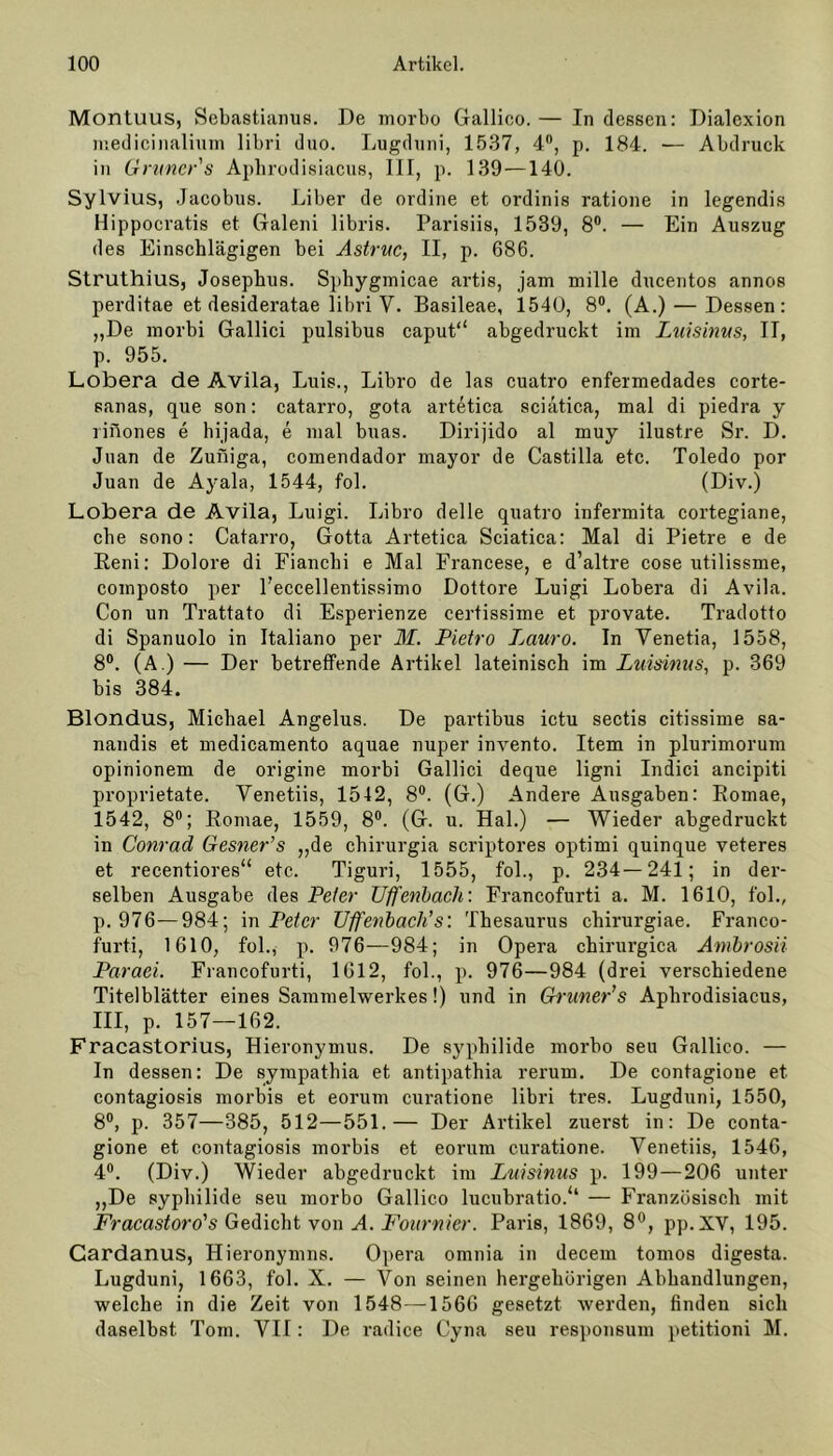 Montuus, Sebastianus. De morbo Gallico.— Indessen: Dialexion medicinalium libri duo. Lugduni, 1537, 4°, p. 184. •— Abdruck in Grüner's Aphrodisiacus, III, p. 139 —140. Sylvius, Jacobus. Liber de ordine et ordinis ratione in legendis Hippocratis et Galeni libris. Parisiis, 1539, 8°. — Ein Auszug des Einschlägigen bei Astruc, II, p. 686. Struthius, Josephus. Sphygmicae artis, jam mille ducentos annos perditae et desideratae libri Y. Basileae, 1540, 8°. (A.) — Dessen: „De morbi Gallici pulsibus caput“ abgedruckt im Luisinus, II, p. 955. Lobera de Avila, Luis., Libro de las cuatro enfermedades corte- sanas, que son: catarro, gota artetica sciatica, mal di piedra y rinones e hijada, e mal buas. Dirijido al muy ilustre Sr. D. Juan de Zuniga, comendador mayor de Castilla etc. Toledo por Juan de Ayala, 1544, fol. (Div.) Lobera de Avila, Luigi. Libro delle quatro infermita cortegiane, che sono: Catarro, Gotta Artetica Sciatica: Mal di Pietre e de Reni: Dolore di Fianchi e Mal Francese, e d’altre cose utilissme, composto per l’eccellentissimo Dottore Luigi Lobera di Avila. Con un Trattato di Esperienze certissime et provate. Tradotto di Spanuolo in Italiano per M. Pietro Lauro. In Yenetia, 1558, 8°. (A.) — Der betreffende Artikel lateinisch im Luisinus, p. 369 bis 384. Blondus, Michael Angelus. De partibus ictu sectis citissime sa- nandis et medicamento aquae nuper invento. Item in plurimorum opinionem de origine morbi Gallici deque ligni Indici ancipiti proprietate. Yenetiis, 1542, 8°. (G.) Andere Ausgaben: Romae, 1542, 8°; Romae, 1559, 8°. (G. u. Hai.) — Wieder abgedruckt in Conrad Gesner’s „de chirurgia scriptores optimi quinque veteres et recentiores“ etc. Tiguri, 1555, fol., p. 234—241; in der- selben Ausgabe des Peter Uffenbach: Francofurti a. M. 1610, fol., p. 976—984; in Peter Uffenbach's: Thesaurus chirurgiae. Franco- furti, 1610, fol., p. 976—984; in Opera chirurgica Ambrosii Paraei. Francofurti, 1612, fol., p. 976—984 (drei verschiedene Titelblätter eines Sammelwerkes!) und in Grüner's Aphrodisiacus, III, p. 157—162. Fracastorius, Hieronymus. De Syphilide morbo seu Gallico. — In dessen: De sympathia et antipathia rerum. De contagioue et contagiosis morbis et eorum curatione libri tres. Lugduni, 1550, 8°, p. 357—385, 512—551.— Der Artikel zuerst in: De conta- gione et contagiosis morbis et eorum curatione. Yenetiis, 1546, 4°. (Div.) Wieder abgedruckt im Luisinus p. 199—206 unter „De syphilide seu morbo Gallico lucubratio.“ — Französisch mit Fracastoro's Gedicht von A. Fournier. Paris, 1869, 8°, pp. XV, 195. Cardanus, Hieronymus. Opera omnia in decem tomos digesta. Lugduni, 1663, fol. X. — Von seinen hergehörigen Abhandlungen, welche in die Zeit von 1548—1566 gesetzt werden, finden sich daselbst Tom. VII: De radice Cyna seu responsum petitioni M.