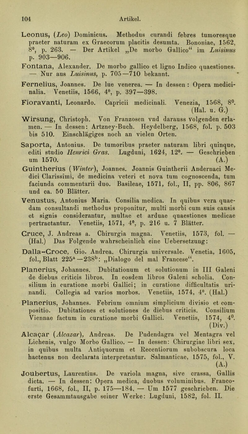 Leonus, [Leo) Dominions. Methodus curandi febres tumoresque praeter naturam ex Graecorum placitis desumta. Bononiae, 1562, 8°, p. 263. — Der Artikel „De morbo Gallico“ im Luisinus p. 903—906. Fontana, Alexander. De morbo gallico et ligno Indico quaestiones. — Nur aus Luisinus, p. 705—710 bekannt. Fernelius, Joannes. De lue venerea. — In dessen : Opera rnedici- nalia. Venetiis, 1566, 4°, p. 397—398. Fioravanti, Leonardo. Capricii medicinali. Venezia, 1568, 8°. (Hai. u. G.) Wirsung, Christoph. Von Franzosen vnd darauss volgenden erla- men. — In dessen: Artzney-Buch. Heydelberg, 1568, fol. p. 503 bis 510. Einschlägiges noch an vielen Orten. Saporta, Antonius. De tumoribus praeter naturam libri quinque, editi studio Henrici Gras. Lugduni, 1624, 12°. — Geschrieben um 1570. (A.) Guintherius {Winter), Joannes. Joannis Guintherii Andernaci Me- dici Clarissimi, de medicina veteri et nova tum cognoscenda, tum faciunda commentarii duo. Basileae, 1571, fol., II, pp. 806, 867 und ca. 50 Blätter. Venustus, Antonius Maria. Consilia medica. In quibus vera quae- dam consultandi metbodus proponitur, multi morbi cum suis causis et signis considerantur, multae et arduae quaestiones medicae pertractantur. Venetiis, 1571, 4°, p. 216 u. 7 Blätter. Cruce, J. Andreas a. Cbirurgia magna. Venetiis, 1573, fol. — (Hai.) Das Folgende wahrscheinlich eine Uebersetzung: Dalla-Croce, Gio. Andrea. Cbirurgia universale. Venetia, 1605, fol., Blatt 225a—238b: „Dialogo del mal Francese“. Planerius, Johannes. Dubitationum et solutionum in III Galeni de diebus criticis libros. In eosdem libros Galeni scholia. Con- silium in curatione morbi Gallici; in curatione difficultatis uri- nandi. Collegia ad varios morbos. Venetiis, 1574, 4°. (Hai.) Planerius, Johannes. Febrium omnium simplicium divisio et com- positio. Dubitationes et solutiones de diebus criticis. Consilium Viennae factum in curatione morbi Gallici. Venetiis, 1574, 4°. (Div.) Alcapar (Alcazar), Andreas. De Pndendagra vel Mentagra vel Lichenis, vulgo Morbo Gallico. — In dessen: Chirurgiae libri sex, in quibus multa Antiquorum et Recentiorum subobscura loca hactenus non declarata interpretantur. Salmanticae, 1575, fol., V. (A.) Joubertus, Laurentius. De variola magna, sive crassa, Gallis dicta. — In dessen: Opera medica, duobus voluminibus. Franco- furti, 1668, fol., II, p. 175—184. — Um 1577 geschrieben. Die erste Gesammtausgabe seiner Werke: Lugduni, 1582, fol. II.