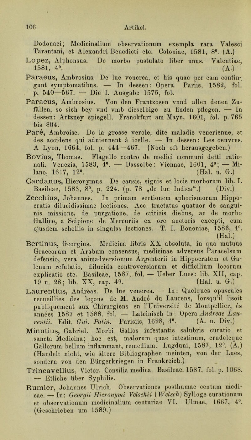 Dodonaei; Medicinalium observationum exempla rara Yalesci Tarantani, et Alexandri Benedicti etc. Coloniae, 1581, 8°. (A.) Lopez, Aipbonsus. De morbo pustulato Uber unus. Yalentiae, 1581, 4«. (A.) Paraeus, Ambrosius. De lue venerea, et bis quae per eam contin- gunt symptomatibus. — In dessen: Opera. Pariis, 1582, fol. p. 540—567. — Die I. Ausgabe 1575, fol-. Paraeus, Ambrosius. Yon den Frantzosen vnnd allen denen Zu- fällen, so sich bey vnd vmb dieselbige zu finden pflegen. — In dessen: Artzney spiegell. Franckfurt am Mayn, 1601, fol. p. 765 bis 804. Pare, Ambroise. De la grosse veröle, dite maladie venerienne, et des accidens qui aduiennent ä icelle. — In dessen: Les oeuvres. A Lyon, 1664, fol. p. 444—467. (Noch oft herausgegeben.) Bovius, Thomas. Flagello contro de medici communi detti ratio- nal!. Yenezia, 1583, 4°. — Dasselbe: Viennae, 1601, 4°; —Mi- lano, 1617, 12°. (Hai. u. Gr.) Cardanus, Hieronymus. De causis, signis et locis morborum lib. I. Basileae, 1583, 8°, p. 224. (p. 78 „de lue Indica“.) (Div.) Zecchius, Johannes. In primam sectionem aphorismorum Hippo- cratis dilucidissimae lectiones. Acc. tractatus quatuor de sangui- nis missione, de purgatione, de criticis diebus, ac de morbo Gallico, a Scipione de Mercuriis ex ore auctoris excepti, cum ejusdem scholiis in singulas lectiones. T. I. Bononiae, 1586, 4°. (Hai.) Bertinus, Georgius. Medicina libris XX absoluta, in qua rautuus Graecorum et Arabum consensus, medicinae adversus Paracelsum defensio, vera animadversionum Argenterii in Hippocratem et Ga- lenum refutatio, dilucida controversiarum et difficilium locorum explicatio etc. Basileae, 1587, fol. — Ueber Lues: lib. XII, cap. 19 u. 28; lib. XX, cap. 49. (Hai. u. G.) Laurentius, Andreas. De lue venerea. — In: Quelques opuscules recueillies des le^ons de M. Andre du Laurens, lorsqu’il lisoit publiquement aux Chirurgiens en l’Universite de Montpellier, es annees 1587 et 1588. fol. — Lateinisch in: Opera Andreae Lau- rentii. Edit. Gui. Patin. Parisiis, 1628, 4°. (A. u. Div.) Minutius, Gahriel. Morhi Gallos infestantis salubris curatio et sancta Medicina; hoc est, malorum quae intestinum, crudeleque Gallorum bellum inflammant, remedium. Lugduni, 1587, 12°. (A.) (Handelt nicht, wie ältere Bibliographen meinten, von der Lues, sondern von den Bürgerkriegen in Frankreich.) Trincavellius, Victor. Consilia medica. Basileae. 1587. fol. p. 1068. — Etliche über Syphilis. Rumler, Johannes Ulrich. Observationes posthumae centum medi- cae. — In: Georgii Hieronymi Velschii (Welsch) Sylloge curationum et observationum medicinalium centuriae YI. Ulmae, 1667, 4°. (Geschrieben um 1589.)