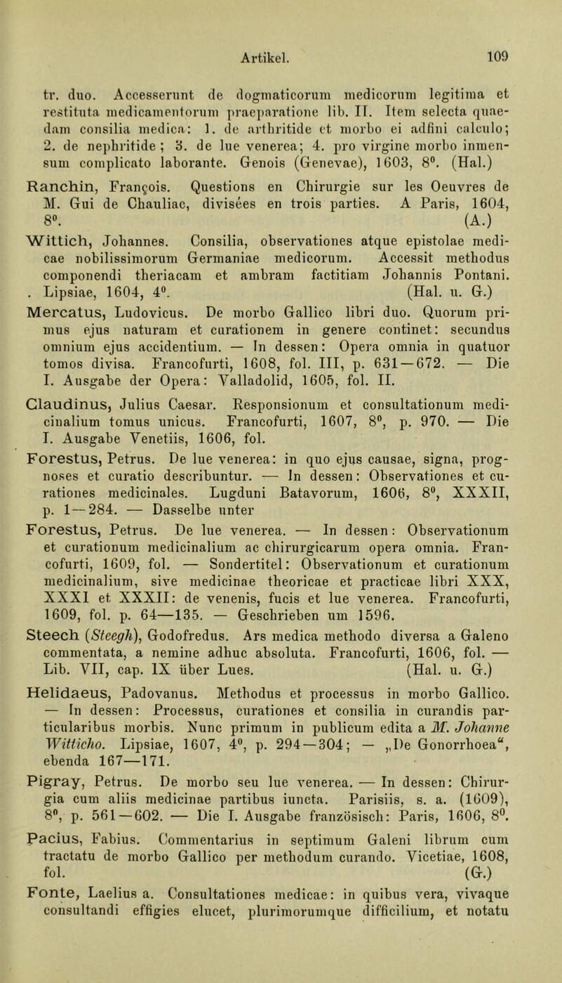 tr. duo. Accesserunt de dogmaticorum medicoruni legitima et restitnta medicamentorum praeparatione lib. IT. Item selecta quae- dam consilia medica: 1. de arthritide et morbo ei adfini calculo; 2. de nepkritide ; 3. de lue venerea; 4. pro virgine morbo inmen- sum complicato laborante. Genois (Genevae), 1603, 8°. (Hai.) Ranchin, Francois. Questions en Chirurgie sur les Oeuvres de M. Gui de Chauliac, divisees en trois parties. A Paris, 1604, 8°. (A.) Wittich, Johannes. Consilia, observationes atque epistolae medi- cae nobilissimorum Germaniae medicoruni. Accessit methodus componendi theriacam et ambram factitiam Johannis Pontani. . Lipsiae, 1604, 4°. (Hai. u. G.) Mercatus, Ludovicus. De morbo Gallieo libri duo. Quorum pri- mus ejus naturam et curationem in genere continet: secundus omnium ejus accidentium. — In dessen: Opera omnia in quatuor tomos divisa. Francofurti, 1608, fol. III, p. 631 — 672. — Die I. Ausgabe der Opera: Valladolid, 1605, fol. II. Claudinus, Julius Caesar. Responsionum et consultationum medi- ciualium tomus unicus. Francofurti, 1607, 8°, p. 970. — Die I. Ausgabe Venetiis, 1606, fol. Forestus, Petrus. De lue venerea: in quo ejus causae, signa, prog- noses et curatio describuntur. — ln dessen: Observationes et cu- rationes medicinales. Lugduni Batavorum, 1606, 8°, XXXII, p. 1—284. — Dasselbe unter Forestus, Petrus. De lue venerea. — In dessen: Observationum et curationum medicinalium ac chirurgicarum opera omnia. Fran- cofurti, 1609, fol. — Sondertitel: Observationum et curationum medicinalium, sive medicinae theoricae et practicae libri XXX, XXXI et XXXII: de venenis, fucis et lue venerea. Francofurti, 1609, fol. p. 64—135. — Geschrieben um 1596. Steech (Steegli), Godofredus. Ars medica methodo diversa a Galeno commentata, a nemine adhuc absoluta. Francofurti, 1606, fol. — Lib. VII, cap. IX über Lues. (Hai. u. G.) Helidaeus, Padovanus. Methodus et processus in morbo Gallieo. — In dessen: Processus, curationes et consilia in curandis par- ticularibus morbis. Nunc primum in publicum edita a M. Johanne Witticho. Lipsiae, 1607, 4°, p. 294 — 304; — ,,I)e Gonorrhoea“, ebenda 167—171. Pigray, Petrus. De morbo seu lue venerea. — In dessen: Chirur- gia cum aliis medicinae partibus iuncta. Parisiis, s. a. (1609), 8°, p. 561 — 602. — Die I. Ausgabe französisch: Paris, 1606, 8°. Pacius, Fabius. Commentarius in septimum Galeni librum cum tractatu de morbo Gallieo per metkodum curando. Vicetiae, 1608, fol. (G.) Fonte, Laelius a. Consultationes medicae: in quibus vera, vivaque cousultandi effigies elucet, plurimorumque difficilium, et notatu