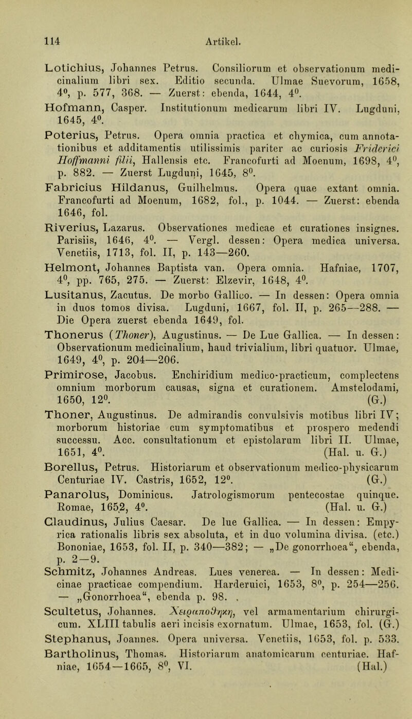 Lotichius, Johannes Petrus. Consiliorum et observationum medi- cinalium libri sex. Editio secunda. Ulmae Suevorurn, 1658, 4°, p. 577, 368. — Zuerst: ebenda, 1644, 4°. Hofmann, Casper. Institutionuni medicarum libri IV. Lugduni, 1645, 4°. Poterius, Petrus. Opera omnia practiea et chymica, eum annota- tionibus et additamentis utilissimis pariter ac curiosis Fridcrici Hoffmanni fdii, Hallensis etc. Francofurti ad Moenum, 1698, 4°, p. 882. — Zuerst Lugduni, 1645, 8°. Fabricius Hildanus, Guilhelmus. Opera quae extant omnia. Francofurti ad Moenum, 1682, fol., p. 1044. — Zuerst: ebenda 1646, fol. Riverius, Lazarus. Observationes medicae et curationes insignes. Parisiis, 1646, 4°. — Vergl. dessen: Opera medica universa. Venetiis, 1713, fol. II, p. 143—260. Helmont, Johannes Baptista van. Opera omnia. Hafniae, 1707, 4°, pp. 765, 275. — Zuerst: Elzevir, 1648, 4°. Lusitanus, Zacutus. De morbo Gallioo. — In dessen: Opera omnia in duos tomos divisa. Lugduni, 1667, fol. II, p. 265—288. — Die Opera zuerst ebenda 1649, fol. Thonerus (Thoner), Augustinus. — De Lue Gallica. — In dessen: Observationum medicinalium, haud trivialium, libri quatuor. Ulmae, 1649, 4°, p. 204—206. Primirose, Jacobus. Encliiridium medico-practicum, complectens omnium morborum causas, signa et curationem. Amstelodami, 1650, 12°. (G.) Thoner, Augustinus. De admirandis convulsivis motibus libri IV; morborum historiae cum symptomatibus et prospero medendi successu. Acc. consultationum et epistolarum libri II. Ulmae, 1651, 4°. (Hai. u. G.) Borellus, Petrus. Historiarum et observationum medico-physicarum Centuriae IV. Castris, 1652, 12°. (G.) Panarolus, Dominicus. Jatrologismorum pentecostae quinque. Romae, 1652, 4°. (Hai. u. G.) Glaudinus, Julius Caesar. De lue Gallica. — In dessen: Empy- rica rationalis libris sex absoluta, et in duo volumina divisa. (etc.) Bononiae, 1653, fol. II, p. 340—382; — „De gonorrhoea“, ebenda, p. 2—9. Schmitz, Johannes Andreas. Lues venerea. — In dessen: Medi- cinae practicae compendium. IJarderuici, 1653, 8°, p. 254—256. — „Gonorrhoea“, ebenda p. 98. . Scultetus, Johannes. Xsi-punodr]*}], vel armamentarium chirurgi- cum. XLIII tabulis aeri incisis exornatum. Ulmae, 1653, fol. (G.) Stephanus, Joannes. Opera universa. Venetiis, 1653, fol. p. 533. Bartholinus, Thomas. Historiarum anatomicarum centuriae. Haf- niae, 1654 — 1665, 8°, VI. (Hai.)