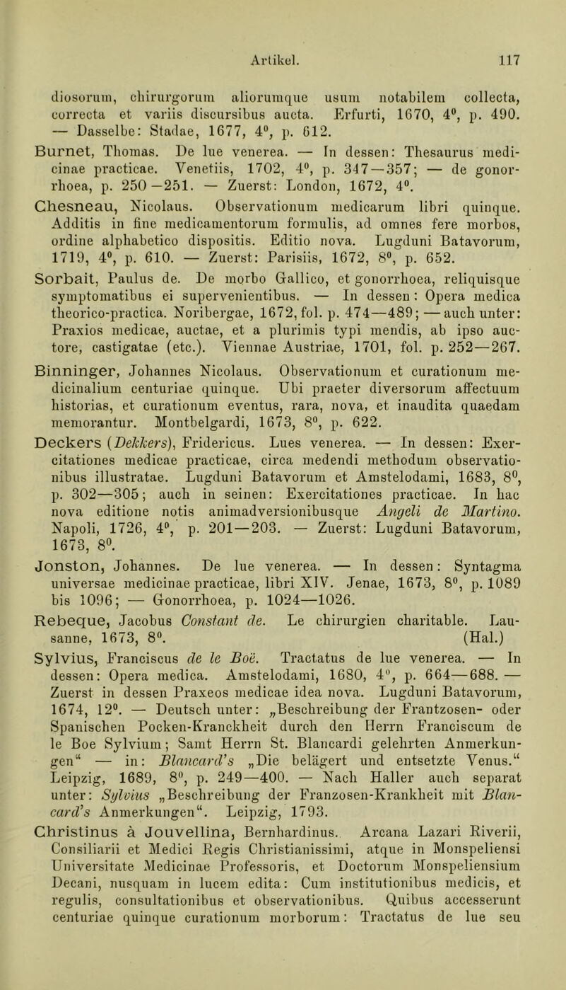 diosorum, cliirurgorum aliorumque usuin notabilem collecta, correcta et variis discursibus aucta. Erfurti, 1670, 4°, p. 490. — Dasselbe: Stadae, 1677, 4°, p. 612. Burnet, Thomas. De lue venerea. — In dessen: Thesaurus inedi- cinae practicae. Venetiis, 1702, 4°, p. 347 — 357; — de gonor- rhoea, p. 250—251. — Zuerst: London, 1672, 4°. Chesneau, Nicolaus. Observationum medicarum libri quinque. Additis in fine medioamentorum formulis, ad omnes fere morbos, ordine alphabetico dispositis. Editio nova. Lugduni Batavorum, 1719, 4°, p. 610. — Zuerst: Parisiis, 1672, 8°, p. 652. Sorbait, Paulus de. De morbo Gallico, et gonorrhoea, reliquisque symptomatibus ei supervenientibus. — In dessen : Opera medioa theorico-practica. Noribergae, 1672, fol. p. 474—489;—auch unter: Praxios medicae, auctae, et a plurimis typi mendis, ab ipso auc- tore, castigatae (etc.). Yiennae Austriae, 1701, fol. p. 252—267. Binninger, Johannes Nicolaus. Obsei'vationum et curationum me- dicinalium centuriae quinque. Ubi praeter diversorum affectuum historias, et curationum eventus, rara, nova, et inaudita quaedam memorantur. Montbelgardi, 1673, 8°, p. 622. Deckers (DeJekers), Fridericus. Lues venerea. — In dessen: Exer- citationes medicae practicae, circa medendi methodum observatio- nibus illustratae. Lugduni Batavorum et Amstelodami, 1683, 8°, p. 302—305; auch in seinen: Exercitationes practicae. In hac nova editione notis animadversionibusque Angeli de Ulartino. Napoli, 1726, 4°, p. 201 — 203. — Zuerst: Lugduni Batavorum, 1673, 8°. Jonston, Johannes. De lue venerea. — In dessen: Syntagma universae medicinae practicae, libri XIV. Jenae, 1673, 8°, p. 1089 bis 1096; — Gonorrhoea, p. 1024—1026. Rebeque, Jacobus Constant de. Le Chirurgien charitable. Lau- sanne, 1673, 8°. (Hai.) Sylvius, Eranciscus de le Boe. Tract.atus de lue venerea. — In dessen: Opera medica. Amstelodami, 1680, 4°, p. 664—688.— Zuerst in dessen Praxeos medicae idea nova. Lugduni Batavorum, 1674, 12°. — Deutsch unter: „Beschreibung der Frantzosen- oder Spanischen Pocken-Kranckheit durch den Herrn Franciscum de le Boe Sylvium; Samt Herrn St. Blancardi gelehrten Anmerkun- gen“ — in: Blnncard’s „Die belagert und entsetzte Venus.“ Leipzig, 1689, 8°, p. 249—400. — Nach Haller auch separat unter: Sylvius „Beschreibung der Franzosen-Kranklieit mit Blan- card’s Anmerkungen“. Leipzig, 1793. Christinus ä Jouvellina, Bernhardinus. Arcana Lazari Riverii, Consiliarii et Medici Regis Christianissimi, atque in Monspeliensi Universitate Medicinae Professoris, et Doctorum Monspeliensium Decani, nusquam in lucem edita: Cum institutionibus medicis, et regulis, consultationibus et observationibus. Quibus accesserunt centuriae quinque curationum morborum: Tractatus de lue seu