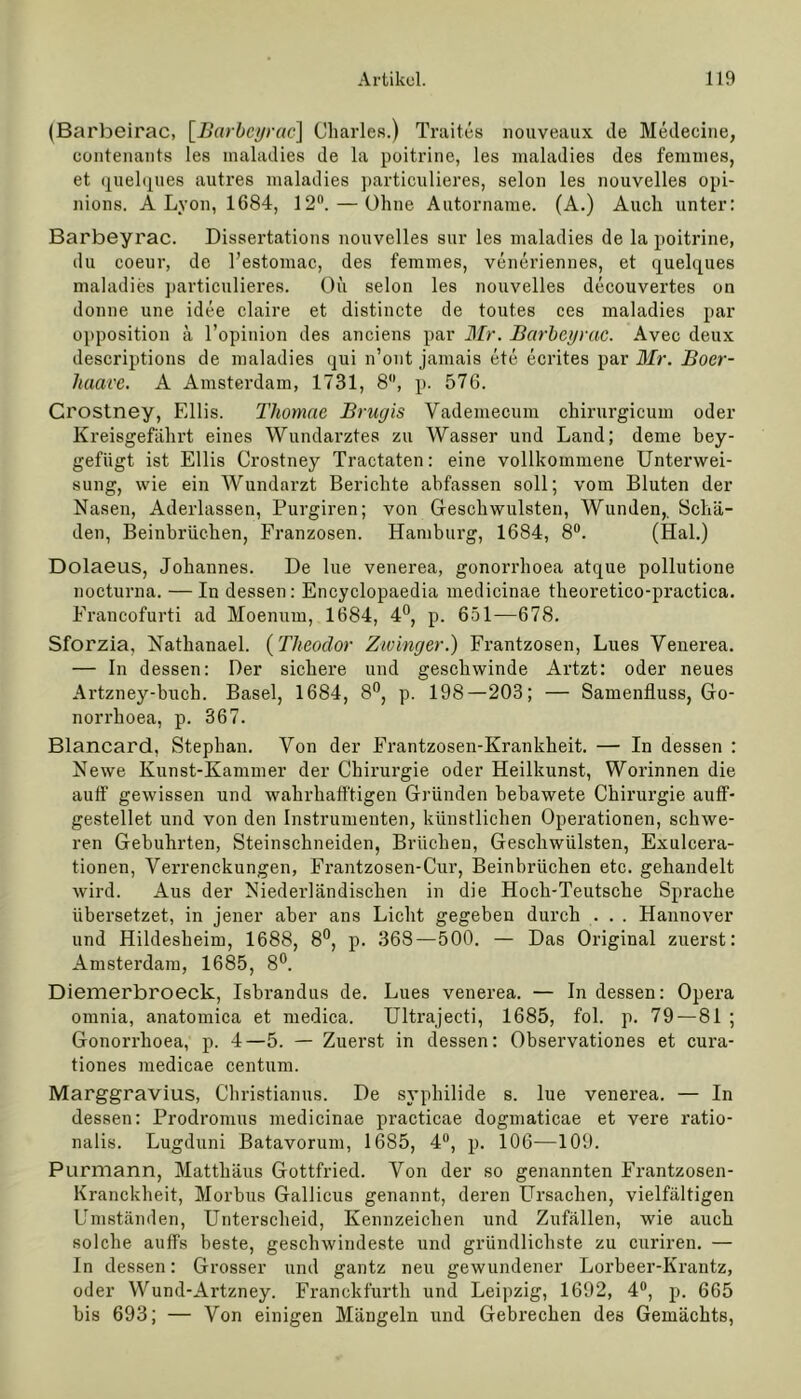 (Barbeirac, [Barbeyrac] Charles.) Traites nouveaux de Medecine, contenants les maladies de la poitrine, les maladies des femmes, et quelques autres maladies particulieres, selon les nouvelles opi- nions. A Lyon, 1684, 12°. — Ohne Autorname. (A.) Auch unter: Barbeyrac. Dissertations nouvelles sur les maladies de la poitrine, du coeur, de l’estomac, des femmes, veneriennes, et quelques maladies particulieres. Oii selon les nouvelles decouvertes on donne une idee claire et distincte de toutes ces maladies par Opposition ä l’opinion des anciens par Mr. Barbeyrac. Avec deux descriptions de maladies qui n’ont jamais ete ecrites par Mr. Boer- haave. A Amsterdam, 1731, 8, p. 576. Crostney, Ellis. Thomae Brugis Yademecum chirurgicum oder Kreisgefährt eines Wundarztes zu Wasser und Land; deme bey- gefiigt ist Ellis Crostney Tractaten: eine vollkommene Unterwei- sung, wie ein Wundarzt Berichte abfassen soll; vom Bluten der Nasen, Aderlässen, Purgiren; von Geschwülsten, Wunden,. Schä- den, Beinbrüchen, Franzosen. Hamburg, 1684, 8°. (Hai.) Dolaeus, Johannes. De lue venerea, gonorrhoea atque pollutione nocturna. — In dessen: Encyclopaedia medicinae theoretico-practica. Francofurti ad Moenum, 1684, 4°, p. 651—678. Sforzia, Nathanael. (Theodor Zwinger.) Frantzosen, Lues Yenerea. — In dessen: Der sichere und geschwinde Artzt: oder neues Artzney-buch. Basel, 1684, 8°, p. 198—203; — Samenfluss, Go- norrhoea, p. 367. Blancard, Stephan. Von der Frantzosen-Krankheit. — In dessen : Newe Kunst-Kammer der Chirurgie oder Heilkunst, Worinnen die auff gewissen und wahrhafftigen Gründen bebawete Chirurgie auff- gestellet und von den Instrumenten, künstlichen Operationen, schwe- ren Gebührten, Steinschneiden, Brüchen, Geschwülsten, Exulcera- tionen, Verrenckungen, Frantzosen-Cur, Beinbrüchen etc. gehandelt wird. Aus der Niederländischen in die Hoch-Teutsche Sprache übersetzet, in jener aber ans Licht gegeben durch . . . Hannover und Hildesheim, 1688, 8°, p. 368—500. — Das Original zuerst: Amsterdam, 1685, 8°. Diemerbroeck, Isbrandus de. Lues venerea. — In dessen: Opera omnia, anatomica et medica. Ultrajecti, 1685, fol. p. 79 —81 ; Gonorrhoea, p. 4—5. — Zuerst in dessen: Observationes et cura- tiones medicae centum. Marggravius, Christianus. De syphilide s. lue venerea. — In dessen: Prodromus medicinae practicae dogmaticae et vere ratio- nalis. Lugduni Batavorum, 1685, 4°, p. 106—109. Purmann, Matthäus Gottfried. Von der so genannten Frantzosen- Kranckheit, Morbus Gallicus genannt, deren Ursachen, vielfältigen Umständen, Unterscheid, Kennzeichen und Zufällen, wie auch solche auffs beste, geschwindeste und gründlichste zu curiren. — In dessen: Grosser und gantz neu gewundener Lorbeer-Krantz, oder Wund-Artzney. Franckfurth und Leipzig, 1692, 4°, p. 665 bis 693; — Von einigen Mängeln und Gebrechen des Gemächts,