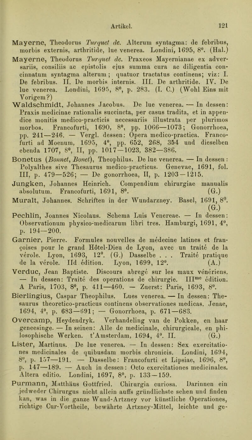 Mayerne, Theodoras Turquct de. Alterum syntagma: de febribas, morbiB externis, artbritide, lue venerea. Londini, 1695, 8°. (Hai.) Mayerne, Theodorus Turquct de. Praxeos Mayernianae ex adver- sariis, consiliis ac epistolis ejus summa cura ac diligentia con- cinnatum syntagma alterum ; quatuor tractatus continens; viz: I. De febribus. II. De morbis internis. III. De artbritide. IV. De lue venerea. Londini, 1695, 8°, p. 283. (I. C.J (Wohl Eins mit Vorigem?) Waldschmidt, Johannes Jacobus. De lue venerea. — In dessen: Praxis medicinae rationalis succincta, per casus tradita, et in appen- dice monitis medico-practicis necessariis illustrata per plurimos morbos. Francofurti, 1690, 8°, pp. 1066—1073; Gonorrhoen, pp. 241—246. — Vergl. dessen: Opera medico-practica. Franco- furti ad Moenum, 1695, 4°, pp. 652, 268, 354 und dieselben ebenda 1707, 8°, II, pp. 1017-1023, 382—386. Bonetus {Bonnet, Bonei), Theophilus. De lue venerea. — In dessen : Polyalthes sive Thesaurus medico-practicus. Genevae, 1691, fol. III, p. 479—526; — De gonorrhoea, II, p. 1203 — 1215. Jungken, Johannes Heinrich. Compendium chirurgiae manualis absolutum. Francofurti, 1691, 8°. (G.) Muralt, Johannes. Schriften in der Wundarzney. Basel, 1691, 8°. (G.) Pechlin, Joannes Nicolaus. Schema Luis Venereae. — In dessen: Observationum physico-medicarum libri tres. Hamburgi, 1691, 4U, p. 194—200. Garnier, Pierre. Formules nouvelles de medecine latines et fran- goises pour le grand Hötel-Dieu de Lyon, avec un traite de la veröle. Lyon, 1693, 12°. (G.) Dasselbe . . . Traite pratique de la veröle. Ild edition. Lyon, 1699, 12°. (A.) Verduc, Jean Baptiste. Discours abrege sur les maux veneriens. — In dessen: Traite des operations de Chirurgie. IIIme edition. A Paris, 1703, 8°, p. 411—460. — Zuerst: Paris, 1693, 8°. Bierlingius, Caspar Theophilus. Lues venerea. — In dessen: The- saurus theoretico-practicus continens observationes medicas. Jenae, 1694, 4°. p. 683—691; — Gonorrhoea, p. 671—683. Overcamp, Heydendryk. Verhandeling van de Pokken, en haar geneesinge.—Inseinen: Alle de medicinale, chirurgicale, en phi- losophische Werken. t’Amsterdam, 1694, 4°. II. (G.) Lister, Martinus. De lue venerea. — In dessen: Sex exercitatio- nes medicinales de quibusdam morbis chronicis. Londini, 1694, 8U, p. 157—191. — Dasselbe: Francofurti et Lipsiae, 1696, 8°, p. 147—189. — Auch indessen: Octo exercitationes medicinales. Altera editio. Londini, 1697, 8°, p. 133 —159. Purmann, Matthäus Gottfried. Chirurgia curiosa. Darinnen ein jedweder Chirurgus nicht allein auffs gründlichste sehen und finden kan, was in die ganze Wund-Artzney vor künstliche Operationes, richtige Cur-Vortheile, bewährte Artzney-Mittel, leichte und ge-