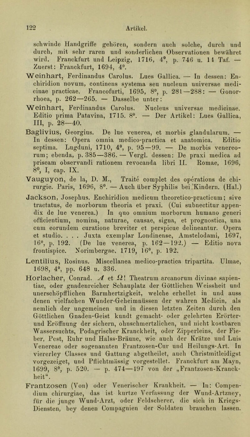 schwinde Handgriffe gehören, sondern auch solche, durch und durch, mit sehr raren und sonderlichen Observationen bewähret wird. Franekfurt und Leipzig, 1716, 4°, p. 746 u. 11 Taf. — Zuerst: Franekfurt, 1694, 4°. Weinhart, Ferdinandus Carolus. Lues Gallica. — In dessen: En- chiridion novum, continens systema seu nucleum universae medi- cinae practicae. Francofurti, 1695, 8°, p. 281—288: — Gonor- rhoea, p. 262—265. — Dasselbe unter: Weinhart, Ferdinandus Carolus. Nucleus universae medicinae. Editio prima Patavina, 1715. 8°. — Der Artikel: Lues Gallica, III, p. 28—40. Baglivius, Georgius. De lue venerea, et morbis glandularum. — In dessen: Opera omnia medico-practica et anatomica. Editio septima. Lugduni, 1710, 4°, p. 95 — 99. — De morbis venereo- rum; ebenda, p. 385—386. — Vergl. dessen: De praxi medica ad priscam observandi rationem revocanda libri II. Romae, 1696, 8°, I, cap. IX. Vauguyon, de la, D. M., Traite complet des operations de Chi- rurgie. Paris, 1696, 8°. — Auch über Syphilis bei,'Kindern. (Hai.) Jackson, Josephus. Enchiridion medicum theoretico-practicum; sive tractatus, de morborum theoria et praxi. (Cui subnectitur appen- dix de lue venerea.) In quo omnium morborum humano generi officientiuni, nomina, naturae, causae, signa, et prognostica, una cum eorundem curatione breviter et perspicue delineantur. Opera et studio. . . . Juxta exemplar Londinense, Amstelodami, 1697, 16°, p. 192. (De lue venerea, p. 162—192.) — Editio nova frontispice. Norimbergae, 1719, 16°, p. 192. Lentilius, Rosinus. Miscellanea medico-practica tripartita. Ulmae, 1698, 4°, pp. 648 u. 336. Horlacher, Conrad. ^ et fl! Theatrum arcanorum divinae sapien- tiae, oder gnadenreicher Schauplatz der Göttlichen Weissheit und unerschöpfflichen Barmhertzigkeit, welche erhellet in und auss denen vielfachen Wunder-Gekeimniissen der wahren Medicin, als nemlich der ungemeinen und in diesen letzten Zeiten durch den Göttlichen Gnaden-Geist kundt gemacht- oder gelehrten Erürter- und Eröffnung der sichern, ohnschmertzlichen, und nicht kostbaren Wassersuchts, Podagrischer Kranckheit, oder Zipperleins, der Fie- ber, Pest, Ruhr und Halss-Bräune, wie auch der Krätze und Luis Venereae oder sogenannten Frantzosen-Cur und Heilungs-Art. In viererley Classes und Gattung abgetheilet, auch Ghristmitleidigst vorgezeiget, und Pflichtmässig vorgestellet. Franekfurt am Mayn, 1699, 8°, p. 520. — p. 474—197 von der „Frantzosen-Kranck- heit“. Frantzosen (Von) oder Venerischer Krankheit. — In: Compen- dium chirurgiae, das ist kurtze Verfassung der Wund-Artzney, für die junge Wund-Arzt, oder Feldscherer, die sich in Kriegs- Diensten, bey denen Compagnien der Soldaten brauchen lassen.