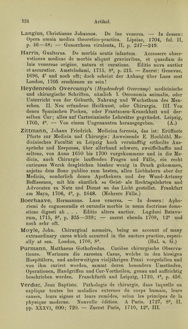 Langius, Christianus Johannes. De lue venerea. — In dessen: Opera orania medica theoretico-practica. Lipsiae, 1704, fol. II, p. 46—48; — Gonorrhoea virulenta, II, p. 247—249. Harris, Gualterus. De morbis acutis infantum. Accessere obser- vationes medicae de morbis aliquot gravioribus, et quaedam de luis venereae origine, natura et curatione. Editio nova auctior et accuratior. Amstelodami, 1715, 8°, p. 215. — Zuerst: Genevae, 1696, 4° und noch oft; doch scheint der Anhang über Lues erst London, 1705 erschienen zu sein! Heydenreich Overcamp’s (Hcydendrylc Overcamp) medicinische und chirurgische Schriften, nämlich I. Oeconomia animalis, oder Unterricht von der Geburth, Nahrung und Wachsthum des Men- schen. II. Neu erfundene Heilkunst, oder Chirurgia. III. Von denen Spanischen Pocken, oder Frantzosen-Kranckheit und der- selben Cur; alles auf Cartesianische Lehrsätze gegründet. Leipzig, 1705, 4°. — Von einem Ungenannten herausgegeben. (A.) Zittmann, Johann Friedrich. Medicina forensis, das ist: Erüffnete Pforte zur Medicin und Chirurgie; Anweisende E. Hochlöbl. Me- dicinischen Facultät zu Leipzig hoch vernünfftig ertheilte Aus- sprüche und Responsa, über allerhand schwere, zweiffelhaffte und seltene, von Anno 1650 bis 1700 vorgekommene und in die Me- dicin, auch Chirurgie lauffenden Fragen und Fälle, ein recht curieuses Werck desgleichen bissher wenig in Druck gekommen, anjetzo dem Bono publico zum besten, allen Liebhabern aber der Medicin, sonderlich denen Apothekern und der Wund-Artzney Beflissenen, mit hin sämtlich so Geist- als Rechtsgelehrten und Advocaten zu Nutz und Dienst an das Licht gestellet. Frankfurt am Mayn, 1706, 4°, p. 1648. (Mehrere Fälle.) Boerhaave, Hermannus. Lues venerea. — In dessen: Apho- rismi de cognoscendis et curandis morbis in usum doctrinae dome- sticae digesti ab . . . Editio altera auctior. Lugduni Batavo- rum, 1715, 8°, p. 335—339; — zuerst ebenda 1708, 12° und noch sehr oft. Moyle, John. Chirurgical memoirs, being an account of many extraordinary eures which occurred in the auctors practice, especi- ally at sea. London, 1708, 8°. (Hai. u. G.) Purmann, Matthaeus Gothofredus. Curiöse chirurgische Observa- tiones. Worinnen die raresten Casus, welche in den hiesigen Hospitälern, und anderweitigen vieljährigen Praxi vorgefallen und von ihm curiret worden, sammt deren besondern LTmständen, Operationen, Handgriffen und Cur-Vortheilen, genau und auffrichtig beschrieben werden. Franckfurth und Leipzig, 1710, 1°, p. 456. Verduc, Jean Baptiste. Pathologie de Chirurgie, dans laquelle on explique toutes les maladies externes du corps humain, leurs causes, leurs signes et leurs remedes, selon les principes de la physique moderne. Nouvelle edition. A Paris, 1727, Su, II, pp. XXXVT, 600; 720. — Zuerst Paris, 1710, 12°, III.