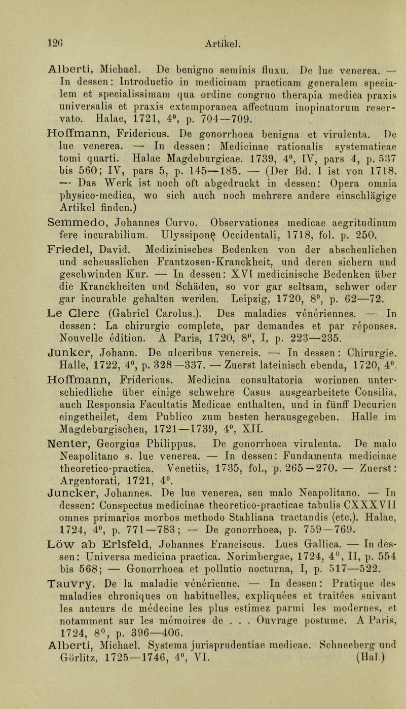 Alberti, Michael. De benigno seminis fluxu. De lue venerea. — Tn dessen: Introductio in medicinam practicam generalem specia- lem et specialissimam qua ordine congruo therapia medica praxis universalis et praxis exteinporanea affectuum inopinatorum reser- vato. Halae, 1721, 4°, p. 704—709. HofTmann, Fridericus. De gonorrhoea benigna et virulenta. De Ine venerea. — In dessen: Medicinae rationalis systematicae tomi qnarti. Halae Magdeburgicae. 1739, 4°, IV, pars 4, p. 537 bis 560; IV, pars 5, p. 145—185. — (Der Bd. I ist von 1718. — Das Werk ist noch oft abgedruckt in dessen: Opera omnia pbysico-medica, wo sieb auch noch mehrere andere einschlägige Artikel finden.) Semmedo, Johannes Curvo. Observationes medicae aegritudinum fere incurabilium. Ulyssipone Occidentali, 1718, fol. p. 250. Friedei, David. Medizinisches Bedenken von der abscheulichen und scheusslichen Frantzosen-Kranckheit, und deren sichern und geschwinden Kur. — In dessen: XVI medicinische Bedenken über die Kranckheiten und Schäden, so vor gar seltsam, schwer oder gar incurable gehalten werden. Leipzig, 1720, 8°, p. 62—72. Le Clerc (Gabriel Carolus.). Des maladies veneriennes. — In dessen: La Chirurgie complete, par demandes et par reponses. Nouvelle edition. A Paris, 1720, 8P, I, p. 223—235. Junker, Johann. De ulceribus venereis. — In dessen : Chirurgie. Halle, 1722, 4°, p. 328—337. — Zuerst lateinisch ebenda, 1720, 4°. HofTmann, Fridericus. Medicina consultatoria worinnen unter- schiedliche über einige schwehre Casus au.sgearbeitete Consilia, auch Responsia Facultatis Medicae enthalten, und in fünff Decurien eingetheilet, dem Publico zum besten herausgegeben. Halle im Magdeburgischen, 1721 —1739, 4°, XII. Nenter, Georgius Philippus. De gonorrhoea virulenta. De malo Neapolitano s. lue venerea. — In dessen: Fundamenta medicinae theoretico-practica. Venetiis, 1735, fol., p. 265 —270. — Zuerst: Argentorati, 1721, 4°. Juncker, Johannes. De lue venerea, seu malo Neapolitano. — In dessen: Conspectus medicinae theoretico-practicae tabulis CXXXVII omnes primarios morbos methodo Stabliana tractandis (etc.). Halae, 1721, 4°, p. 771—783; — De gonorrhoea, p. 759—769. LÖW ab Erlsfeld, Johannes Franciscus. Lues Gallica. — In des- sen: Universa medicina practica. Norimbergae, 1724, 4°, II, p. 554 bis 568; — Gonorrhoea et pollutio nocturna, I, p. 517—522. Tauvry. De la maladie venerienne. — In dessen: Pratique des maladies chroniques ou habituelles, expliquees et traitc.es suivant les auteurs de medecine les plus estimez parmi les modernes, et notamment sur les memoires de . . . Ouvrage postume. A Paris, 1724, 8°, p. 396—406. Alberti, Michael. Systema jurisprudentiae medicae. Schneeberg und