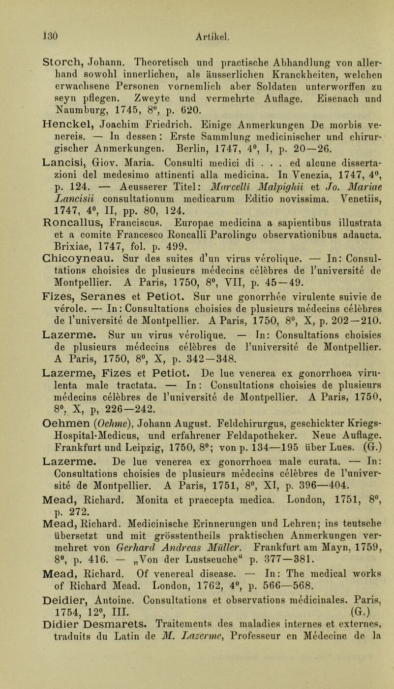 Storch, Johann. Theoretisch und practische Abhandlung von aller- hand sowohl innerlichen, als äusserlichen Kranckheiten, welchen erwachsene Personen vornemlich aber Soldaten unterworffen zu seyn pflegen. Zweyte und vermehrte Auflage. Eisenach und Naumburg, 1745, 8, p. 620. Henckel, Joachim Friedrich. Einige Anmerkungen De morbis ve- nereis. — In dessen : Erste Sammlung medicinischer und chirur- gischer Anmerkungen. Berlin, 1747, 4°, I, p. 20 — 26. Lancisi, Giov. Maria. Consulti medici di . . . ed alcune disserta- zioni del medesimo attinenti alla medicina. In Venezia, 1747, 4°, p. 124. — Aeusserer Titel: Marcelli Malpigläi et Jo. Mariae Lancisii consultationum medicarum Editio novissima. Venetiis, 1747, 4°, II, pp. 80, 124. Roncallus, Franciscus. Europae medicina a sapientibus illustrata et a comite Francesco Roncalli Parolingo observationibus adaucta. Brixiae, 1747, fol. p. 499. Chicoyneau. Sur des suites d’un virus verolique. — In: Consul- tations choisies de plusieurs medecins celebres de l’universite de Montpellier. A Paris, 1750, 8°, VII, p. 45 — 49. Fizes, Seranes et Petiot. Sur une gonorrhee virulente suivie de veröle. — In: Consultations choisies de plusieurs medecins celebres de l’universite de Montpellier. A Paris, 1750, 8°, X, p. 202 — 210. Lazerme. Sur un virus verolique. — In: Consultations choisies de plusieurs medecins celebres de l’universite de Montpellier. A Paris, 1750, 8°, X, p. 342-348. Lazerme, Fizes et Petiot. De lue venerea ex gonorrhoea viru- lenta male tractata. — In: Consultations choisies de plusieurs medecins celebres de l’universite de Montpellier. A Paris, 1750, 8°, X, p, 226—242. Oehmen (Oelmie), Johann August. Feldchirurgus, geschickter Kriegs- Hospital-Medicus, und erfahrener Feldapotheker. Neue Auflage. Frankfurt und Leipzig, 1750,8°; von p. 134—195 über Lues. (G.) Lazerme. De lue venerea ex gonorrhoea male curata. — In: Consultations choisies de plusieurs medecins celebres de l’univer- site de Montpellier. A Paris, 1751, 8°, XI, p. 396—404. Mead, Richard. Monita et praecepta medica. London, 1751, 8°, p. 272. Mead, Richard. Medicinische Erinnerungen und Lehren; ins teutsche übersetzt und mit grösstentheils praktischen Anmerkungen ver- mehret von Gerhard Andreas Midier. Frankfurt am Mayn, 1759, 8°, p. 416. — »Von der Lustseuche“ p. 377 — 381. Mead, Richard. Of venereal disease. — In: The medical works of Richard Mead. London, 1762, 4°, p. 566—568. Deidier, Antoine. Consultations et observations medicinales. Paris, 1754, 12°, III. (G.) Didier Desmarets. Traitements des maladies internes et externes, traduits du Latin de M. Lazerme, Professeur en Medecine de la