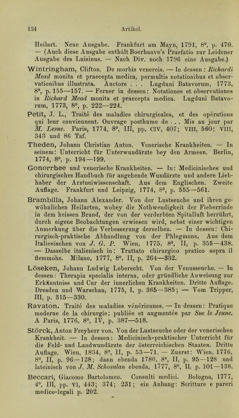 Heilart. Neue Ausgabe. Frankfurt am Mayn, 1791, 8n, ]>. 470. — (Auch diese Ausgabe enthält Boerhaave’s Praefatio zur Leidener Ausgabe des Luisinus. — Nach Div. noch 1796 eine Ausgabe.) Wintringham, Clifton. De morbis venereis. — In dessen : Richardi Mend monita et praecepta medica, permultis notationibus et obser- vationibus illustrata. Auctore . . . Lugduni Batavorum, 1773, 8°, p. 155—157. — Ferner in dessen: Notationen et observationes in Richard Mead monita et praecepta medica. Lugduni Batavo- rum, 1773, 8°, p. 222—224. Petit, J. L., Traite des maladies chirurgicales, et des operations qui leur conviennent. Ouvrage posthume de . . . Mis au jour par M. Lesne. Paris, 1774, 8°, III, pp. CIV, 407; VIII, 560; VIII, 343 und 86 Taf. Theden, Johann Christian Anton. Venerische Krankheiten. — In seinem: Unterricht für Unterwundärzte bey den Armeen. Berlin, 1774, 8°, p. 194—199. Gonorrhee und venerische Krankheiten. — In: Medicinisches und chirurgisches Handbuch für angehende Wundärzte und andere Lieb- haber der Arztneiwissenschaft. Aus dem Englischen. Zweite Auflage. Frankfurt und Leipzig, 1774, 8°, p. 555—561. Brambilla, Johann Alexander. Von der Lustseuche und ihren ge- wöhnlichen Heilarten, wobey die Nothwendigkeit der Fieberrinde in dem heissen Brand, der von der verderbten Spitalluft herrührt, durch eigene Beobachtungen erwiesen wird, nebst einer wichtigen Anmerkung über die Verbesserung derselben. — In dessen: Chi- rurgisch-praktische Abhandlung von der Phlegmone. Aus dem Italienischen von J. Gr. P. Wien, 1775, 8°, II, p. 355 — 438. — Dasselbe italienisch in: Trattato chirurgico pratico sopra il flemmohe. Milano, 1777, 8°, II, p. 264—332. Löseken, Johann Ludwig Leberecht. Von der Venusseuche. — In dessen: Therapia specialis interna, oder gründliche Anweisung zur Erkänntniss und Cur der innerlichen Krankheiten. Dritte Auflage. Dresden und Warschau, 1775, I, p. 365 — 385; — Vom Tripper, III, p. 315-330. Ravaton. Traite des maladies veneriennes. — In dessen: Pratique moderne de la Chirurgie; publiee et augmentee par Sue le Jcunc. A Paris, 1776, 8°, IV, p. 387—518. Störck, Anton Freyherr von. Von der Lustseuche oder der venerischen Krankheit. — In dessen: Medicinisch-praktischer Unterricht für die Feld- und Landwundärzte der österreichischen Staaten. Dritte Auflage. Wien, 1834, 8°, II, p. 53—71. — Zuerst: Wien, 1776, 8°, II, p. 96—128; dann ebenda 1780, 8°, II, p. 95 — 128 und lateinisch von J. M. Schostdan ebenda, 1777, 8°, II, p. 101 — 136. Beccari, Giacomo Bartolomeo. Consulti medici. Bologna, 1777, 4, III, pp. VI, 443; 374; 231; ein Anhang: Scritture e pareri medico-legali p. 202.