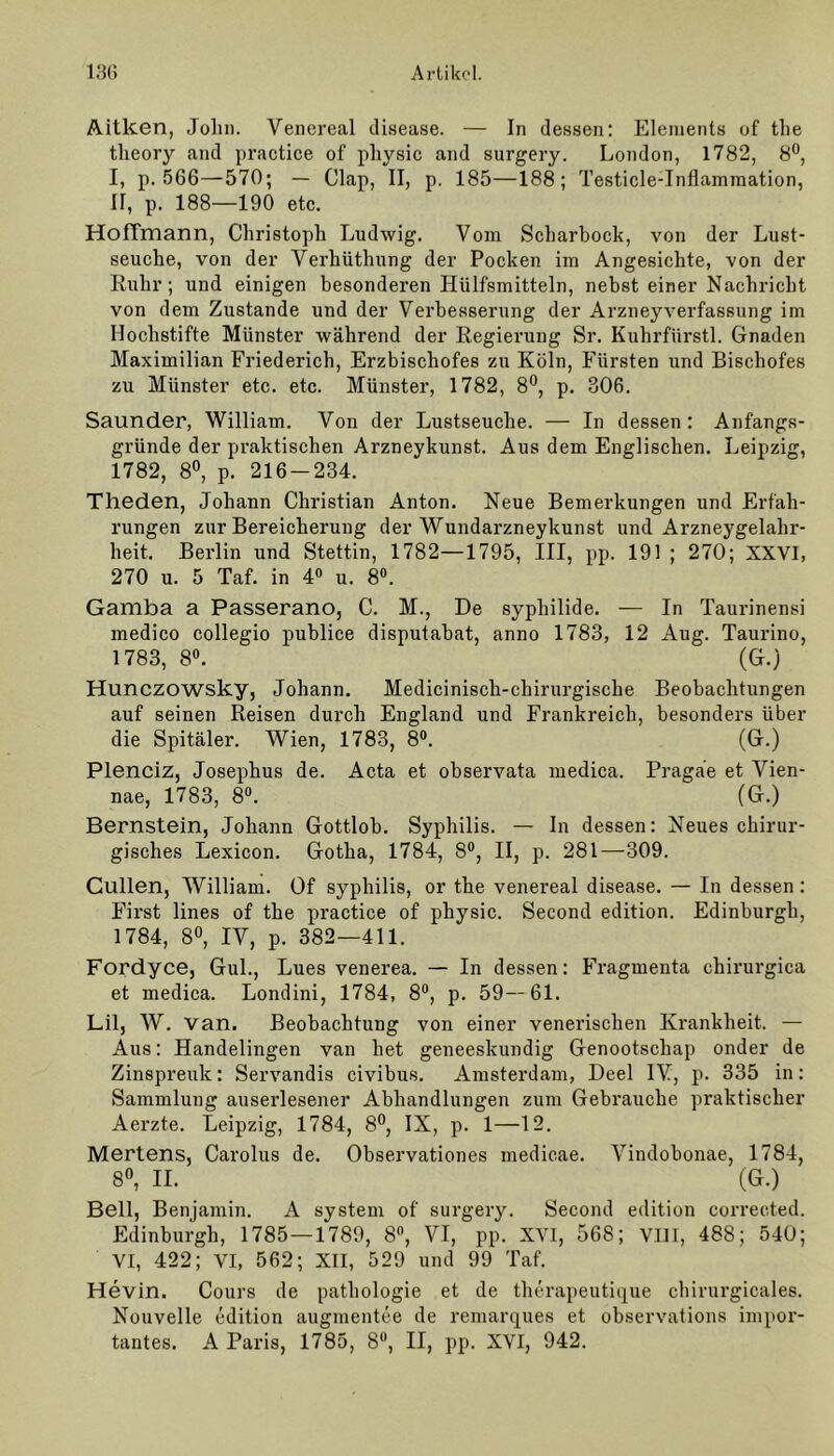 Aitken, Johl). Venereal disease. — In dessen: Elements of the tlieory and practice of physic and surgery. London, 1782, 8°, I, p. 566—570; — Clap, II, p. 185—188; Testicle-Inflammation, II, p. 188—190 etc. HofTmann, Christoph Ludwig. Vom Scharbock, von der Lust- seuche, von der Verhütlning der Pocken im Angesichte, von der Ruhr; und einigen besonderen Hülfsmitteln, nebst einer Nachricht von dem Zustande und der Verbesserung der Arzneyverfassung im Hochstifte Münster während der Regierung Sr. Kuhrfürstl. Gnaden Maximilian Friederich, Erzbiscliofes zu Köln, Fürsten und Bischofes zu Münster etc. etc. Münster, 1782, 8°, p. 306. Saunder, William. Von der Lustseuche. — In dessen: Anfangs- gründe der praktischen Arzneykunst. Aus dem Englischen. Leipzig, 1782, 8°, p. 216-234. Theden, Johann Christian Anton. Neue Bemerkungen und Erfah- rungen zur Bereicherung der Wundarzneykunst und Arzneygelahr- heit. Berlin und Stettin, 1782—1795, III, pp. 191 ; 270; XXVI, 270 u. 5 Taf. in 4° u. 8°. Gamba a Passerano, C. M., De syphilide. — In Taurinensi medico collegio publice disputabat, anno 1783, 12 Aug. Taurino, 1783, 8°. (G.) Hunczowsky, Johann. Medicinisch-chirurgische Beobachtungen auf seinen Reisen durch England und Frankreich, besonders über die Spitäler. Wien, 1783, 8°. (G.) Plenciz, Josephus de. Acta et observata medica. Pragäe et Vien- nae, 1783, 8°.  (G.) Bernstein, Johann Gottlob. Syphilis. — In dessen: Neues chirur- gisches Lexicon. Gotha, 1784, 8°, II, p. 281—309. Güllen, William. Of Syphilis, or the venereal disease. — In dessen: First lines of the practice of physic. Second edition. Edinburgh, 1784, 8°, IV, p. 382—411. Fordyce, Gul., Lues venerea. — In dessen: Fragmenta chirurgica et medica. Londini, 1784, 8°, p. 59—61. Lil, W. van. Beobachtung von einer venerischen Krankheit. — Aus: Handelingen van liet geneeskundig Genootsckap onder de Zinspreuk: Servandis civibus. Amsterdam, Deel IV, p. 335 in: Sammlung auserlesener Abhandlungen zum Gebrauche praktischer Aerzte. Leipzig, 1784, 8°, IX, p. 1—12. Mertens, Carolus de. Observationes medicae. Vindobonae, 1784, 8°, II. (G.) Bell, Benjamin. A System of surgery. Second edition corrected. Edinburgh, 1785 — 1789, 8°, VI, pp. XVI, 568; VIII, 488; 540; VI, 422; VI, 562; XII, 529 und 99 Taf. Hevin. Cours de patliologie et de therapeutique chirurgicales. Nouvelle edition augmentee de remarques et observations impor- tantes. A Paris, 1785, 8, II, pp. XVI, 942.