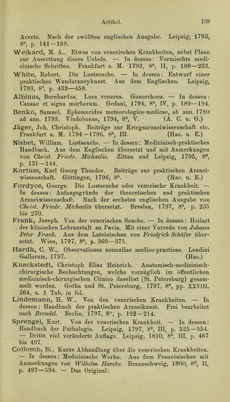 Aerzte. Nach der zwölften englischen Ausgabe. Leipzig, 1793, 8°, p. 141-159. Weikard, M. A., Etwas von venerischen Krankheiten, nebst Plane zur Ausrottung dieses Uebels. — In dessen: Vermischte medi- cinische Schriften. Frankfurt a. M. 1793, 8°, II, p. 198 — 233. White, Robert. Die Lustseuche. — In dessen: Entwurf einer praktischen Wundarzneykunst. Aus dem Englischen. Leipzig, 1793, 8°, p. 432—458. Albinus, Bernhardus. Lues venerea. Gonorrlioea. — In dessen : Causae et signa morborum. Gedani, 1794, 8°, IV, p. 189—194. Benkö, Samuel. Ephemerides meteorologico-medicae, ab ann. 1780 ad ann. 1793. Vindobonae, 1794, 8°, V. (A. C. u. G.) Jäger, Joh. Christoph. Beiträge zur Kriegsarzneiwissenschaft etc. Frankfurt a. M. 1794 —1796, 8°, III. (Hac. u. E.) Nisbet, William. Lustseuche. — In dessen: Medicinisch-praktisclies Handbuch. Aus dem Englischen übersetzt und mit Anmerkungen von Christ. Friedr. Michaelis. Zittau und Leipzig, 1795, 8°, p. 131—144. Kortum, Karl Georg Theodor. Beiträge zur pi’aktischen Arznei- wissenschaft. Göttingen, 1796, 8°. (Hac. u. E.) Fordyce, George. Die Lustseuche oder venerische Krankheit. — In dessen: Anfangsgründe der theoretischen und praktischen Arzneiwissenschaft. Nach der sechsten englischen Ausgabe von Christ. Friedr. Michaelis übersetzt. Breslau, 1797, 8°, p. 235 bis 270. Frank, Joseph. Von der venerischen Seuche. — In dessen: Heilart der klinischen Lehranstalt zu Pavia. Mit einer Vorrede von Johann Feter Frank. Aus dem Lateinischen von Friedrich Schäfer über- setzt. Wien, 1797, 8°, p. 360—375. Hardh, C. W., Observationes nonnullae medico-practicae. Londini Gallorum, 1797. (Hac.) Knackstedt, Christoph Elias Heinrich. Anatomisch-medicinisch- chirurgische Beobachtungen, welche vorzüglich im öffentlichen medicinisch-chirurgischen Clinico daselbst (St. Petersburg) gesam- melt worden. Gotha und St. Petersburg, 1797, 8°, pp. XXVIII, 264, u. 1 Tab. in fol. Lindemann, H. W., Von den venerischen Krankheiten. — In dessen : Handbuch der praktischen Arzneikunst. Frei bearbeitet nach Brendel. Berlin, 1797, 8°, p. 192 — 214. Sprengel, Kurt. Von der venerischen Krankheit. — In dessen: Handbuch der Pathologie. Leipzig, 1797, 8°, III, p. 525 — 554. — Dritte viel veränderte Auflage. Leipzig, 1810, 8°, III, p. 467 bis 497. Collomb, Bi., Kurze Abhandlung über die venerischen Krankheiten. — In dessen: Medicinische Werke. Aus dem Französischen mit Anmerkungen von Wilhelm Harchc. Braunschweig, 1800, 8°, II, p. 497—594. — Das Original: