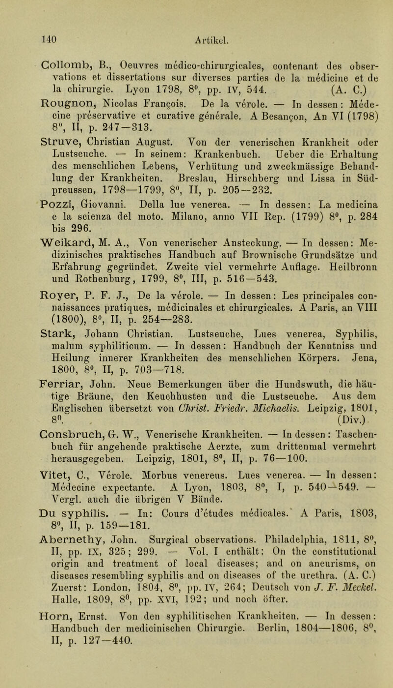 Collomb, B., Oeuvres medico-chirurgicales, contenant des obser- vations et dissertations sur diverses parties de la medicine et de la Chirurgie. Lyon 1798, 8°, pp. IV, 544. (A. C.) Rougnon, Nicolas Frangois. De la veröle. — In dessen: Mede- cine preservative et curative generale. A Besangon, An YI (1798) 8°, II, p. 247 — 313. Struve, Christian August. Von der venerischen Krankheit oder Lustseuche. — In seinem: Krankenbuch. Ueber die Erhaltung des menschlichen Lebens, Verhütung und zweckmässige Behand- lung der Krankheiten. Breslau, Hirschberg und Lissa in Süd- preussen, 1798—1799, 8°, II, p. 205 — 232. Pozzi, Giovanni. Deila lue venerea. — In dessen: La medicina e la scienza del moto. Milano, anno VII Rep. (1799) 8°, p. 284 bis 296. Weikard, M. A., Von venerischer Ansteckung. — In dessen: Me- dizinisches praktisches Handbuch auf Brownische Grundsätze und Erfahrung gegründet. Zweite viel vermehrte Auflage. Heilbronn und Rothenburg, 1799, 8°, III, p. 516 — 543. Royer, P. F. J., De la veröle. — In dessen: Les principales con- naissances pratiques, medicinales et chirurgicales. A Paris, an VIII (1800), 8°, II, p. 254—283. Stark, Johann Christian. Lustseuche, Lues venerea, Syphilis, malum syphiliticum. — In dessen: Handbuch der Kenntniss und Heilung innerer Krankheiten des menschlichen Körpers. Jena, 1800, 8°, II, p. 703—718. Ferriar, John. Neue Bemerkungen über die Hundswuth, die häu- tige Bräune, den Keuchhusten und die Lustseuche. Aus dem Englischen übersetzt von Christ. Friedr. Michaelis. Leipzig, 1801, 8°. (Div.) Consbruch, G. W., Venerische Krankheiten. — In dessen : Taschen- buch für angehende praktische Aerzte, zum drittenmal vermehrt herausgegeben. Leipzig, 1801, 8°, II, p. 76—100. Vitet, C., Veröle. Morbus venereus. Lues venerea. — In dessen: Medecine expectante. A Lyon, 1803, 8°, I, p. 540 — 549. — Vergl. auch die übrigen V Bände. Du syphilis. — In: Cours d’etudes medicales. A Paris, 1803, 8°, II, p. 159 — 181. Abernethy, John. Surgical observations. Philadelphia, 1811, 8°, II, pp. IX, 325; 299. — Vol. I enthält : On the constitutional origin and treatment of local diseases; and on aneurisms, on diseases resembling syphilis and on diseases of the urethra. (A. C.) Zuerst: London, 1804, 8°, pp. IV, 264; Deutsch von J. F. Meckel. Halle, 1809, 8°, pp. XVI, 192; und noch öfter. Horn, Ernst. Von den syphilitischen Krankheiten. — In dessen: Handbuch der medicinischen Chirurgie. Berlin, 1804—1806, 8°, II, p. 127—440.