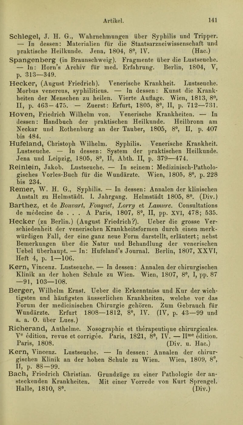 Schlegel, ,T. H. G., Wahrnehmungen über Syphilis und Tripper. — In dessen: Materialien für die Staatsarzneiwissenschaft und praktische Heilkunde. Jena, 1804, 8°, IV. (Hac.) Spangenberg (in Braunschweig). Fragmente über die Lustseueke. — In: Horn’s Archiv für med. Erfahrung. Berlin, 1804, V, p. 313—349. Hecker, (August Friedrich). Venerische Krankheit. Lustseuche. Morbus venereus, syphiliticus. — In dessen: Kunst die Krank- heiten der Menschen zu heilen. Vierte Auflage. Wien, 1813, 8°, II, p. 463—475. — Zuerst: Erfurt, 1805, 8°, II, p. 712—731. Hoven, Friedrich Wilhelm von. Venerische Krankheiten. — In dessen: Handbuch der praktischen Heilkunde. Heilbronn am Neckar und Rothenburg an der Tauber, 1805, 8°, II, p. 407 bis 484. Hufeland, Christoph Wilhelm. Syphilis. Venerische Krankheit. Lustseuche. — In dessen: System der praktischen Heilkunde. Jena und Leipzig, 1805, 8°, II, Abth. II, p. 379—474. Reinlein, Jakob. Lustseuche. — In seinem: Medizinisch-Patholo- gisches Vorles-Buch für die Wundärzte. Wien, 1805, 8°, p. 228 bis 234. Remer, W. H. G., Syphilis. — In dessen: Annalen der klinischen Anstalt zu Helmstädt. I. Jahrgang. Helmstädt 1805, 8°. (Div.) Barthez, et de Bouvart, Fouyuct, Lorry et Lamure. Consultations de medecine de . . . A Paris, 1807, 8°, II, pp. XVI, 478; 535. Hecker (zu Berlin.) (August Friedrich?). Ueber die grosse Ver- schiedenheit der venerischen Krankheitsformen durch einen merk- würdigen Fall, der eine ganz neue Form dai’stellt, erläutert; nebst Bemerkungen über die Natur und Behandlung der venerischen Uebel überhaupt. — In: Hufeland’s Journal. Berlin, 1807, XXVI, Heft 4, p. 1—106. Kern, Vincenz. Lustseuche. — In dessen: Annalen der chirurgischen Klinik an der hohen Schule zu Wien. Wien, 1807, 8°, I, pp. 87 —91, 103—108. Berger, Wilhelm Ernst. Ueber die Erkenntniss und Kur der wich- tigsten und häufigsten äusserlichen Krankheiten, welche vor das Forum der medicinischen Chirurgie gehören. Zum Gebrauch für Wundärzte. Erfurt 1808—1812, 8°, IV. (IV, p. 43—99 und a. a. 0. über Lues.) Richerand, Anthelme. Nosographie et therapeutique chirurgicales. Ve edition, revue et corrigee. Paris, 1821, 8°, IV. — IIme edition. Paris, 1808. (Div. u. Hac.) Kern, ViDcenz. Lustseuche. — In dessen: Annalen der chirur- gischen Klinik an der hohen Schule zu Wien. Wien, 1809, 8ft, II, p. 88—99. Bach, Friedrich Christian. Grundzüge zu einer Pathologie der an- steckenden Krankheiten. Mit einer Vorrede von Kurt Sprengel. Halle, 1810, 8°. (Div.)