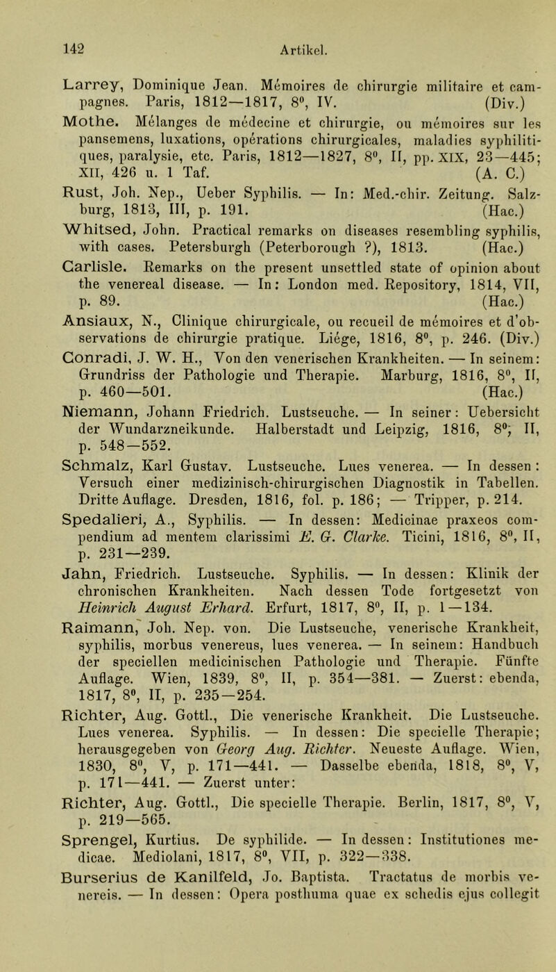 Larrey, Dominique Jean. Memoires de Chirurgie militaire et cam- pagnes. Paris, 1812—1817, 8°, IV. (Div.) Mothe. Melanges de medecine et Chirurgie, ou memoires sur les pansemens, luxations, operations chirurgicales, maladies syphiliti- ques, paralysie, etc. Paris, 1812—1827, 8°, II, pp. XIX, 23—445; XII, 426 u. 1 Taf. (A. C.) Rust, Joh. Nep., Ueber Syphilis. — In: Med.-chir. Zeitung. Salz- burg, 1813, III, p. 191. (Hac.) Whitsed, John. Practical remarks on diseases resembling Syphilis, with cases. Petersburgh (Peterborough ?), 1813. (Hac.) Carlisle. Remarks on the present unsettled state of opinion about the venereal disease. — In: London med. Repository, 1814, VII, p. 89. (Hac.) Ansiaux, N., Clinique chirurgicale, ou recueil de memoires et d’ob- servations de Chirurgie pratique. Liege, 1816, 8°, p. 246. (Div.) Gonradi, J. W. H., Yon den venerischen Krankheiten. — In seinem: Grundriss der Pathologie und Therapie. Marburg, 1816, 8°, II, p. 460—501. (Hac.) Niemann, Johann Friedrich. Lustseuche. — In seiner: Uebersicht der Wundarzneikunde. Halberstadt und Leipzig, 1816, 8°, II, p. 548-552. Schmalz, Karl Gustav. Lustseuche. Lues venerea. — In dessen : Versuch einer medizinisch-chirurgischen Diagnostik in Tabellen. Dritte Auflage. Dresden, 1816, fol. p. 186; — Tripper, p. 214. Spedalieri, A., Syphilis. — In dessen: Medicinae praxeos eom- pendium ad mentem clarissimi E. G. Clarlce. Ticini, 1816, 8°, II, p. 231—239. Jahn, Friedrich. Lustseuche. Syphilis. — In dessen: Klinik der chronischen Krankheiten. Nach dessen Tode fortgesetzt von Heinrich August Erhard. Erfurt, 1817, 8°, II, p. 1 —134. Raimann, Joh. Nep. von. Die Lustseuche, venerische Krankheit, syphilis, morbus venereus, lues venerea. — In seinem: Handbuch der speciellen medicinisehen Pathologie und Therapie. Fünfte Auflage. Wien, 1839, 8°, II, p. 354—381. — Zuerst: ebenda, 1817, 8°, II, p. 235-254. Richter, Aug. Gottl., Die venerische Krankheit. Die Lustseuche. Lues venerea. Syphilis. — In dessen: Die specielle Therapie; herausgegeben von Georg Aug. Richter. Neueste Auflage. Wien, 1830, 8n, Y, p. 171—441. — Dasselbe ebenda, 1818, 8°, Y, p. 171—441. — Zuerst unter: Richter, Aug. Gottl., Die specielle Therapie. Berlin, 1817, 8°, Y, p. 219—565. Sprengel, Kurtius. De syphilide. — In dessen: Institutiones me- dicae. Mediolani, 1817, 8°, VII, p. 322—338. Burserius de Kanilfeld, Jo. Baptista. Tractatus de morbis ve- nereis. — In dessen: Opera posthuma quae ex schedis ejus collegit