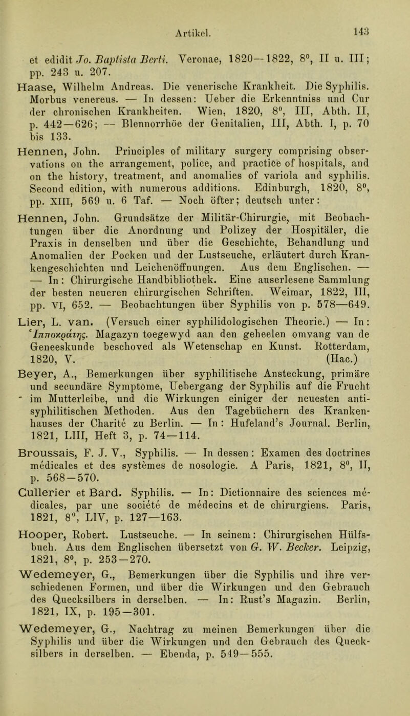 et edidit Jo. Baptista Berti. Veronae, 1820—1822, 8°, II u. III; pp. 243 u. 207. Haase, Wilhelm Andreas. Die venerische Krankheit. Die Syphilis. Morbus venereus. — In dessen: Ueber die Erkenntniss und Cur der chronischen Krankheiten. Wien, 1820, 8°, III, Abth. II, p. 442 — 626; — Blennorrhoe der Genitalien, III, Abth. I, p. 70 bis 133. Hennen, John. Priuciples of military surgery comprising obser- vations on the arrangement, police, and practice of hospitals, and on the history, treatrnent, and anomalies of variola and syphilis. Second edition, with numerous additions. Edinburgh, 1820, 8°, pp. XIII, 569 u. 6 Taf. — Noch öfter; deutsch unter: Hennen, John. Grundsätze der Militär-Chirurgie, mit Beobach- tungen über die Anordnung und Polizey der Hospitäler, die Praxis in denselben und über die Geschichte, Behandlung und Anomalien der Pocken und der Lustseuche, erläutert durch Kran- kengeschichten und Leichenöffnungen. Aus dem Englischen. — — In: Chirurgische Handbibliothek. Eine auserlesene Sammlung der besten neueren chirurgischen Schriften. Weimar, 1822, III, pp. YI, 652. — Beobachtungen über Syphilis von p. 578—649. Lier, L. van. (Versuch einer syphilidologischen Theorie.) — In: cInTioy.QäiT]<;. Magazyn toegewyd aan den geheelen omvang van de Geneeskunde beschoved als Wetenschap en Kunst. Rotterdam, 1820, V. (Hac.) Beyer, A., Bemerkungen über syphilitische Ansteckung, primäre und secundäre Symptome, Uebergang der Syphilis auf die Frucht ' im Mutterleibe, und die Wirkungen einiger der neuesten anti- syphilitischen Methoden. Aus den Tagebüchern des Kranken- hauses der Charite zu Berlin. — In : Hufeland’s Journal. Berlin, 1821, LIII, Heft 3, p. 74 — 114. Broussais, F. J. V., Syphilis. — In dessen : Examen des doctrines medicales et des systemes de nosologie. A Paris, 1821, 8fl, II, p. 568-570. Cullerier et Bard. Syphilis. — In: Dictionnaire des Sciences me- dicales, par une societe de medecins et de chirurgiens. Paris, 1821, 8°, LIV, p. 127—163. Hooper, Robert. Lustseuche. — In seinem : Chirurgischen Hiilfs- buch. Aus dem Englischen übersetzt von G. W. Becker. Leipzig, 1821, 8°, p. 253-270. Wedemeyer, G., Bemerkungen über die Syphilis und ihre ver- schiedenen Formen, und über die Wirkungen und den Gebrauch des Quecksilbers in derselben. — In: Rust’s Magazin. Berlin, 1821, IX, p. 195—301. Wedemeyer, G., Nachtrag zu meinen Bemerkungen über die Syphilis und über die Wirkungen und den Gebrauch des Queck- silbers in derselben. — Ebenda, p. 549—555.