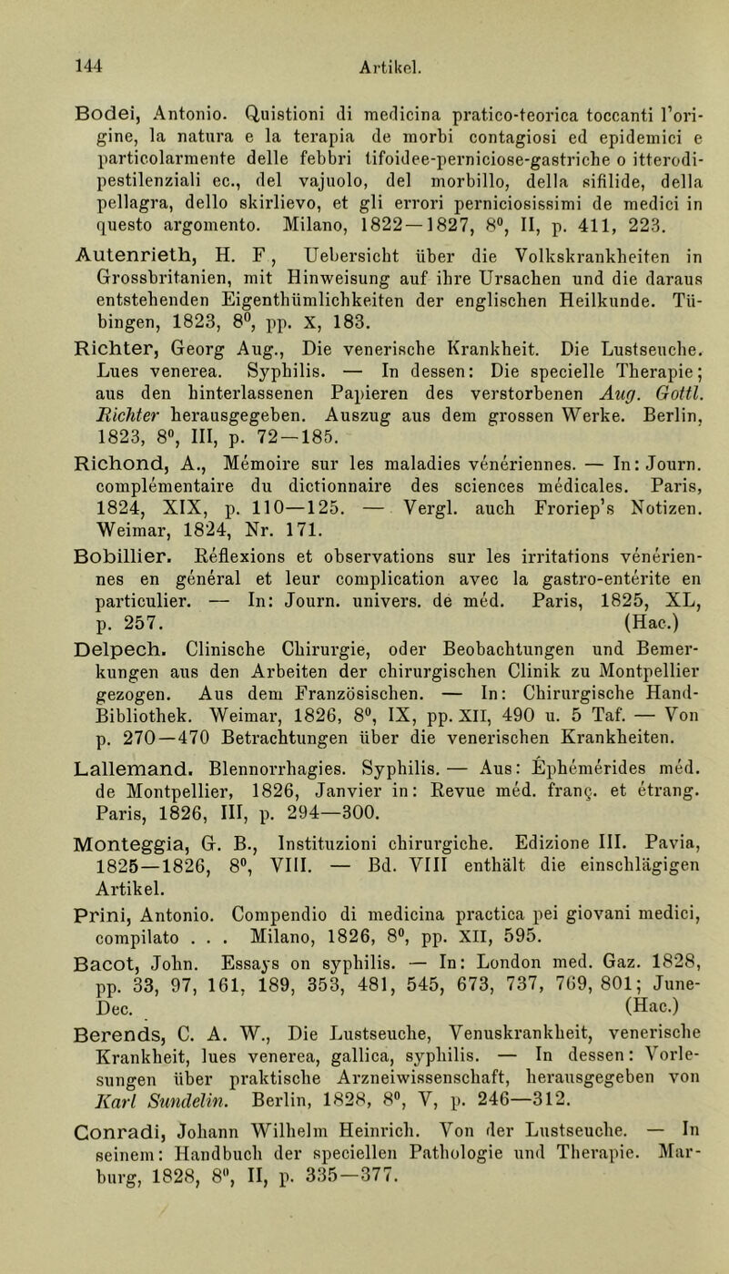 Bodei, Antonio. Quistioni di medicina pratico-teorica toccanti l’ori- gine, la natura e la terapia de morbi contagiosi ed epidemici e particolarmente delle febbri tifoidee-perniciose-gastriche o itterodi- pestilenziali ec., del vajuolo, del morbillo, della sifilide, della pellagra, dello skirlievo, et gli errori perniciosisRimi de medici in questo argomento. Milano, 1822—1827, 8°, II, p. 411, 223. Alitenrieth, H. F, Uebersicht über die Volkskrankbeiten in Grossbritanien, mit Hinweisung auf ihre Ursachen und die daraus entstehenden Eigenthiimlichkeiten der englischen Heilkunde. Tü- bingen, 1823, 8°, pp. X, 183. Richter, Georg Aug., Die venerische Krankheit. Die Lustseuche. Lues venerea. Syphilis. — In dessen: Die specielle Therapie; aus den hinterlassenen Papieren des verstorbenen Aug. Gottl. Richter herausgegeben. Auszug aus dem grossen Werke. Berlin, 1823, 8°, III, p. 72-185. Richond, A., Memoire sur les maladies veneriennes. — In: Journ. complementaire du dictionnaire des Sciences medicales. Paris, 1824, XIX, p. 110—125. — Vergl. auch Froriep’s Notizen. Weimar, 1824, Nr. 171. Bobillier. Reflexions et observations sur les irritations venerien- nes en general et leur complication avec la gastro-enterite en particulier. — In: Journ. univers. de med. Paris, 1825, XL, p. 257. (Hac.) Delpech. Clinische Chirurgie, oder Beobachtungen und Bemer- kungen aus den Arbeiten der chirurgischen Clinik zu Montpellier gezogen. Aus dem Französischen. — In: Chirurgische Hand- Bibliothek. Weimar, 1826, 8°, IX, pp. XII, 490 u. 5 Taf. — Von p. 270—470 Betrachtungen über die venerischen Krankheiten. Lallemand. Blennorrhagies. Syphilis.— Aus: Ephemerides med. de Montpellier, 1826, Janvier in: Revue med. frang. et etrang. Paris, 1826, III, p. 294—300. Monteggia, G. B., Instituzioni chirurgiche. Edizione III. Pavia, 1825—1826, 8°, VIII. — Bd. VIII enthält die einschlägigen Artikel. Prini, Antonio. Compendio di medicina practica pei giovani medici, compilato . . . Milano, 1826, 8°, pp. XII, 595. Bacot, John. Essays on syphilis. — In: London med. Gaz. 1828, pp. 33, 97, 161, 189, 353, 481, 545, 673, 737, 769,801; June- Dec. (Hac.) Berends, C. A. W., Die Lustseuche, Venuskrankheit, venerische Krankheit, lues venerea, gallica, syphilis. — In dessen: Vorle- sungen über praktische Arzneiwissenschaft, herausgegeben von Karl Sundelin. Berlin, 1828, 8°, V, p. 246—312. Conradi, Johann Wilhelm Heinrich. Von der Lustseuche. — In seinem: Handbuch der speciellen Pathologie und Therapie. Mar- burg, 1828, 8, II, p. 335—377.