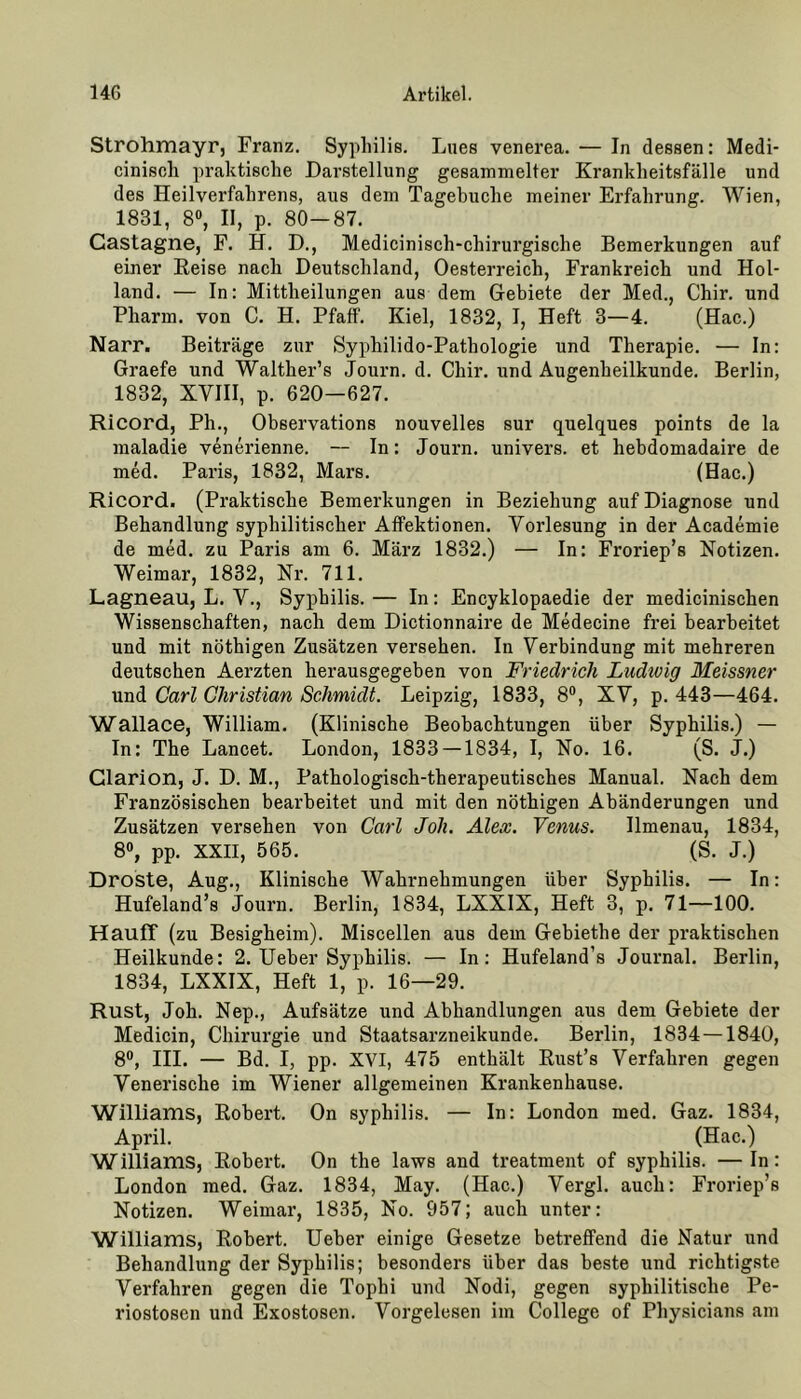 Strohmayr, Franz. Syphilis. Lues venerea. — In dessen: Medi- cinisch praktische Darstellung gesammelter Krankheitsfälle und des Heilverfahrens, aus dem Tagehuche meiner Erfahrung. Wien, 1831, 8°, II, p. 80—87. Gastagne, F. H. D., Medicinisch-chirurgische Bemerkungen auf einer Reise nach Deutschland, Oesterreich, Frankreich und Hol- land. — In: Mittheilungen aus dem Gebiete der Med., Chir. und Pharm, von C. H. Pfaff. Kiel, 1832, I, Heft 3—4. (Hac.) Narr. Beiträge zur Sypliilido-Pathologie und Therapie. — In: Graefe und Walther’s Journ. d. Chir. und Augenheilkunde. Berlin, 1832, XVIII, p. 620—627. Ricord, Ph., Observations nouvelles sur quelques points de la maladie venerienne. — In: Journ. univers. et hebdomadaire de med. Paris, 1832, Mars. (Hac.) Ricord. (Praktische Bemerkungen in Beziehung auf Diagnose und Behandlung syphilitischer Affektionen. Vorlesung in der Academie de med. zu Paris am 6. März 1832.) — In: Froriep’s Notizen. Weimar, 1832, Nr. 711. Lagneau, L. V., Syphilis. — In: Encyklopaedie der medicinischen Wissenschaften, nach dem Dictionnaire de Medecine frei bearbeitet und mit nöthigen Zusätzen versehen. In Verbindung mit mehreren deutschen Aerzten herausgegeben von Friedrich Ludwig Meissner und Carl Christian Schmidt. Leipzig, 1833, 8°, XV, p. 443—464. Wallace, William. (Klinische Beobachtungen über Syphilis.) — In: The Lancet. London, 1833 — 1834, I, No. 16. (S. J.) Clarion, J. D. M., Pathologisch-therapeutisches Manual. Nach dem Französischen bearbeitet und mit den nöthigen Abänderungen und Zusätzen versehen von Carl Joli. Alex. Venus. Ilmenau, 1834, 8°, pp. XXII, 565. (S. J.) Droste, Aug., Klinische Wahrnehmungen über Syphilis. — In: Hufeland’s Journ. Berlin, 1834, LXXIX, Heft 3, p. 71—100. Hauff (zu Besigheim). Miscellen aus dem Gebiethe der praktischen Heilkunde: 2. Ueber Syphilis. — In: Hufeland’s Journal. Berlin, 1834, LXXIX, Heft 1, p. 16—29. Rust, Joh. Nep., Aufsätze und Abhandlungen aus dem Gebiete der Medicin, Chirurgie und Staatsarzneikunde. Berlin, 1834 —1840, 8°, III. — Bd. I, pp. XVI, 475 enthält Rust’s Verfahren gegen Venerische im Wiener allgemeinen Krankenhause. Williams, Robert. On Syphilis. — In: London med. Gaz. 1834, April. (Hac.) Williams, Robert. On the laws and treatment of syphilis. —In: London med. Gaz. 1834, May. (Hac.) Vergl. auch: Froriep’s Notizen. Weimar, 1835, No. 957; auch unter: Williams, Robert. Ueber einige Gesetze betreffend die Natur und Behandlung der Syphilis; besonders über das beste und richtigste Verfahren gegen die Tophi und Nodi, gegen syphilitische Pe- riostosen und Exostosen. Vorgelesen im College of Physicians am