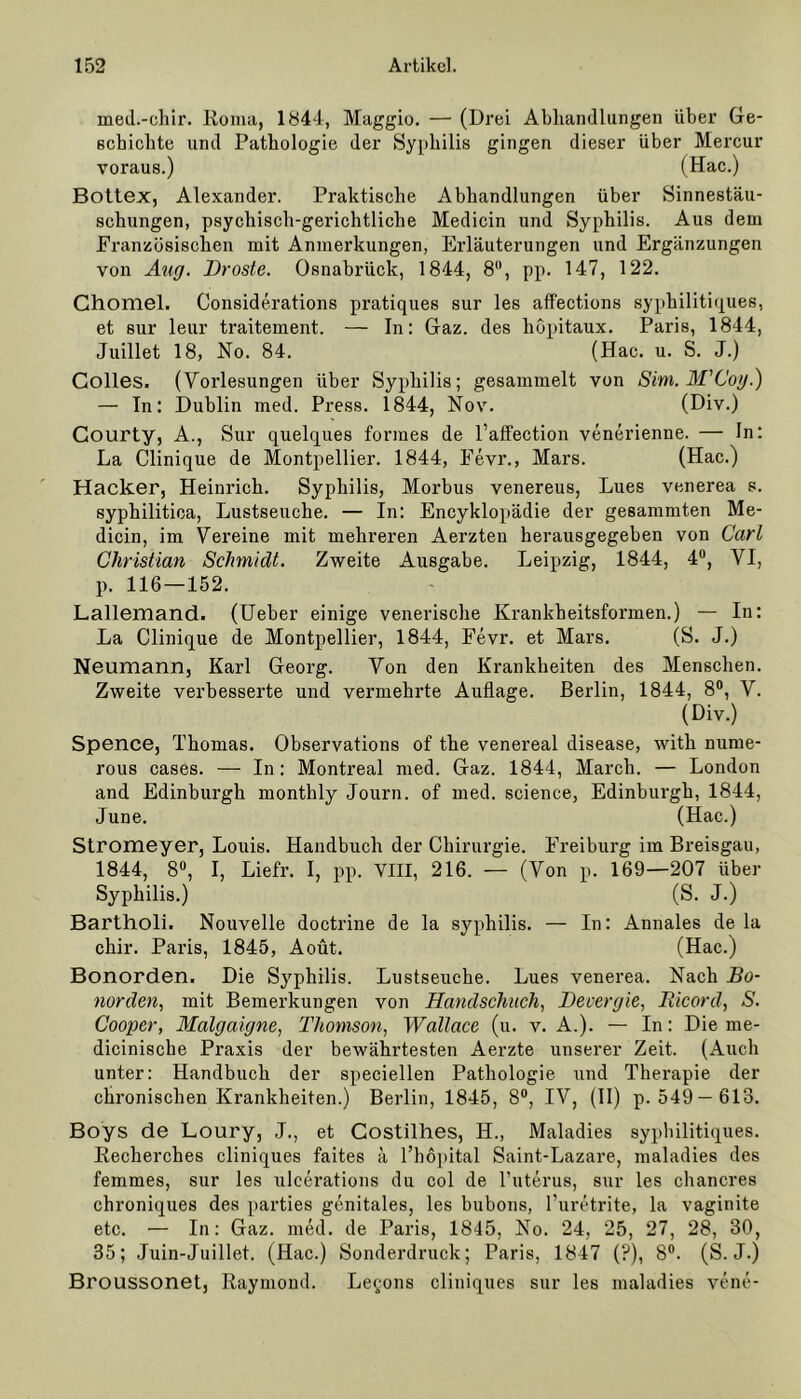 med.-chir. Koma, 1844, Maggio. — (Drei Abhandlungen über Ge- schichte und Pathologie der Syphilis gingen dieser über Mercur voraus. ) (Hac.) Bottex, Alexander. Praktische Abhandlungen über Sinnestäu- schungen, psychisch-gerichtliche Medicin und Syphilis. Aus dem Französischen mit Anmerkungen, Erläuterungen und Ergänzungen von Äug. Droste. Osnabrück, 1844, 8°, pp. 147, 122. Chomel. Considerations pratiques sur les affections syphilitiques, et sur leur traitement. — In: Gaz. des höpitaux. Paris, 1844, Juillet 18, No. 84. (Hac. u. S. J.) Colles. (Vorlesungen über Syphilis; gesammelt von Sim.M'Coy.) — In: Dublin med. Press. 1844, Nov. (Div.) Courty, A., Sur quelques formes de l’affection venerienne. — In: La Clinique de Montpellier. 1844, Fevr., Mars. (Hac.) Hacker, Heinrich. Syphilis, Morbus venereus, Lues venerea s. syphilitica, Lustseuche. — In: Encyklopädie der gesammten Me- dicin, im Vereine mit mehreren Aerzten herausgegeben von Carl Christian Schmidt. Zweite Ausgabe. Leipzig, 1844, 4°, VI, p. 116 — 152. Lallemand. (Ueber einige venerische Krankheitsformen.) — In: La Clinique de Montpellier, 1844, Fevr. et Mars. (S. J.) Neumann, Karl Georg. Von den Krankheiten des Menschen. Zweite verbesserte und vermehrte Auflage. Berlin, 1844, 8°, V. (Div.) Spence, Thomas. Observations of the venereal disease, with nume- rous cases. — In: Montreal med. Gaz. 1844, March. — London and Edinburgh monthly Journ. of med. Science, Edinburgh, 1844, June. (Hac.) Stromeyer, Louis. Handbuch der Chirurgie. Freiburg im Breisgau, 1844, 8°, I, Liefr. I, pp. VIII, 216. — (Von p. 169—207 über Syphilis.) (S. J.) Bartholi. Nouvelle doctrine de la syphilis. — In: Annales de la chir. Paris, 1845, Aoüt. (Hac.) Bonorden. Die Syphilis. Lustseuche. Lues venerea. Nach Bo- norden, mit Bemerkungen von Handscliuch, Devergie, Bicord, S. Cooper, Malgaigne, Thomson, Wallace (u. v. A.). — In: Die me- diciniscbe Praxis der bewährtesten Aerzte unserer Zeit. (Auch unter: Handbuch der speciellen Pathologie und Therapie der chronischen Krankheiten.) Berlin, 1845, 8°, IV, (II) p. 549— 613. Boys de Loury, J., et Costilhes, H., Maladies syphilitiques. Kecherches cliniques faites ä l’hopital Saint-Lazare, maladies des femmes, sur les ulcerations du col de l’uterus, sur les chancres chroniques des parties genitales, les bubons, l'uretrite, la vaginite etc. — In: Gaz. med. de Paris, 1845, No. 24, 25, 27, 28, 30, 35; Juin-Juillet. (Hac.) Sonderdruck; Paris, 1847 (?), 8°. (S. J.) Broussonet, Raymond. Le^ons cliniques sur les maladies vene-