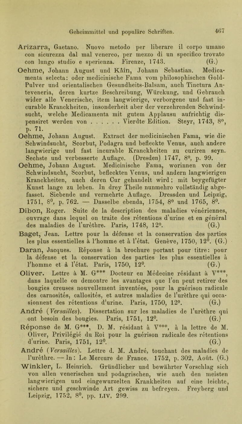 Arizarra, Gaetano. Nuovo metodo per liberare il corpo uxnano con sicurezza dal mal venereo, per mezzo di un specifico trovato con lnngo Studio e sperienza. Firenze, 1743. (G.) Oehme, Johann August und Ktlin, Johann Sebastian. Medica- menta selecta: oder medicinische Fama vom philosophischen Gold- Pulver und orientalischen Gesundheits-Balsam, auch Tinctura An- teveneria, deren kurtze Beschreibung, Würckung, und Gebrauch wider alle Venerische, item langwierige, verborgene und fast in- curable Kranckheiten, insonderheit aber der verzehrenden Schwind- sucht, welche Medicamenta mit gutem Applausu aufrichtig dis- pensiret werden von Vierdte Edition. Steyr, 1743, 8°, P- 71. Oehme, Johann August. Extract der medicinischen Fama, wie die Schwindsucht, Scorbut, Podagra und befleckte Venus, auch andere langwierige und fast incurable Kranckheiten zu curiren seyn. Sechste und verbesserte Auflage. (Dresden) 1747, 8°, p. 99. Oehme, Johann August. Medicinische Fama, worinnen von der Schwindsucht, Scorbut, befleckten Venus, und andern langwierigen Kranckheiten, auch deren Cur gehandelt wird; mit beygefiigter Kunst lange zu leben. In drey Theile nunmehro vollständig abge- fasset. Siebende und vermelnde Auflage. Dressden und Leipzig, 1751, 8°, p. 762. — Dasselbe ebenda, 1754, 8° und 1765, 8°. Dibon, Roger. Suite de la description des maladies veneriennes, ouvrage dans lequel on traite des retentions d’urine et en general des maladies de l’urethre. Paris, 1748, 12°. (G.) Baget, Jean. Lettre pour la defense et la Conservation des parties les plus essentielles ä Phomme et ä l’etat. Geneve, 1750, 12°. (G.) Daran, Jacques. Reponse ä la brochure portant pour tltre: pour la defense et la Conservation des parties les plus essentielles ä Phomme et ä l’etat. Paris, 1750, 12°. (G.) Oliver. Lettre ä M. G*** Docteur en Medecine residant ä V***, dans laquelle on demontre les avantages que l’on peut retirer des bougies creuses nouvellement inventees, pour la guerison radicale des carnosites, callosites, et autres maladies de l’urethre qui occa- sionnent des retentions d’urine. Paris, 1750, 12°. (G.) Andre (Versailles). Dissertation sur les maladies de l’urethre qui ont besoin des bougies. Paris, 1751, 12°. (G.) Reponse de M. G***, D. M. residant ä V***, ä la lettre de M. Oliver, Privilegie du Roi pour la guerison radicale des retentions d’urine. Paris, 1751, 12°. (G.) Andre (Versailles). Lettre d. M. Andre, touchant des maladies de l’urethre. — ln: Le Mercure de France. 1752, p. 302, Aoüt. (G.) Winkler, L. Heinrich. Gründlicher und bewährter Vorschlag sich von allen venerischen und podagrischen, wie auch den meisten langwierigen und eingewurzelten Krankheiten auf eine leichte, sichere und geschwinde Art gewiss zu befreyen. Freyberg und Leipzig, 1752, 8°, pp. LTV, 299.