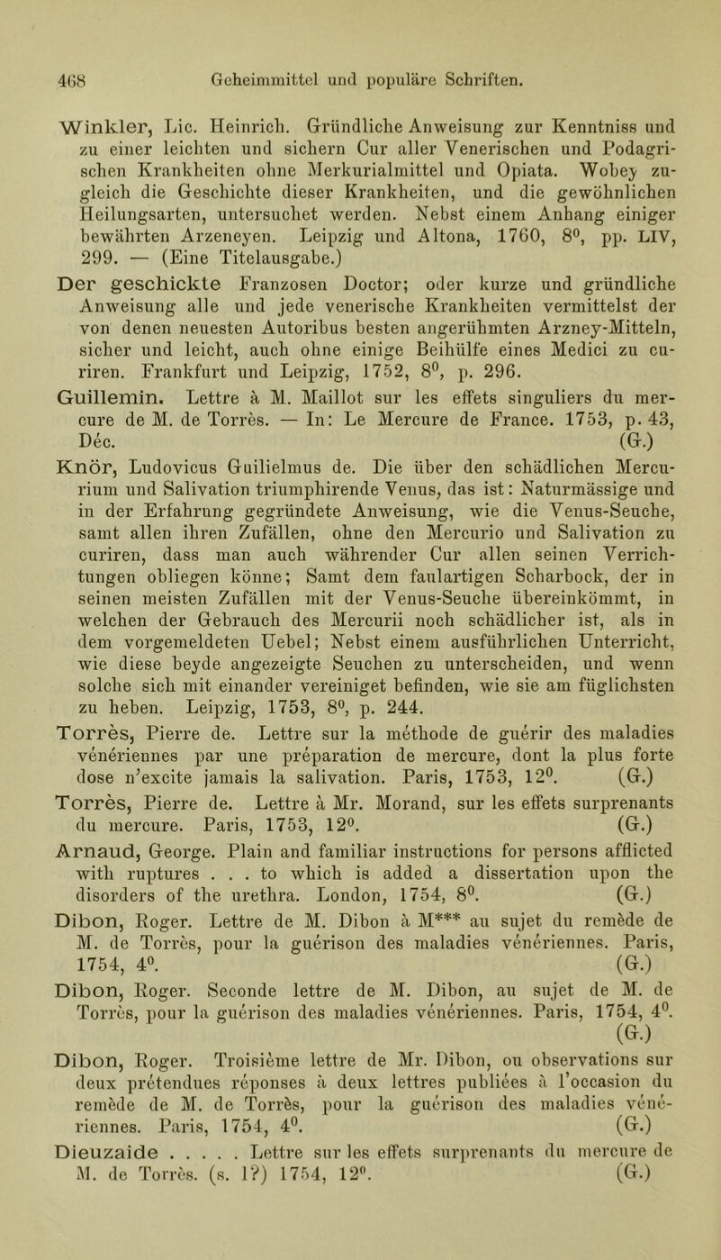 Winkler, Lic. Heinrich. Gründliche Anweisung zur Kenntniss und zu einer leichten und sichern Cur aller Venerischen und Podagri- schen Krankheiten ohne Merkurialmittel und Opiata. Wobey zu- gleich die Geschichte dieser Krankheiten, und die gewöhnlichen Heilungsarten, untersuchet werden. Nebst einem Anhang einiger bewährten Arzeneyen. Leipzig und Altona, 1760, 8°, pp. LIV, 299. — (Eine Titelausgabe.) Der geschickte Franzosen Doctor; oder kurze und gründliche Anweisung alle und jede venerische Krankheiten vermittelst der von denen neuesten Autoribus besten angerühmten Arzney-Mitteln, sicher und leicht, auch ohne einige Beihülfe eines Medici zu cu- riren. Frankfurt und Leipzig, 1752, 8°, p. 296. Guillemin. Lettre ä M. Maillot sur les effets singuliers du mer- cure de M. de Torres. — In: Le Mercure de France. 1753, p. 43, Dec. (G.) Knör, Ludovicus Guilielmus de. Die über den schädlichen Mercu- rium und Salivation triumphirende Venus, das ist: Naturmässige und in der Erfahrung gegründete Anweisung, wie die Venus-Seuche, samt allen ihren Zufällen, ohne den Mercurio und Salivation zu curiren, dass man auch währender Cur allen seinen Verrich- tungen obliegen könne; Samt dem faulartigen Scharbock, der in seinen meisten Zufällen mit der Venus-Seuche übereinkömmt, in welchen der Gebrauch des Mercurii noch schädlicher ist, als in dem vorgemeldeten Uebel; Nebst einem ausführlichen Unterricht, wie diese beyde angezeigte Seuchen zu unterscheiden, und wenn solche sich mit einander vereiniget befinden, wie sie am fiiglichsten zu heben. Leipzig, 1753, 8°, p. 244. Torres, Pierre de. Lettre sur la methode de guerir des maladies veneriennes par une preparation de mercure, dont la plus forte dose n’excite jamais la salivation. Paris, 1753, 12°. (G.) Torres, Pierre de. Lettre ä Mr. Morand, sur les effets surprenants du mercure. Paris, 1753, 12°. (G.) Arnaud, George. Plain and familiär instructions for persons afflicted witli ruptures . . . to which is added a dissertation upon the disorders of the urethra. London, 1754, 8°. (G.) Dibon, Roger. Lettre de M. Dibon ä M*** au sujet du remede de M. de Torres, pour la guerison des maladies veneriennes. Paris, 1754, 4°. (G.) Dibon, Roger. Seconde lettre de M. Dibon, au sujet de M. de Torres, pour la guerison des maladies veneriennes. Paris, 1754, 4°. (GO Dibon, Roger. Troisieme lettre de Mr. Dibon, ou observations sur deux pretendues reponses ä deux lettres publiees ä Toccasion du remede de M. de Torrös, pour la guerison des maladies vene- riennes. Paris, 1754, 4°. (G.) Dieuzaide Lettre sur les effets surprenants du mercure de M. de Torres. (s. 1?) 1754, 12°. (G.)