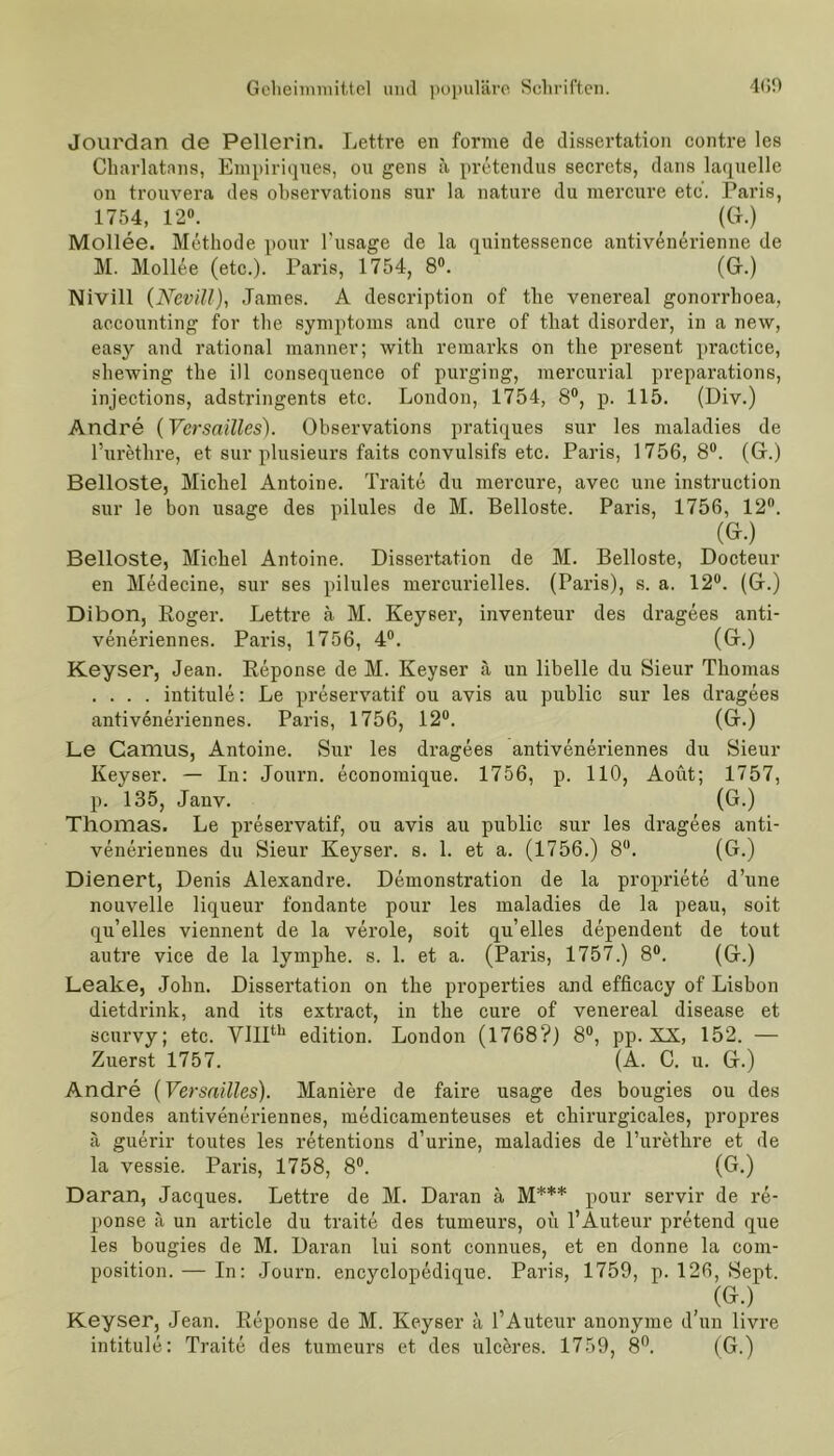Jourdan de Pellerin. Lettre en forme de dissertation contre les Charlatnns, Empiriques, ou gens ä preteiulus secrcts, dans laquelle on trouvera des observations sur la nature du mercure etc. Paris, 1754, 12°. (G.) Mollee. Methode pour l’usage de la quintessence antivenerienne de M. Mollee (etc.). Paris, 1754, 8°. (G.) Nivill (Ncvill), James. A description of tlie venereal gonorrhoea, accounting for the Symptoms and eure of tliat disorder, in a new, easy and rational manner; with remarks on the present practice, shewing the ill consequence of purging, mercurial preparations, injections, adstringents etc. London, 1754, 8°, p. 115. (Div.) Andre (Versailles). Observations pratiques sur les maladies de l’urethre, et sur plusieurs faits convulsifs etc. Paris, 1756, 8°. (G.) Belloste, Michel Antoine. Traite du mercure, avec une instruction sur le bon usage des pilules de M. Belloste. Paris, 1756, 12°. (G.) Belloste, Michel Antoine. Dissertation de M. Belloste, Docteur en Medecine, sur ses pilules mercurielles. (Paris), s. a. 12°. (G.) Dibon, Roger. Lettre ä M. Keyser, inventeur des dragees anti- veneriennes. Paris, 1756, 4°. (G.) Keyser, Jean. Reponse de M. Keyser ä un libelle du Sieur Thomas .... intitule: Le preservatif ou avis au public sur les dragees antiveneriennes. Paris, 1756, 12°. (G.) Le Camus, Antoine. Sur les dragees antiveneriennes du Sieur Keyser. — In: Journ. economique. 1756, p. 110, Aoüt; 1757, p. 135, Janv. (G.) Thomas. Le preservatif, ou avis au public sur les dragees anti- veneriennes du Sieur Keyser. s. 1. et a. (1756.) 8°. (G.) Dienert, Denis Alexandre. Demonstration de la propriete d’une nouvelle liqueur fondante pour les maladies de la peau, soit qu’elles viennent de la veröle, soit qu’elles dependent de tout autre vice de la lymphe. s. 1. et a. (Paris, 1757.) 8°. (G.) Leake, John. Dissertation on the properties and efficacy of Lisbon dietdrink, and its extract, in the eure of venereal disease et scurvy; etc. VIIIth edition. London (1768?) 8°, pp. XX, 152. — Zuerst 1757. (A. C. u. G.) Andre (Versailles). Maniere de faire usage des bougies ou des sondes antiveneriennes, medicamenteuses et chirurgicales, propres ä guerir toutes les retentions d’urine, maladies de l’urethre et de la vessie. Paris, 1758, 8°. (G.) Daran, Jacques. Lettre de M. Daran ä M*** pour servir de re- ponse ä un article du traite des tumeurs, oü l’Auteur pretend que les bougies de M. Daran lui sont connues, et en donne la com- position. — In: Journ. encyclopedique. Paris, 1759, p. 126, Sept. , (GK) Keyser, Jean. Reponse de M. Keyser ä l’Auteur anonyme d’un livre intitule: Traite des tumeurs et des ulceres. 1759, 8°. (G.)