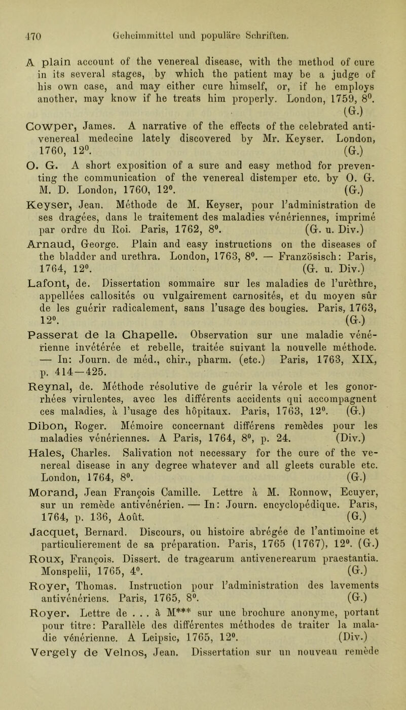 A plain account. of tke venereal disease, with the metliod of eure in its several stages, by whicli tlie patient may be a judge of bis own case, and may either eure himself, or, if he employs anotber, may know if he treat.s bim properly. London, 1759, 8°. (G.) Cowper, James. A narrative of the effects of the celebrated anti- venereal medecine lately discovered by Mr. Keyser. London, 1760, 12°. (Gr.) O. G. A short exposition of a sure and easy metliod for preven- ting the communication of the venereal distemper etc. by 0. Gr. M.1 D. London, 1760, 12°. (G.) Keyser, Jean. Methode de M. Keyser, pour l’administration de ses dragees, dans le traitement des maladies veneriennes, imprime par ordre du Roi. Paris, 1762, 8°. (G. u. Div.) Arnaud, George. Plain and easy instructions on the diseases of the bladder and uretlira. London, 1763, 8°. — Französisch: Paris, 1764, 12°. (G. u. Div.) Lafont, de. Dissertation sommaire sur les maladies de l’urethre, appellees callosites ou vulgairement carnosites, et du moyen sür de les guerir radicalement, sans l’usage des bougies. Paris, 1763, 12°. (G.) Passerat de la Chapelle. Observation sur une maladie vene- rienne inveteree et rebelle, traitee suivant la nouvelle methode. — In: Journ. de med., ebir., pharm, (etc.) Paris, 1763, XIX, p. 414 — 425. Reynal, de. Methode resolutive de guerir la veröle et les gonor- rhees virulentes, avec les differents accidents qui accompagnent ces maladies, ä l’usage des kopitaux. Paris, 1763, 12°. (G.) Dibon, Roger. Memoire concernant differens remedes pour les maladies veneriennes. A Paris, 1764, 8°, p. 24. (Div.) Haies, Charles. Salivation not necessary for the eure of the ve- nereal disease in any degree wkatever and all gleets curable etc. London, 1764, 8°. (G.) Morand, Jean Frangois Camille. Lettre a M. Ronnow, Ecuyer, sur un remede antivenerien. — In: Journ. encyclopedique. Paris, 1764, p. 136, Aoüt. (G.) Jacquet, Bernard. Discours, ou kistoire abregee de l’antimoine et particulierement de sa preparation. Paris, 1765 (1767), 12°. (G.) Roux, Frangois. Dissert. de tragearum antivenerearum praestantia. Monspelii, 1765, 4°. (G.) Royer, Thomas. Instruction pour Fadministration des lavements antiveneriens. Pai'is, 1765, 8°. (G.) Royer. Lettre de ... ä M*** sur une brochure anonyme, portant pour titre: Parallele des differentes methodes de traiter la mala- die vönerienne. A Leipsic, 1765, 12°. (Div.) Vergely de Velnos, Jean. Dissertation sur un nouveau remede