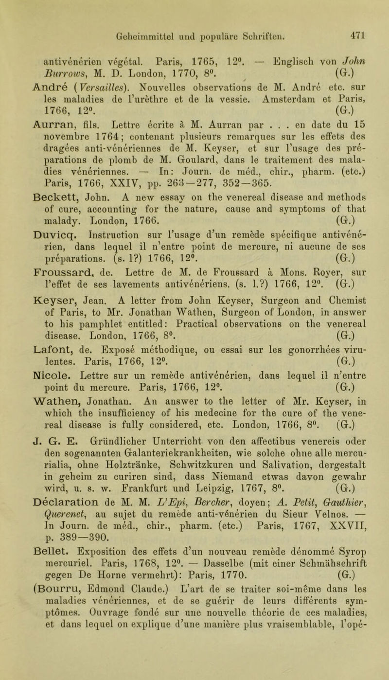 antivenerien vögetal. Paris, 1765, 12°. — Englisch von John Burrows, M. D. London, 1770, 8°. (Gr.) Andre (Versailles). Nouvelles observations de M. Andre etc. sur les maladies de l’urethre et de la vessie. Amsterdam et Paris, 1766, 12°. (Gr.) Aurran, fils. Lettre ecrite ä M. Aurran par . . . en date du 15 novembre 1764; contenant plusieurs remarques sur les effets des dragees anti-veneriennes de M. Keyser, et sur l’usage des pre- parations de plomb de M. Goulard, dans le traitement des mala- dies veneriennes. — In: Journ. de med., chir., pharm, (etc.) Paris, 1766, XXIY, pp. 263-277, 352-365. Beckett, John. A new essay on the venereal disease and methods of eure, accounting for the nature, cause and Symptoms of that malady. London, 1766. (Gr.) Duvicq. Instruction sur l’usage d’un remede specifique antivene- rien, dans lequel il n’entre point de mercure, ni aucune de ses preparations. (s. 1?) 1766, 12°. (Gr.) Froussard, de. Lettre de M. de Froussard ä Mons. Royer, sur l’effet de ses lavements antiveneriens. (s. 1.?) 1766, 12°. (Gr.) Keyser, Jean. A letter from John Keyser, Surgeon and Chemist of Paris, to Mr. Jonathan Wathen, Surgeon of London, in answer to his pamphlet entitled: Practical observations on the venereal disease. London, 1766, 8°. (Gr.) Lafont, de. Expose methodique, ou essai sur les gonorrhees viru- lentes. Paris, 1766, 12°. (G.) Nicole. Lettre sur un remede antivenerien, dans lequel il n’entre point du mercure. Paris, 1766, 12°. (G.) Wathen, Jonathan. An answer to the letter of Mr. Keyser, in which the insufficiency of his medecine for the eure of the vene- real disease is fully considered, etc. London, 1766, 8°. (G.) J. G. E. Gründlicher Unterricht von den affectibus venereis oder den sogenannten Galanteriekrankheiten, wie solche ohne alle mercu- rialia, ohne Holztränke, Schwitzkuren und Salivation, dergestalt in geheim zu curiren sind, dass Niemand etwas davon gewahr wird, u. 8. w. Frankfurt und Leipzig, 1767, 8°. (G.) Declaration de M. M. L’Epi, Bercher, doyen; A. Petit, Gauthier, Querenet, au sujet du remede anti-v6nerien du Sieur Velnos. — ln Journ. de med., chir., pharm, (etc.) Paris, 1767, XXVII, p. 389—390. Bellet. Exposition des effets d’un nouveau remede denomme Syrop mercuriel. Paris, 1768, 12°. — Dasselbe (mit einer Schmähschrift gegen De Horne vermehrt): Paris, 1770. (G.) (Bourru, Edmond Claude.) L’art de se traiter soi-meme dans les maladies veneriennes, et de se guerir de leurs differents sym- ptomes. Ouvrage fonde sur une nouvelle theorie de ces maladies, et dans lequel on explique d’une maniere plus vraisemblable, l’ope-